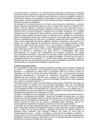 O convite de Jesus: « Vinde ver » (Jo 1,39) permanece, ainda hoje, a regra de ouro da pastoral 
vocacional. Esta visa apresentar, seguindo o exemplo dos fundadores e fundadoras, o fascínio 
da pessoa do Senhor Jesus e a beleza do dom total de si à causa do Evangelho. Portanto, a 
tarefa primária de todos os consagrados e consagradas é propor corajosamente, pela palavra e 
pelo exemplo, o ideal do seguimento de Cristo, amparando depois a resposta aos impulsos do 
Espírito no coração dos chamados. 
Ao entusiasmo do primeiro encontro com Cristo, deverá seguir-se, obviamente, o paciente 
esforço daquela correspondência diária que faz da vocação uma história de amizade com o 
Senhor. Para tal objectivo, a pastoral vocacional sirva-se de meios adequados, como a 
direcção espiritual, para alimentar aquela resposta de amor pessoal ao Senhor, que é condição 
essencial para se tornar discípulos e apóstolos do seu Reino. Entretanto, se a pujança 
vocacional que se manifesta em várias partes do mundo justifica optimismo e esperança, a 
escassez noutras regiões não deve induzir ao desânimo nem à tentação de recrutamentos 
fáceis e imponderados. Importa que a tarefa de promover as vocações seja cumprida de modo 
tal que se manifeste cada vez mais como um empenho unânime de toda a Igreja (160). Ora isto 
exige a activa colaboração de pastores, religiosos, famílias e educadores, como convém a um 
serviço que é parte integrante da pastoral de conjunto de cada Igreja particular. Exista, 
portanto, em cada diocese este serviço comum, que coordene e multiplique as forças, sem 
contudo prejudicar — mas antes favoreça — a actividade vocacional de cada Instituto (161). 
Esta colaboração activa de todo o Povo de Deus, sustentada pela Providência, não poderá 
deixar de apressar a abundância dos dons divinos. A solidariedade cristã venha 
generosamente ao encontro das necessidades da formação vocacional, nos países 
economicamente mais pobres. A promoção das vocações nestas nações seja efectuada pelos 
vários Institutos em plena harmonia com as Igrejas particulares, na base de uma activa e 
prolongada inserção na sua pastoral (162). O modo mais autêntico para secundar a acção do 
Espírito há-de ser o de investir generosamente as melhores energias na actividade vocacional, 
especialmente por uma adequada dedicação à pastoral juvenil. 
O dever da formação inicial 
65. A Assembleia sinodal prestou particular atenção à formação de quem deseja consagrar-se 
ao Senhor (163), reconhecendo a sua importância decisiva. Objectivo central do caminho de 
formação é a preparação da pessoa para a consagração total de si mesma a Deus no 
seguimento de Cristo, ao serviço da missão. Responder « sim » ao chamamento de Deus, 
assumindo pessoalmente o dinamismo do crescimento vocacional, é responsabilidade 
inalienável de cada chamado, que deve abrir o espaço da própria vida à acção do Espírito 
Santo; é percorrer com generosidade o caminho de formação, acolhendo com fé as mediações 
que o Senhor e a Igreja lhe oferecem (164). 
A formação deverá, pois, atingir em profundidade a própria pessoa, de tal modo que cada uma 
das suas atitudes ou gestos, tanto nos momentos importantes como nas circunstâncias 
ordinárias da vida, possa revelar a sua pertença total e feliz a Deus (165). Uma vez que o fim da 
vida consagrada consiste na configuração com o Senhor Jesus e com a sua oblação total (166), 
para isso sobretudo é que deve apontar a formação. Trata-se de um itinerário de progressiva 
assimilação dos sentimentos de Cristo para com o Pai. 
Se esta é a finalidade da vida consagrada, o método que prepara para ela deverá assumir e 
manifestar a característica da totalidade . Deverá ser formação da pessoa toda, nos vários 
aspectos da sua individualidade, tanto nos comportamentos como nas intenções. Exactamente 
porque tende à transformação da pessoa toda (167), está claro que o dever da formação nunca 
termina. Importa, de facto, que às pessoas consagradas sejam oferecidas, até ao fim, 
oportunidades de crescimento na adesão ao carisma e à missão do próprio Instituto. 
A formação, por ser total, compreenderá todos os campos da vida cristã e da vida consagrada. 
Assim, há-de estar prevista uma preparação humana, cultural, espiritual e pastoral, colocando 
todo o cuidado por que seja favorecida a integração harmónica dos diversos aspectos. À 
formação inicial, entendida como processo evolutivo que passa por cada grau do 
amadurecimento pessoal — desde o psicológico e espiritual até ao teológico e pastoral —, 
deve-se reservar um período de tempo suficientemente amplo. No caso das vocações para o 
presbiterado, acaba por coincidir e harmonizar-se com um programa específico de estudos que 
faz parte de um percurso formativo bem mais amplo. 
 