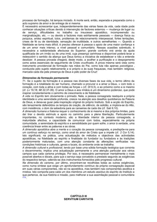 processo de formação, há tempos iniciado. A morte será, então, esperada e preparada como o 
acto supremo de amor e de entrega de si mesma. 
É necessário acrescentar que, independentemente das várias fases da vida, cada idade pode 
conhecer situações críticas devido à intervenção de factores externos — mudança de lugar ou 
de serviço, dificuldades no trabalho ou insucesso apostólico, incompreensão ou 
marginalização, etc. — ou devido a factores mais estritamente pessoais — doença física ou 
psíquica, aridez espiritual, lutos, problemas de relacionamento interpessoal, fortes tentações, 
crises de fé ou de identidade, sensação de inutilidade, e outros semelhantes —. Quando a 
fidelidade se torna mais difícil, é preciso oferecer à pessoa o apoio de uma maior confiança e 
de um amor mais intenso, a nível pessoal e comunitário. Nessas ocasiões sobretudo, é 
necessária a solidariedade afectuosa do Superior; grande conforto virá ainda da ajuda 
qualificada de um irmão ou de uma irmã, cuja presença carinhosa e disponível poderá levar a 
redescobrir o sentido da aliança que Deus tomou a iniciativa de estabelecer e não a entende 
desdizer. A pessoa provada chegará, deste modo, a acolher a purificação e o despojamento 
como actos essenciais de seguimento de Cristo crucificado. A prova mesma será vista como 
instrumento providencial de formação nas mãos do Pai, como luta não apenas psicológica , 
conduzida pelo sujeito relativamente a si próprio e às suas fraquezas, mas também religiosa, 
marcada cada dia pela presença de Deus e pelo poder da Cruz! 
Dimensões da formação permanente 
71. Se o sujeito da formação é a pessoa nas diversas fases da sua vida, o termo último da 
formação é a totalidade do ser humano, chamado a procurar e a amar a Deus, « com todo o 
coração, com toda a alma e com todas as forças » (cf. Dt 6,5), e ao próximo como a si mesmo 
(cf. Lv 19,18; Mt 22,37-39). O amor a Deus e aos irmãos é um dinamismo poderoso, que pode 
inspirar constantemente o caminho de crescimento e de fidelidade. 
A vida no Espírito tem obviamente o primado. Nela, a pessoa consagrada readquire a própria 
identidade e uma serenidade profunda, cresce na atenção aos desafios quotidianos da Palavra 
de Deus, e deixa-se guiar pela inspiração original do próprio Instituto. Sob a acção do Espírito, 
são tenazmente defendidos os tempos de oração, de silêncio, de solidão, e implora-se do Alto, 
com insistência, o dom da sabedoria para as canseiras de cada dia (cf. Sab 9,10). 
A dimensão humana e fraterna requer o conhecimento de si mesmo e dos próprios limites, para 
daí tirar o devido estímulo e apoio no caminho para a plena libertação. Particularmente 
importantes, no contexto moderno, são a liberdade interior da pessoa consagrada, a 
maturidade afectiva, a capacidade de comunicar com todos, especialmente na própria 
comunidade, a serenidade do espírito e a sensibilidade por quem sofre, o amor à verdade, uma 
coerência linear entre as palavras e as obras. 
A dimensão apostólica abre a mente e o coração da pessoa consagrada, e predispõe-na para 
um contínuo esforço no serviço, como sinal do amor de Cristo que a impele (cf. 2 Cor 5,14). 
Isto significará, na prática, uma actualização de métodos e objectivos das actividades 
apostólicas, na fidelidade ao espírito e finalidade do fundador ou fundadora e às tradições 
posteriormente maturadas, com uma atenção constante às alterações verificadas nas 
condições históricas e culturais, gerais e locais, do ambiente onde se trabalha. 
A dimensão cultural e profissional, tendo por base uma sólida formação teológica que consinta 
o discernimento, implica uma actualização permanente e uma atenção particular aos vários 
campos que cada carisma privilegia. Por isso, é necessário permanecer mentalmente o mais 
possível abertos e dóceis, para que o serviço seja concebido e prestado segundo as exigências 
do respectivo tempo, valendo-se dos instrumentos fornecidos pelo progresso cultural. 
Na dimensão do carisma, por último, encontram-se recolhidas todas as outras exigências, 
como numa síntese que exige um aprofundamento contínuo da própria consagração especial 
em suas várias componentes, não só na apostólica, mas também nas componentes ascética e 
mística. Isto comporta para cada um dos membros um estudo assíduo do espírito do Instituto a 
que pertence, da sua história e missão, para melhorar a sua assimilação pessoal e comunitária 
(173). 
CAPÍTULO III 
SERVITIUM CARITATIS 
 