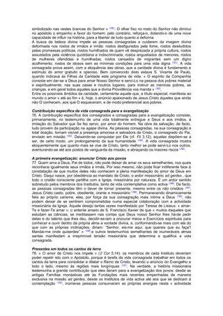 simbolizado nas vestes brancas do Senhor » (180). O olhar fixo no rosto do Senhor não diminui 
no apóstolo o empenho a favor do homem; pelo contrário, reforça-o, dotando-o de uma nova 
capacidade de influir na história, para a libertar de tudo quanto a deforma. 
A busca da beleza divina impele as pessoas consagradas a cuidarem da imagem divina 
deformada nos rostos de irmãos e irmãs: rostos desfigurados pela fome, rostos desiludidos 
pelas promessas políticas, rostos humilhados de quem vê desprezada a própria cultura, rostos 
assustados pela violência quotidiana e indiscriminada, rostos angustiados de menores, rostos 
de mulheres ofendidas e humilhadas, rostos cansados de migrantes sem um digno 
acolhimento, rostos de idosos sem as mínimas condições para uma vida digna (181). A vida 
consagrada prova assim, com a eloquência das obras, que a caridade divina é fundamento e 
estímulo do amor gratuito e operoso. Bem convencido disto estava S. Vicente de Paulo, 
quando indicava às Filhas da Caridade este programa de vida: « O espírito da Companhia 
consiste em dar-se a Deus para amar Nosso Senhor e servi-Lo na pessoa dos pobres material 
e espiritualmente, nas suas casas e noutros lugares, para instruir as meninas pobres, as 
crianças, e em geral todos aqueles que a divina Providência vos manda » (182). 
Entre os possíveis âmbitos da caridade, certamente aquele que, a título especial, manifesta ao 
mundo o amor « até ao fim » é, hoje, o anúncio apaixonado de Jesus Cristo àqueles que ainda 
não O conhecem, aos que O esqueceram, e de modo preferencial aos pobres. 
Contribuição específica da vida consagrada para a evangelização 
76. A contribuição específica dos consagrados e consagradas para a evangelização consiste, 
primariamente, no testemunho de uma vida totalmente entregue a Deus e aos irmãos, à 
imitação do Salvador que Se fez servo, por amor do homem. Na obra da salvação, de facto, 
tudo provém da participação na agape divina. As pessoas consagradas, na sua consagração e 
total doação, tornam visível a presença amorosa e salvadora de Cristo, o consagrado do Pai, 
enviado em missão (183). Deixando-se conquistar por Ele (cf. Fil 3,12), aquelas dispõem-se a 
ser, de certo modo, um prolongamento da sua humanidade (184). A vida consagrada mostra 
eloquentemente que quanto mais se vive de Cristo, tanto melhor se pode servi-Lo nos outros, 
aventurando-se até aos postos de vanguarda da missão, e abraçando os maiores riscos (185). 
A primeira evangelização: anunciar Cristo aos povos 
77. Quem ama a Deus, Pai de todos, não pode deixar de amar os seus semelhantes, nos quais 
reconhece igualmente seus irmãos e irmãs. Por isso mesmo, não pode ficar indiferente face à 
constatação de que muitos deles não conhecem a plena manifestação do amor de Deus em 
Cristo. Daqui nasce, por obediência ao mandato de Cristo, o ardor missionário ad gentes , que 
todo o cristão consciente partilha com a Igreja, missionária por natureza. É um ardor sentido 
sobretudo pelos membros dos Institutos, tanto de vida contemplativa como activa (186). De facto, 
as pessoas consagradas têm o dever de tornar presente, mesmo entre os não cristãos (187), 
Jesus Cristo casto, pobre, obediente, orante e missionário (188). Permanecendo dinamicamente 
fiéis ao próprio carisma, elas, por força da sua consagração mais íntima a Deus (189), não 
podem deixar de se sentirem comprometidas numa especial colaboração com a actividade 
missionária da Igreja. Aquele desejo tantas vezes manifestado por Teresa de Lisieux: « amar- 
Te e fazer-Te amar »; o ardente anseio de S. Francisco Xavier de que « muitos daqueles que 
estudam as ciências, se meditassem nas contas que Deus nosso Senhor lhes há-de pedir 
delas e do talento que lhes deu, decidir-se-iam a procurar meios e Exercícios espirituais para 
conhecer e ouvir dentro da própria alma a vontade divina, e, conformando-se mais com ela do 
que com as próprias inclinações, diriam: “Senhor, eis-me aqui; que quereis que eu faça? 
Mandai-me onde quiserdes” » (190),e outros testemunhos semelhantes de inumeráveis almas 
santas manifestam a irreprimível tensão missionária que determina e qualifica a vida 
consagrada. 
Presentes em todos os cantos da terra 
78. « O amor de Cristo nos impele » (2 Cor 5,14): os membros de cada Instituto deveriam 
poder repetir isto com o Apóstolo, porque é tarefa da vida consagrada trabalhar em todos os 
cantos da terra para consolidar e dilatar o Reino de Cristo, levando o anúncio do Evangelho a 
todo o lado, mesmo às regiões mais longínquas (191). Na verdade, a história missionária 
testemunha a grande contribuição que eles deram para a evangelização dos povos: desde as 
antigas Famílias monásticas até às Fundações mais recentes empenhadas de maneira 
exclusiva na missão ad gentes, desde os Institutos de vida activa até aos que se dedicam à 
contemplação (192), inúmeras pessoas consumaram as próprias energias nesta « actividade 
 