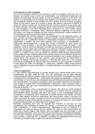 A inculturação da vida consagrada 
80. A vida consagrada, portadora por natureza de valores evangélicos, pode por sua vez 
oferecer, nos lugares onde é vivida com autenticidade, uma contribuição original para os 
desafios da inculturação. De facto, sendo um sinal do primado de Deus e do seu Reino, ela 
torna-se uma provocação que, no diálogo, pode despertar as consciências dos homens. Se a 
vida consagrada mantiver a força profética que lhe é própria, torna-se fermento evangélico 
dentro de uma cultura, capaz de a purificar e elevar. Isto mesmo o demonstra a história de 
numerosos santos e santas, que, em épocas diversas, souberam inserir-se no seu tempo, sem 
se deixar submergir, mas antes conseguindo apontar novos caminhos à sua geração. O estilo 
de vida evangélico é uma fonte importante para a proposta de um novo modelo cultural. 
Quantos fundadores e fundadoras, tendo individuado algumas exigências do seu tempo, 
procuraram, com todas as limitações por eles mesmos reconhecidas, dar-lhes remédio com 
uma resposta que se tornou proposta cultural inovadora! 
As comunidades dos Institutos religiosos e das Sociedades de Vida Apostólica podem, de 
facto, oferecer concretas e significativas propostas culturais, quando testemunham o modo 
evangélico de viver o acolhimento recíproco na diversidade e de exercer a autoridade, quando 
testemunham a partilha dos bens tanto materiais como espirituais, a universalidade, a 
colaboração intercongregacional, a escuta dos homens e mulheres do nosso tempo. Na 
verdade, o modo de pensar e agir de quem segue Cristo mais de perto dá origem a uma 
verdadeira e própria cultura de referência, faz evidenciar aquilo que é desumano, testemunha 
que só Deus dá aos valores vigor e plenitude. Uma autêntica inculturação ajudará, por sua vez, 
as pessoas consagradas a viverem o radicalismo evangélico, segundo o carisma do próprio 
Instituto e a índole do povo com que entram em contacto. Deste fecundo relacionamento, 
brotam estilos de vida e métodos pastorais que poderão revelar-se uma autêntica riqueza para 
o Instituto inteiro, se forem coerentes com o carisma de fundação e com a acção unificadora do 
Espírito Santo. Uma garantia de recto caminho, neste processo feito de discernimento e 
audácia, de diálogo e provocação evangélica, é oferecida pela Santa Sé, à qual compete 
encorajar a evangelização das culturas, bem como autenticar os seus progressos e sancionar 
os seus êxitos em ordem à inculturação (202), tarefa esta « delicada e difícil, porque está em 
causa a fidelidade da Igreja ao Evangelho e à Tradição Apostólica, na evolução constante das 
culturas » (203). 
A nova evangelização 
81. Para enfrentar adequadamente os grandes desafios que a história actual coloca à nova 
evangelização, faz falta, antes de mais, uma vida consagrada que se deixe interpelar 
continuamente pela Palavra revelada e pelos sinais dos tempos 204. A recordação das grandes 
evangelizadoras e evangelizadores — antes tinham sido grandes evangelizados — revela que, 
para enfrentar o mundo de hoje, são necessárias pessoas dedicadas amorosamente ao Senhor 
e ao seu Evangelho. « As pessoas consagradas, pela sua vocação específica, são chamadas a 
fazer emergir a unidade entre auto-evangelização e testemunho, entre renovação interior e 
ardor apostólico, entre ser e agir, evidenciando que o dinamismo provém sempre do primeiro 
elemento do binómio » (205). 
A nova evangelização, como a evangelização de sempre, será eficaz se souber proclamar 
sobre os tectos aquilo que antes viveu na intimidade com o Senhor. Para tal, requerem-se 
personalidades sólidas, animadas pelo fervor dos santos. A nova evangelização exige nos 
consagrados e consagradas plena consciência do sentido teológico dos desafios do nosso 
tempo. Estes desafios hão-de ser examinados, com discernimento atento e concorde, em 
ordem à renovação da missão. A coragem do anúncio do Senhor Jesus deve ser acompanhada 
pela confiança na acção da Providência que opera no mundo de tal modo que « tudo, mesmo 
as adversidades humanas, converge para o bem da Igreja » (206). 
Elementos importantes para uma útil inserção dos Institutos no processo da nova 
evangelização são a fidelidade ao carisma de fundação, a comunhão com quantos na Igreja 
estão empenhados no mesmo empreendimento, especialmente com os Pastores, e a 
cooperação com todos os homens de boa vontade. Isto exige um sério discernimento dos 
apelos que o Espírito dirige a cada Instituto, tanto nas regiões onde não se prevêem a curto 
prazo grandes progressos, como nas outras onde já se anuncia uma consoladora revitalização. 
Em cada lugar e situação, as pessoas consagradas sejam ardorosos anunciadores do Senhor 
Jesus, prontas a responder com a sabedoria evangélica às interpelações feitas hoje pela 
inquietude do coração humano e pelas suas urgentes necessidades. 
 