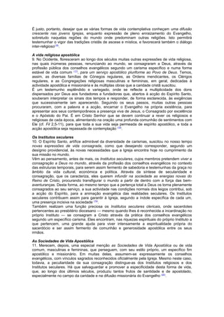 É justo, portanto, desejar que as várias formas de vida contemplativa conheçam uma difusão 
crescente nas jovens Igrejas, enquanto expressão de pleno enraizamento do Evangelho, 
sobretudo naquelas regiões do mundo onde predominam outras religiões. Isto permitirá 
testemunhar o vigor das tradições cristãs de ascese e mística, e favorecerá também o diálogo 
inter-religioso(16). 
A vida religiosa apostólica 
9. No Ocidente, floresceram ao longo dos séculos muitas outras expressões de vida religiosa, 
nas quais inúmeras pessoas, renunciando ao mundo, se consagraram a Deus, através da 
profissão pública dos conselhos evangélicos segundo um carisma específico e numa forma 
estável de vida comum (17), para um serviço apostólico pluriforme ao Povo de Deus. Temos, 
assim, as diversas famílias de Cónegos regulares, as Ordens mendicantes, os Clérigos 
regulares, e as Congregações religiosas masculinas e femininas, em geral, dedicadas à 
actividade apostólica e missionária e às múltiplas obras que a caridade cristã suscitou. 
É um testemunho esplêndido e variegado, onde se reflecte a multiplicidade dos dons 
dispensados por Deus aos fundadores e fundadoras que, abertos à acção do Espírito Santo, 
souberam interpretar os sinais dos tempos e responder, de forma esclarecida, às exigências 
que sucessivamente iam aparecendo. Seguindo os seus passos, muitas outras pessoas 
procuraram, com a palavra e a acção, encarnar o Evangelho na própria existência, para 
apresentar aos seus contemporâneos a presença viva de Jesus, o Consagrado por excelência 
e o Apóstolo do Pai. É em Cristo Senhor que se devem continuar a rever os religiosos e 
religiosas de cada época, alimentando na oração uma profunda comunhão de sentimentos com 
Ele (cf. Fil 2,5-11), para que toda a sua vida seja permeada de espírito apostólico, e toda a 
acção apostólica seja repassada de contemplação (18). 
Os Institutos seculares 
10. O Espírito Santo, artífice admirável da diversidade de carismas, suscitou no nosso tempo 
novas expressões de vida consagrada, como que desejando corresponder, segundo um 
desígnio providencial, às novas necessidades que a Igreja encontra hoje no cumprimento da 
sua missão no mundo. 
Vêm ao pensamento, antes de mais, os Institutos seculares, cujos membros pretendem viver a 
consagração a Deus no mundo, através da profissão dos conselhos evangélicos no contexto 
das estruturas temporais, para serem assim fermento de sabedoria e testemunhas da graça no 
âmbito da vida cultural, económica e política. Através da síntese de secularidade e 
consagração, que os caracteriza, eles querem infundir na sociedade as energias novas do 
Reino de Cristo, procurando transfigurar o mundo a partir de dentro com a força das bem-aventuranças. 
Desta forma, ao mesmo tempo que a pertença total a Deus os torna plenamente 
consagrados ao seu serviço, a sua actividade nas condições normais dos leigos contribui, sob 
a acção do Espírito, para a animação evangélica das realidades seculares. Os Institutos 
seculares contribuem assim para garantir à Igreja, segundo a índole específica de cada um, 
uma presença incisiva na sociedade (19). 
Também realizam uma função preciosa os Institutos seculares clericais, onde sacerdotes 
pertencentes ao presbitério diocesano — mesmo quando lhes é reconhecida a incardinação no 
próprio Instituto — se consagram a Cristo através da prática dos conselhos evangélicos 
segundo um específico carisma. Eles encontram, nas riquezas espirituais do próprio Instituto a 
que pertencem, uma grande ajuda para viver intensamente a espiritualidade própria do 
sacerdócio e ser assim fermento de comunhão e generosidade apostólica entre os seus 
irmãos. 
As Sociedades de Vida Apostólica 
11. Merecem, depois, uma especial menção as Sociedades de Vida Apostólica ou de vida 
comum, masculinas e femininas, que perseguem, com seu estilo próprio, um específico fim 
apostólico e missionário. Em muitas delas, assumem-se expressamente os conselhos 
evangélicos, com vínculos sagrados reconhecidos oficialmente pela Igreja. Mesmo neste caso, 
todavia, a peculiaridade da sua consagração distingue-as dos Institutos religiosos e dos 
Institutos seculares. Há que salvaguardar e promover a especificidade desta forma de vida, 
que, ao longo dos últimos séculos, produziu tantos frutos de santidade e de apostolado, 
especialmente no campo da caridade e na difusão missionária do Evangelho (20). 
 