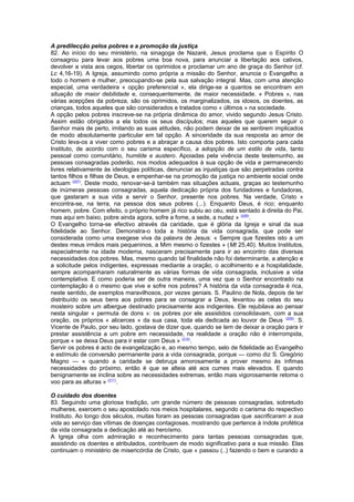 A predilecção pelos pobres e a promoção da justiça 
82. Ao início do seu ministério, na sinagoga de Nazaré, Jesus proclama que o Espírito O 
consagrou para levar aos pobres uma boa nova, para anunciar a libertação aos cativos, 
devolver a vista aos cegos, libertar os oprimidos e proclamar um ano de graça do Senhor (cf. 
Lc 4,16-19). A Igreja, assumindo como própria a missão do Senhor, anuncia o Evangelho a 
todo o homem e mulher, preocupando-se pela sua salvação integral. Mas, com uma atenção 
especial, uma verdadeira « opção preferencial », ela dirige-se a quantos se encontram em 
situação de maior debilidade e, consequentemente, de maior necessidade. « Pobres », nas 
várias acepções da pobreza, são os oprimidos, os marginalizados, os idosos, os doentes, as 
crianças, todos aqueles que são considerados e tratados como « últimos » na sociedade. 
A opção pelos pobres inscreve-se na própria dinâmica do amor, vivido segundo Jesus Cristo. 
Assim estão obrigados a ela todos os seus discípulos; mas aqueles que querem seguir o 
Senhor mais de perto, imitando as suas atitudes, não podem deixar de se sentirem implicados 
de modo absolutamente particular em tal opção. A sinceridade da sua resposta ao amor de 
Cristo leva-os a viver como pobres e a abraçar a causa dos pobres. Isto comporta para cada 
Instituto, de acordo com o seu carisma específico, a adopção de um estilo de vida, tanto 
pessoal como comunitário, humilde e austero. Apoiadas pela vivência deste testemunho, as 
pessoas consagradas poderão, nos modos adequados à sua opção de vida e permanecendo 
livres relativamente às ideologias políticas, denunciar as injustiças que são perpetradas contra 
tantos filhos e filhas de Deus, e empenhar-se na promoção da justiça no ambiente social onde 
actuam (207). Deste modo, renovar-se-á também nas situações actuais, graças ao testemunho 
de inúmeras pessoas consagradas, aquela dedicação própria dos fundadores e fundadoras, 
que gastaram a sua vida a servir o Senhor, presente nos pobres. Na verdade, Cristo « 
encontra-se, na terra, na pessoa dos seus pobres (...). Enquanto Deus, é rico; enquanto 
homem, pobre. Com efeito, o próprio homem já rico subiu ao céu, está sentado à direita do Pai, 
mas aqui em baixo, pobre ainda agora, sofre a fome, a sede, a nudez » (208). 
O Evangelho torna-se efectivo através da caridade, que é glória da Igreja e sinal da sua 
fidelidade ao Senhor. Demonstra-o toda a história da vida consagrada, que pode ser 
considerada como uma exegese viva da palavra de Jesus: « Sempre que fizestes isto a um 
destes meus irmãos mais pequeninos, a Mim mesmo o fizestes » (Mt 25,40). Muitos Institutos, 
especialmente na idade moderna, nasceram precisamente para ir ao encontro das diversas 
necessidades dos pobres. Mas, mesmo quando tal finalidade não foi determinante, a atenção e 
a solicitude pelos indigentes, expressas mediante a oração, o acolhimento e a hospitalidade, 
sempre acompanharam naturalmente as várias formas de vida consagrada, inclusive a vida 
contemplativa. E como poderia ser de outra maneira, uma vez que o Senhor encontrado na 
contemplação é o mesmo que vive e sofre nos pobres? A história da vida consagrada é rica, 
neste sentido, de exemplos maravilhosos, por vezes geniais. S. Paulino de Nola, depois de ter 
distribuído os seus bens aos pobres para se consagrar a Deus, levantou as celas do seu 
mosteiro sobre um albergue destinado precisamente aos indigentes. Ele rejubilava ao pensar 
nesta singular « permuta de dons »: os pobres por ele assistidos consolidavam, com a sua 
oração, os próprios « alicerces » da sua casa, toda ela dedicada ao louvor de Deus (209). S. 
Vicente de Paulo, por seu lado, gostava de dizer que, quando se tem de deixar a oração para ir 
prestar assistência a um pobre em necessidade, na realidade a oração não é interrompida, 
porque « se deixa Deus para ir estar com Deus » (210). 
Servir os pobres é acto de evangelização e, ao mesmo tempo, selo de fidelidade ao Evangelho 
e estímulo de conversão permanente para a vida consagrada, porque — como diz S. Gregório 
Magno — « quando a caridade se debruça amorosamente a prover mesmo às ínfimas 
necessidades do próximo, então é que se alteia até aos cumes mais elevados. E quando 
benignamente se inclina sobre as necessidades extremas, então mais vigorosamente retoma o 
voo para as alturas » (211). 
O cuidado dos doentes 
83. Seguindo uma gloriosa tradição, um grande número de pessoas consagradas, sobretudo 
mulheres, exercem o seu apostolado nos meios hospitalares, segundo o carisma do respectivo 
Instituto. Ao longo dos séculos, muitas foram as pessoas consagradas que sacrificaram a sua 
vida ao serviço das vítimas de doenças contagiosas, mostrando que pertence à índole profética 
da vida consagrada a dedicação até ao heroísmo. 
A Igreja olha com admiração e reconhecimento para tantas pessoas consagradas que, 
assistindo os doentes e atribulados, contribuem de modo significativo para a sua missão. Elas 
continuam o ministério de misericórdia de Cristo, que « passou (..) fazendo o bem e curando a 
 