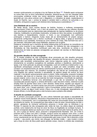 reverem continuamente a si próprias à luz da Palavra de Deus (221). Poderão assim enriquecer 
os outros fiéis com os dons carismáticos recebidos, deixando-se por sua vez interpelar pelas 
provocações proféticas vindas dos outros elementos eclesiais. Nesta permuta de dons, 
garantida por uma plena sintonia com o Magistério e a disciplina da Igreja, resplandecerá a 
acção do Espírito, que « conduz [a Igreja] à verdade total e unifica-a na comunhão e no 
ministério, enriquece-a e guia-a com diversos dons hierárquicos e carismáticos »(222). 
Uma fidelidade até ao martírio 
86. Neste século, como noutras épocas da história, homens e mulheres consagrados 
testemunharam Cristo Senhor, com o dom da própria vida. Contam-se aos milhares aqueles 
que, escorraçados para as catacumbas pela perseguição de regimes totalitários ou de grupos 
violentos, hostilizados na actividade missionária, na acção em favor dos pobres, na assistência 
aos doentes e marginalizados, viveram, e vivem, a sua consagração num sofrimento 
prolongado e heróico, chegando muitas vezes até ao derramamento do próprio sangue, 
plenamente configurados com o Senhor crucificado. A alguns deles, a Igreja já reconheceu 
oficialmente a sua santidade, honrando-os como mártires de Cristo. Eles iluminam-nos com o 
seu exemplo, intercedem pela nossa fidelidade, esperam-nos na glória. 
Deseja-se vivamente que a memória de tantas testemunhas da fé perdure na consciência da 
Igreja, como incentivo à sua celebração e imitação. Os Institutos de vida consagrada e as 
Sociedades de Vida Apostólica contribuam para esta obra, recolhendo os nomes e os 
testemunhos de todas as pessoas consagradas que possam ser escritas no Martirológio do 
século XX (223). 
Os grandes desafios da vida consagrada 
87. A missão profética da vida consagrada vê-se provocada por três desafios principais, 
lançados à própria Igreja: são desafios de sempre, colocados sob formas novas e talvez mais 
radicais pela sociedade contemporânea, pelo menos nalgumas partes do mundo. Tocam 
directamente os conselhos evangélicos de castidade, pobreza e obediência, estimulando a 
Igreja, e de modo particular as pessoas consagradas, a pôr em evidência e testemunhar o seu 
significado antropológico profundo. Na verdade, a opção por estes conselhos, longe de 
constituir um empobrecimento de valores autenticamente humanos, revela-se antes como uma 
transfiguração dos mesmos. Os conselhos evangélicos não hão-de ser considerados como 
uma negação dos valores inerentes à sexualidade, ao legítimo desejo de usufruir de bens 
materiais, e de decidir autonomamente sobre si próprio. Estas inclinações, enquanto fundadas 
na natureza, são boas em si mesmas; mas a criatura humana, enfraquecida como está pelo 
pecado original, corre o risco de as exercitar de modo transgressivo. A profissão de castidade, 
pobreza e obediência torna-se uma admoestação a que não se subestimem as feridas 
causadas pelo pecado original, e, embora afirmando o valor dos bens criados, relativiza-os pelo 
simples facto de apontar Deus como o bem absoluto. Desta forma, aqueles que seguem os 
conselhos evangélicos, ao mesmo tempo que procuram a santidade para si mesmos, propõem, 
por assim dizer, uma « terapia espiritual » para a humanidade, porque recusam a idolatria da 
criatura e tornam de algum modo visível o Deus vivo. A vida consagrada, especialmente em 
tempos difíceis, é uma bênção para a vida humana e para a própria vida eclesial. 
O desafio da castidade consagrada 
88. A primeira provocação provém de uma cultura hedonista que separa a sexualidade de 
qualquer norma moral objectiva, reduzindo-a frequentemente ao nível de objecto de diversão e 
consumo, e favorecendo, com a cumplicidade dos meios de comunicação social, uma espécie 
de idolatria do instinto. As consequências disto estão à vista de todos: prevaricações de todo o 
género, geradoras de inúmeros sofrimentos psíquicos e morais para os indivíduos e as 
famílias. A resposta da vida consagrada está, antes de mais, na prática alegre da castidade 
perfeita, como testemunho da força do amor de Deus na fragilidade da condição humana. A 
pessoa consagrada atesta que aquilo que é visto como impossível pela maioria da gente, torna-se, 
com a graça do Senhor Jesus, possível e verdadeiramente libertador. Sim, em Cristo é 
possível amar a Deus com todo o coração, pondo-O acima de qualquer outro amor, e amar 
assim, com a liberdade de Deus, toda a criatura! Este testemunho é hoje mais necessário que 
nunca, exactamente por ser tão pouco compreendido pelo nosso mundo. Ele é oferecido a toda 
a gente — aos jovens, aos noivos, aos cônjuges, às famílias cristãs — para mostrar a todos 
que a força do amor de Deus pode operar grandes coisas, mesmo no âmbito das vicissitudes 
 