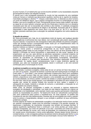 do amor humano. É um testemunho que vai de encontro também a uma necessidade crescente 
de transparência interior nas relações humanas. 
É preciso que a vida consagrada apresente ao mundo de hoje exemplos de uma castidade 
vivida por homens e mulheres que demonstram equilíbrio, domínio de si, espírito de iniciativa, 
maturidade psicológica e afectiva (224). Graças a este testemunho, é oferecido ao amor humano 
um ponto de referência seguro, que a pessoa consagrada encontra na contemplação do amor 
trinitário, que nos foi revelado em Cristo. Precisamente porque imersa neste mistério, ela sente-se 
capaz de um amor radical e universal, que lhe dá a força para o domínio de si e a disciplina 
necessária para não cair na escravidão dos sentidos e dos instintos. A castidade consagrada 
apresenta-se assim como experiência de alegria e de liberdade. Iluminada pela fé no Senhor 
ressuscitado e pela esperança dos novos céus e da nova terra (cf. Ap 21,1), ela oferece 
também preciosos estímulos para a educação da castidade obrigatória nos outros estados de 
vida. 
O desafio da pobreza 
89. Outra provocação vem, hoje, de um materialismo ávido de riqueza, sem qualquer atenção 
pelas exigências e sofrimentos dos mais débeis, nem consideração pelo próprio equilíbrio dos 
recursos naturais. A resposta da vida consagrada é dada pela profissão da pobreza evangélica, 
vivida sob diversas formas e acompanhada muitas vezes por um empenhamento activo na 
promoção da solidariedade e da caridade. 
Quantos Institutos se dedicam à educação, à instrução e à formação profissional, habilitando 
jovens e menos jovens a tornarem-se protagonistas do seu futuro! Quantas pessoas 
consagradas gastam todas as suas energias em favor dos últimos da terra! Quantas delas se 
dedicam à formação de futuros educadores e responsáveis da vida social, capazes de se 
empenharem, por sua vez, para eliminar as estruturas opressoras e promover projectos de 
solidariedade em benefício dos pobres! Elas lutam para debelar a fome e as suas causas, 
animam as actividades do voluntariado e as organizações humanitárias, sensibilizam 
organismos públicos e privados para favorecerem uma equitativa distribuição das ajudas 
internacionais. As nações devem verdadeiramente muito a estes dinâmicos agentes da 
caridade, que, pela sua incansável generosidade, deram e continuam a dar uma sensível 
contribuição para a humanização do mundo. 
A pobreza evangélica ao serviço dos pobres 
90. Na verdade, a pobreza evangélica, ainda antes de ser um serviço em favor dos pobres, é 
um valor em si mesma , enquanto faz lembrar a primeira das bem-aventuranças na imitação de 
Cristo pobre (225). Com efeito, o seu primeiro significado é testemunhar Deus como verdadeira 
riqueza do coração humano. Mas, por isso mesmo, ela contesta vigorosamente a idolatria do 
dinheiro, propondo-se como apelo profético lançado a uma sociedade que, em tantos lugares 
do mundo abastado, se arrisca a perder o sentido da medida e o próprio significado das coisas. 
Por isso hoje, mais do que noutras épocas, a sua solicitação é escutada com favor inclusive por 
aqueles que, cientes do carácter limitado dos recursos da terra, pedem o respeito e a 
salvaguarda da criação, mediante a redução do consumo, a sobriedade, a imposição de um 
freio obrigatório aos próprios desejos. 
Deste modo, às pessoas consagradas é pedido um renovado e vigoroso testemunho 
evangélico de abnegação e sobriedade, num estilo de vida fraterna inspirada por critérios de 
simplicidade e de hospitalidade, como exemplo mesmo para quantos permanecem indiferentes 
perante as necessidades do próximo. Tal testemunho há-de ser naturalmente acompanhado 
pelo amor preferencial pelos pobres e manifestar-se-á, de modo especial, na partilha das 
condições de vida dos mais desfavorecidos. Diversas são as comunidades que vivem e operam 
entre os pobres e marginalizados, abraçam a sua condição e partilham os seus sofrimentos, 
problemas e perigos. 
Exímias páginas de história de solidariedade evangélica e de dedicação heróica foram escritas 
por pessoas consagradas, nestes anos de profundas mudanças e de grandes injustiças, de 
esperanças e desilusões, de importantes conquistas mas também de amargas derrotas. E 
páginas igualmente significativas foram e continuam a ser ainda escritas por muitas outras 
pessoas consagradas, que vivem em plenitude a sua vida « escondida com Cristo em Deus » 
(Col 3,3) pela salvação do mundo, sob o lema da gratuidade, do investimento da própria vida 
em causas pouco reconhecidas e menos ainda aplaudidas. Através destas formas diversas e 
complementares, a vida consagrada participa da pobreza extrema abraçada pelo Senhor e vive 
a sua função específica no mistério salvífico da sua encarnação e da sua morte redentora (226). 
 