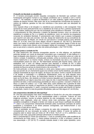 O desafio da liberdade na obediência 
91. A terceira provocação provém daquelas concepções da liberdade que subtraem esta 
fundamental prerrogativa humana à sua relação constitutiva com a verdade e com a norma 
moral (227). Na realidade, a cultura da liberdade é um valor autêntico, ligado intimamente ao 
respeito da pessoa humana. Mas quem não vê as consequências monstruosas de injustiça e 
mesmo de violência, geradas na vida dos indivíduos e dos povos pelo uso deturpado da 
liberdade? 
Uma resposta eficaz a tal situação é a obediência que caracteriza a vida consagrada. Esta 
apresenta de modo particularmente vivo a obediência de Cristo ao Pai e, partindo exactamente 
do seu mistério, testemunha que não há contradição entre obediência e liberdade . Com efeito, 
o comportamento do Filho desvenda o mistério da liberdade humana, como um caminho de 
obediência à vontade do Pai, e o mistério da obediência, como um caminho de progressiva 
conquista da verdadeira liberdade. É precisamente este mistério que a pessoa consagrada 
quer exprimir com este voto concreto. Com ele, deseja dar testemunho da sua consciência de 
um relacionamento de filiação, em virtude do qual assume a vontade paterna como alimento 
diário (cf. Jo 4,34), como sua rocha, alegria, escudo e baluarte (cf. Sal 18/17,3). Demonstra 
assim que cresce na verdade plena de si mesma, quando permanece ligada à fonte da sua 
existência, e deste modo oferece uma mensagem repleta de consolação: « Gozam de grande 
paz os que amam a vossa lei, para eles não existe perturbação » (Sal 119/118,165). 
Cumprir juntos a vontade do Pai 
92. Este testemunho das pessoas consagradas assume, na vida religiosa, um significado 
particular também por causa da dimensão comunitária que a caracteriza. A vida fraterna é o 
lugar privilegiado para discernir e acolher a vontade de Deus e caminhar juntos em união de 
mente e coração. A obediência, vivificada pela caridade, unifica os membros de um Instituto no 
mesmo testemunho e na mesma missão, embora na diversidade dos dons e no respeito da 
individualidade própria de cada um. Na fraternidade animada pelo Espírito Santo, cada qual 
estabelece com o outro um diálogo precioso para descobrir a vontade do Pai, e todos 
reconhecem em quem preside a expressão da paternidade divina e o exercício da autoridade 
recebida de Deus ao serviço do discernimento e da comunhão (228). 
De modo particular, a vida de comunidade é o sinal, para a Igreja e para a sociedade, daquele 
laço que provém de um chamamento igual e da vontade comum de lhe obedecer, para além de 
qualquer diversidade de raça e de origem, de língua e de cultura. Contra o espírito de discórdia 
e de divisão, a autoridade e a obediência resplandecem como um sinal daquela única 
paternidade que vem de Deus, da fraternidade nascida do Espírito, da liberdade interior de 
quem se fia de Deus, não obstante os limites humanos daqueles que O representam. Através 
desta obediência, por alguns assumida como regra de vida, é experimentada e anunciada, em 
benefício de todos, a bem-aventurança prometida por Jesus a quantos « escutam a Palavra de 
Deus e a põem em prática » (Lc 11,28). Além disso, quem obedece tem a garantia de estar 
verdadeiramente em missão no seguimento do Senhor, e não ao sabor dos desejos pessoais 
ou das próprias aspirações. E, assim, é possível considerar-se guiado pelo Espírito do Senhor 
e sustentado, mesmo no meio de grandes dificuldades, pela sua mão segura (cf. Act 20,22s). 
Um compromisso decidido de vida espiritual 
93. Uma das preocupações mais vezes manifestada no Sínodo foi a de uma vida consagrada 
que se alimente nas fontes de uma espiritualidade sólida e profunda. Trata-se de uma 
exigência prioritária, inscrita na própria essência da vida consagrada, uma vez que, como 
qualquer outro baptizado, antes por motivos ainda mais prementes, quem professa os 
conselhos evangélicos é obrigado a tender com todas as suas forças à perfeição da caridade 
(229). Este é um compromisso intensamente lembrado pelos inumeráveis exemplos de santos 
fundadores e fundadoras e de tantas pessoas consagradas, que testemunharam a sua 
fidelidade a Cristo até ao martírio. 
Tender à santidade: eis em síntese o programa de cada vida consagrada, na perspectiva 
nomeadamente da sua renovação às portas do terceiro milénio. O ponto de partida do 
programa está no deixar tudo por Cristo (cf. Mt 4,18-22; 19,21.27; Lc 5,1), preferindo a sua 
Pessoa a tudo mais, para poder participar plenamente no mistério pascal. 
Bem o compreendera S. Paulo que exclamava: « Tudo eu considero perda, pela excelência do 
conhecimento de Cristo Jesus (...). Assim poderei conhecê-Lo, a Ele, e conhecer o poder da 
sua ressurreição » (Fil 3,8.10). É a estrada indicada desde o início pelos Apóstolos, como 
 