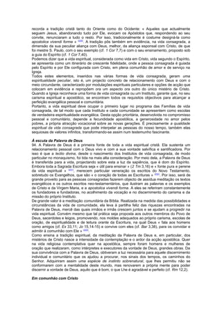 recorda a tradição cristã tanto do Oriente como do Ocidente: « Aqueles que actualmente 
seguem Jesus, abandonando tudo por Ele, evocam os Apóstolos que, respondendo ao seu 
convite, renunciaram a tudo o resto. Por isso, tradicionalmente é costume designá-la como 
apostolica vivendi forma » (230). A tradição pôs também em evidência, na vida consagrada, a 
dimensão da sua peculiar aliança com Deus, melhor, da aliança esponsal com Cristo, de que 
foi mestre S. Paulo, com o seu exemplo (cf. 1 Cor 7,7) e com o seu ensinamento, proposto sob 
a guia do Espírito (cf. 1 Cor 7,40). 
Podemos dizer que a vida espiritual, considerada como vida em Cristo, vida segundo o Espírito, 
se apresenta como um itinerário de crescente fidelidade, onde a pessoa consagrada é guiada 
pelo Espírito e por Ele configurada com Cristo, em plena comunhão de amor e de serviço na 
Igreja. 
Todos estes elementos, inseridos nas várias formas de vida consagrada, geram uma 
espiritualidade peculiar, isto é, um projecto concreto de relacionamento com Deus e com o 
meio circundante, caracterizado por modulações espirituais particulares e opções de acção que 
colocam em evidência e repropõem ora um aspecto ora outro do único mistério de Cristo. 
Quando a Igreja reconhece uma forma de vida consagrada ou um Instituto, garante que, no seu 
carisma espiritual e apostólico, se encontram todos os requisitos objectivos para alcançar a 
perfeição evangélica pessoal e comunitária. 
Portanto, a vida espiritual deve ocupar o primeiro lugar no programa das Famílias de vida 
consagrada, de tal modo que cada Instituto e cada comunidade se apresentem como escolas 
de verdadeira espiritualidade evangélica. Desta opção prioritária, desenvolvida no compromisso 
pessoal e comunitário, depende a fecundidade apostólica, a generosidade no amor pelos 
pobres, a própria atracção vocacional sobre as novas gerações. É precisamente a qualidade 
espiritual da vida consagrada que pode interpelar as pessoas do nosso tempo, também elas 
sequiosas de valores infinitos, transformando-se assim num testemunho fascinante. 
À escuta da Palavra de Deus 
94. A Palavra de Deus é a primeira fonte de toda a vida espiritual cristã. Ela sustenta um 
relacionamento pessoal com o Deus vivo e com a sua vontade salvífica e santificadora. Por 
isso é que a lectio divina, desde o nascimento dos Institutos de vida consagrada, de modo 
particular no monaquismo, foi tida na mais alta consideração. Por meio dela, a Palavra de Deus 
é transferida para a vida, projectando sobre esta a luz da sapiência, que é dom do Espírito. 
Embora toda a Sagrada Escritura seja « útil para ensinar » (2 Tm 3,16) e « fonte pura e perene 
da vida espiritual » (231), merecem particular veneração os escritos do Novo Testamento, 
sobretudo os Evangelhos, que são « o coração de todas as Escrituras » (232). Por isso, será de 
grande proveito para as pessoas consagradas fazerem objecto de assídua meditação os textos 
evangélicos e os outros escritos neo-testamentários, que ilustram as palavras e os exemplos 
de Cristo e da Virgem Maria, e a apostolica vivendi forma. A eles se referiram constantemente 
os fundadores e fundadoras, no acolhimento da vocação e no discernimento do carisma e da 
missão do próprio Instituto. 
De grande valor é a meditação comunitária da Bíblia. Realizada na medida das possibilidades e 
circunstâncias da vida de comunidade, ela leva à partilha feliz das riquezas encontradas na 
Palavra de Deus, mercê das quais irmãos e irmãs crescem juntos e se ajudam a progredir na 
vida espiritual. Convém mesmo que tal prática seja proposta aos outros membros do Povo de 
Deus, sacerdotes e leigos, promovendo, nos moldes adequados ao próprio carisma, escolas de 
oração, de espiritualidade e de leitura orante da Escritura, na qual Deus « fala aos homens 
como amigos (cf. Ex 33,11; Jo 15,14-15) e convive com eles (cf. Bar 3,38), para os convidar e 
admitir à comunhão com Ele » (233). 
Como ensina a tradição espiritual, da meditação da Palavra de Deus e, em particular, dos 
mistérios de Cristo nasce a intensidade da contemplação e o ardor da acção apostólica. Quer 
na vida religiosa contemplativa quer na apostólica, sempre foram homens e mulheres de 
oração que realizaram, como intérpretes e executores da vontade de Deus, grandes obras. Da 
sua convivência com a Palavra de Deus, obtiveram a luz necessária para aquele discernimento 
individual e comunitário que os ajudou a procurar, nos sinais dos tempos, os caminhos do 
Senhor. Adquiriram assim uma espécie de instinto sobrenatural, que lhes permitiu não se 
conformarem com a mentalidade deste mundo, mas renovarem a própria mente para poder 
discernir a vontade de Deus, aquilo que é bom, o que Lhe é agradável e perfeito (cf. Rm 12,2). 
Em comunhão com Cristo 
 