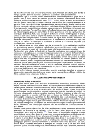 95. Meio fundamental para alimentar eficazmente a comunhão com o Senhor é, sem dúvida, a 
liturgia sagrada , de modo especial a Celebração Eucarística e a Liturgia das Horas. 
Em primeiro lugar, a Eucaristia, onde « está contido todo o tesouro espiritual da Igreja, isto é, o 
próprio Cristo, a nossa Páscoa e o pão vivo que dá aos homens a vida mediante a sua carne 
vivificada e vivificadora pelo Espírito Santo » (234). Coração da vida eclesial, a Eucaristia é-o 
também da vida consagrada. A pessoa chamada, pela profissão dos conselhos evangélicos, a 
escolher Cristo como sentido único da sua existência, como poderia não desejar instaurar com 
Ele uma comunhão cada vez mais profunda por meio da participação diária no Sacramento que 
O torna presente, no sacrifício que actualiza o seu dom de amor do Gólgota, no banquete que 
alimenta e sustenta o Povo de Deus peregrino? A Eucaristia, por sua natureza, está no centro 
da vida consagrada, pessoal e comunitária. É viático quotidiano e fonte da espiritualidade do 
indivíduo e do Instituto. Nela, cada consagrado é chamado a viver o mistério pascal de Cristo, 
unindo-se com Ele na oferta da própria vida ao Pai, por meio do Espírito. A adoração assídua e 
prolongada de Cristo presente na Eucaristia permite, de algum modo, reviver a experiência de 
Pedro na Transfiguração: « É bom estarmos aqui! ». E na celebração do mistério do Corpo e do 
Sangue do Senhor se consolida e incrementa a unidade e a caridade daqueles que 
consagraram a Deus a sua existência. 
A par da Eucaristia e em íntima relação com ela, a Liturgia das Horas, celebrada comunitária 
ou pessoalmente segundo a índole de cada Instituto, em comunhão com a oração da Igreja, 
exprime a vocação ao louvor e à intercessão, que é própria das pessoas consagradas. 
Também tem uma relação profunda com a Eucaristia o esforço de conversão contínua e de 
necessária purificação que as pessoas consagradas realizam no sacramento da Reconciliação. 
Por meio do encontro frequente com a misericórdia de Deus, elas purificam e renovam o seu 
coração e, através do humilde reconhecimento dos pecados, tornam transparente a própria 
ligação com Ele; a experiência feliz do perdão sacramental, no caminho partilhado com os 
irmãos e as irmãs, torna o coração dócil e estimula o empenho por uma crescente fidelidade. 
Serve de grande apoio para progredir no caminho evangélico, especialmente no período de 
formação e em certos momentos da vida, o recurso confiante e humilde à direcção espiritual, 
graças à qual a pessoa é ajudada a responder às moções do Espírito com generosidade e a 
orientar-se decididamente para a santidade. 
Exorto, enfim, todas as pessoas consagradas, segundo as próprias tradições, a renovarem 
diariamente a sua união espiritual com a Virgem Maria, repassando com Ela os mistérios do 
Filho, particularmente pela oração do Terço. 
III. ALGUNS AREÓPAGOS DA MISSÃO 
Presença no mundo da educação 
96. A Igreja sempre sentiu que a educação é um elemento essencial da sua missão . O seu 
Mestre interior é o Espírito Santo, que penetra as profundidades mais reconditas do coração de 
cada homem e conhece o dinamismo secreto da história. Toda a Igreja é animada pelo Espírito 
e com Ele desempenha a sua acção educativa. No âmbito da Igreja, todavia, uma tarefa 
específica neste campo compete às pessoas consagradas, que são chamadas a introduzir no 
horizonte educacional o testemunho radical dos bens do Reino, propostos a todo o homem 
enquanto aguarda o encontro definitivo com o Senhor da história. Pela sua especial 
consagração, pela peculiar experiência dos dons do Espírito, pela escuta assídua da Palavra e 
o exercício do discernimento, pelo rico património de tradições educativas acumulado ao longo 
da história pelo próprio Instituto, pelo conhecimento profundo da verdade espiritual (cf. Ef 1,17), 
as pessoas consagradas são capazes de desenvolver uma acção educativa particularmente 
eficaz, oferecendo uma contribuição específica para as iniciativas dos outros educadores e 
educadoras. 
Dotadas deste carisma, elas podem dar vida a ambientes educativos permeados pelo espírito 
evangélico de liberdade e de caridade, onde os jovens sejam ajudados a crescer em 
humanidade, sob a guia do Espírito (235). Deste modo, a comunidade educativa torna-se 
experiência de comunhão e lugar de graça, onde o projecto pedagógico contribui para unir, 
numa síntese harmoniosa, o divino e o humano, o Evangelho e a cultura, a fé e a vida. 
A história da Igreja, desde a antiguidade até aos nossos dias, é rica de exemplos admiráveis de 
pessoas consagradas que viveram e vivem a tensão para a santidade através do empenho 
pedagógico, propondo contemporaneamente a santidade como meta educativa. De facto, 
muitas delas, educando, realizaram a perfeição da caridade. Este é um dos dons mais 
preciosos que as pessoas consagradas podem oferecer também hoje à juventude, fazendo-a 
 