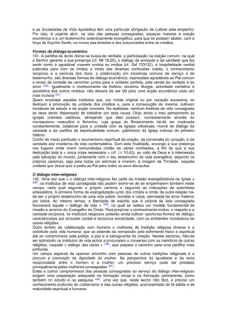 e as Sociedades de Vida Apostólica têm uma particular obrigação de cultivar este empenho. 
Por isso, é urgente abrir, na vida das pessoas consagradas, espaços maiores à oração 
ecuménica e a um testemunho autenticamente evangélico, para que se possam abater, com a 
força do Espírito Santo, os muros das divisões e dos preconceitos entre os cristãos. 
Formas de diálogo ecuménico 
101. A partilha da lectio divina na busca da verdade, a participação na oração comum, na qual 
o Senhor garante a sua presença (cf. Mt 18,20), o diálogo da amizade e da caridade que faz 
sentir como é agradável viverem unidos os irmãos (cf. Sal 133132), a hospitalidade cordial 
praticada para com os irmãos e irmãs das diversas confissões cristãs, o conhecimento 
recíproco e a permuta dos dons, a colaboração em iniciativas comuns de serviço e de 
testemunho, são diversas formas de diálogo ecuménico, expressões agradáveis ao Pai comum 
e sinais da vontade de caminhar juntos para a unidade perfeita, pela senda da verdade e do 
amor (246). Igualmente o conhecimento da história, doutrina, liturgia, actividade caritativa e 
apostólica dos outros cristãos, não deixará de ser útil para uma acção ecuménica cada vez 
mais incisiva (247). 
Quero encorajar aqueles Institutos que, por índole original ou por vocação sucessiva, se 
dedicam à promoção da unidade dos cristãos e, para a consecução da mesma, cultivam 
iniciativas de estudo e de acção concreta. Na realidade, nenhum Instituto de vida consagrada 
se deve sentir dispensado de trabalhar por esta causa. Dirijo ainda o meu pensamento às 
Igrejas orientais católicas, almejando que elas possam, nomeadamente através do 
monaquismo masculino e feminino, cuja graça do florescimento há-de ser implorada 
constantemente, colaborar para a unidade com as Igrejas ortodoxas, mercê do diálogo da 
caridade e da partilha da espiritualidade comum, património da Igreja indivisa do primeiro 
milénio. 
Confio de modo particular o ecumenismo espiritual da oração, da conversão do coração, e da 
caridade aos mosteiros de vida contemplativa. Com esta finalidade, encorajo a sua presença 
nos lugares onde vivem comunidades cristãs de várias confissões, a fim de que a sua 
dedicação total à « única coisa necessária » (cf. Lc 10,42), ao culto de Deus e à intercessão 
pela salvação do mundo, juntamente com o seu testemunho de vida evangélica, segundo os 
próprios carismas, seja para todos um estímulo a viverem, à imagem da Trindade, naquela 
unidade que Jesus quis e pediu ao Pai para todos os seus discípulos. 
O diálogo inter-religioso 
102. Uma vez que « o diálogo inter-religioso faz parte da missão evangelizadora da Igreja » 
(248), os Institutos de vida consagrada não podem eximir-se de se empenharem também neste 
campo, cada qual segundo o próprio carisma e seguindo as indicações da autoridade 
eclesiástica. A primeira forma de evangelização junto dos irmãos e irmãs de outra religião há-de 
ser o próprio testemunho de uma vida pobre, humilde e casta, permeada de amor fraterno 
por todos. Ao mesmo tempo, a liberdade de espírito que é própria da vida consagrada 
favorecerá aquele « diálogo da vida » (249), no qual se realiza um modelo fundamental de 
missão e anúncio do Evangelho de Cristo. Para propiciar o conhecimento mútuo, o respeito e a 
caridade recíproca, os Institutos religiosos poderão ainda cultivar oportunas formas de diálogo, 
caracterizadas por amizade cordial e recíproca sinceridade, com os ambientes monásticos de 
outras religiões. 
Outro âmbito de colaboração com homens e mulheres de tradição religiosa diversa é a 
solicitude pela vida humana, que se estende da compaixão pelo sofrimento físico e espiritual 
até ao compromisso pela justiça, a paz e a salvaguarda da criação. Nestes sectores, hão-de 
ser sobretudo os Institutos de vida activa a procurarem o consenso com os membros de outras 
religiões, naquele « diálogo das obras » (250), que prepara o caminho para uma partilha mais 
profunda. 
Um campo especial de operoso encontro com pessoas de outras tradições religiosas é a 
procura e promoção da dignidade da mulher. Na perspectiva da igualdade e da recta 
reciprocidade entre o homem e a mulher, um precioso serviço pode ser prestado 
principalmente pelas mulheres consagradas (251). 
Estes e outros compromissos das pessoas consagradas ao serviço do diálogo inter-religioso 
exigem uma preparação adequada na formação inicial e na formação permanente, como 
também no estudo e na pesquisa (252), uma vez que, neste sector não fácil, é preciso um 
conhecimento profundo do cristianismo e das outras religiões, acompanhado de fé sólida e de 
maturidade espiritual e humana. 
 
