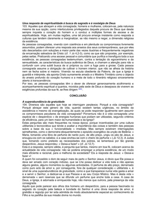 Uma resposta de espiritualidade à busca do sagrado e à nostalgia de Deus 
103. Aqueles que abraçam a vida consagrada, homens e mulheres, colocam-se, pela natureza 
mesma da sua opção, como interlocutores privilegiados daquela procura de Deus que desde 
sempre inquieta o coração do homem e o conduz a múltiplas formas de ascese e de 
espiritualidade. Hoje, em muitas regiões, uma tal procura emerge insistente como resposta a 
culturas que tendem claramente a marginalizar, se não mesmo a negar, a dimensão religiosa 
da existência. 
As pessoas consagradas, vivendo com coerência e em plenitude os compromissos livremente 
assumidos, podem oferecer uma resposta aos anseios dos seus contemporâneos, que por eles 
são descartados com soluções a maior parte das vezes ilusórias e frequentemente negadoras 
da encarnação salvadora de Cristo (cf. 1 Jo 4,2-3), como as que são propostas, por exemplo, 
pelas seitas. Praticando uma ascese pessoal e comunitária que purifica e transfigura toda a sua 
existência, as pessoas consagradas testemunham, contra a tentação do egocentrismo e da 
sensualidade, as características da busca autêntica de Deus, e chamam a atenção para não a 
confundir com uma subtil busca de si próprios ou com a fuga para a gnose. Cada pessoa 
consagrada assume a obrigação de cultivar o homem interior, que não se alheia da história 
nem se fecha sobre si mesmo. Vivendo na escuta obediente da Palavra, de que a Igreja é 
guardiã e intérprete, ela aponta Cristo sumamente amado e o Mistério Trinitário como o objecto 
do anseio profundo do coração humano e a meta de todo o itinerário religioso sinceramente 
aberto à transcendência. 
Por isso, as pessoas consagradas têm o dever de oferecer generosamente acolhimento e 
acompanhamento espiritual a quantos, movidos pela sede de Deus e desejosos de viverem as 
exigências profundas da sua fé, se lhes dirigem (253). 
CONCLUSÃO 
A superabundância da gratuidade 
104. Diversos são aqueles que hoje se interrogam perplexos: Porquê a vida consagrada? 
Porquê abraçar este género de vida, quando existem tantas urgências, no âmbito da 
assistência e mesmo da evangelização, às quais se pode responder igualmente sem assumir 
os compromissos peculiares da vida consagrada? Porventura não é a vida consagrada uma 
espécie de « desperdício » de energias humanas que podiam ser utilizadas, segundo critérios 
de eficiência, para um bem maior da humanidade e da Igreja? 
Estas perguntas são mais frequentes na nossa época, porque incentivadas por uma cultura 
utilitarista e tecnocrática que tende a avaliar a importância das coisas e também das pessoas 
sobre a base da sua « funcionalidade » imediata. Mas sempre existiram interrogações 
semelhantes, como o demonstra eloquentemente o episódio evangélico da unção de Betânia: « 
Maria, tomando uma libra de perfume de nardo puro, de alto preço, ungiu os pés de Jesus, e 
enxugou-os com os cabelos; e a casa encheu-se com o cheiro do perfume » (Jo 12,3). A Judas 
que, tomando como pretexto as necessidades dos pobres, se lamentava por tão grande 
desperdício, Jesus respondeu: « Deixa-a fazer! » (cf. Jo 12,7). 
Esta é a resposta, sempre válida, à pergunta que tantos, mesmo em boa fé, colocam acerca da 
actualidade da vida consagrada: não se poderia empregar a própria existência, de um modo 
mais eficiente e racional, para a melhoria da sociedade? Eis a resposta de Jesus: « Deixa-a 
fazer »! 
A quem foi concedido o dom de seguir mais de perto o Senhor Jesus, é óbvio que Ele possa e 
deva ser amado com coração indiviso, que se Lhe possa dedicar a vida toda e não apenas 
alguns gestos, alguns momentos ou algumas actividades. O perfume de alto preço, derramado 
como puro acto de amor e, por conseguinte, fora de qualquer consideração « utilitarista », é 
sinal de uma superabundância de gratuidade, como a que transparece numa vida gasta a amar 
e a servir o Senhor, a dedicar-se à sua Pessoa e ao seu Corpo Místico. Mas é desta vida « 
derramada » sem reservas que se difunde um perfume que enche toda a casa. A casa de 
Deus, a Igreja, é adornada e enriquecida hoje, não menos que outrora, pela presença da vida 
consagrada. 
Aquilo que pode parecer aos olhos dos homens um desperdício, para a pessoa fascinada no 
segredo do coração pela beleza e bondade do Senhor é uma óbvia resposta de amor, é 
gratidão e regozijo por ter sida admitida de modo absolutamente especial ao conhecimento do 
Filho e na partilha da sua missão divina no mundo. 
 
