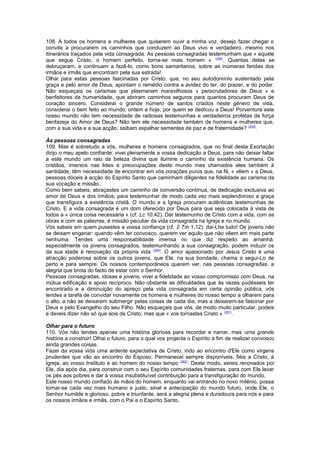 108. A todos os homens e mulheres que quiserem ouvir a minha voz, desejo fazer chegar o 
convite a procurarem os caminhos que conduzem ao Deus vivo e verdadeiro, mesmo nos 
itinerários traçados pela vida consagrada. As pessoas consagradas testemunham que « aquele 
que segue Cristo, o homem perfeito, torna-se mais homem » (258). Quantas delas se 
debruçaram, e continuam a fazê-lo, como bons samaritanos, sobre as inúmeras feridas dos 
irmãos e irmãs que encontram pela sua estrada! 
Olhai para estas pessoas fascinadas por Cristo, que, no seu autodomínio sustentado pela 
graça e pelo amor de Deus, apontam o remédio contra a avidez do ter, do prazer, e do poder. 
Não esqueçais os carismas que plasmaram maravilhosos « perscrutadores de Deus » e 
benfeitores da humanidade, que abriram caminhos seguros para quantos procuram Deus de 
coração sincero. Considerai o grande número de santos criados neste género de vida, 
considerai o bem feito ao mundo, ontem e hoje, por quem se dedicou a Deus! Porventura este 
nosso mundo não tem necessidade de radiosas testemunhas e verdadeiros profetas da força 
benfazeja do Amor de Deus? Não tem ele necessidade também de homens e mulheres que, 
com a sua vida e a sua acção, saibam espalhar sementes de paz e de fraternidade? (259). 
Às pessoas consagradas 
109. Mas é sobretudo a vós, mulheres e homens consagrados, que no final desta Exortação 
dirijo o meu apelo confiante: vivei plenamente a vossa dedicação a Deus, para não deixar faltar 
a este mundo um raio da beleza divina que ilumine o caminho da existência humana. Os 
cristãos, imersos nas lides e preocupações deste mundo mas chamados eles também à 
santidade, têm necessidade de encontrar em vós corações puros que, na fé, « vêem » a Deus, 
pessoas dóceis à acção do Espírito Santo que caminham diligentes na fidelidade ao carisma da 
sua vocação e missão. 
Como bem sabeis, abraçastes um caminho de conversão contínua, de dedicação exclusiva ao 
amor de Deus e dos irmãos, para testemunhar de modo cada vez mais esplendoroso a graça 
que transfigura a existência cristã. O mundo e a Igreja procuram autênticas testemunhas de 
Cristo. E a vida consagrada é um dom oferecido por Deus para que seja colocada à vista de 
todos a « única coisa necessária » (cf. Lc 10,42). Dar testemunho de Cristo com a vida, com as 
obras e com as palavras, é missão peculiar da vida consagrada na Igreja e no mundo. 
Vós sabeis em quem pusestes a vossa confiança (cf. 2 Tm 1,12): dai-Lhe tudo! Os jovens não 
se deixam enganar: quando vêm ter convosco, querem ver aquilo que não vêem em mais parte 
nenhuma. Tendes uma responsabilidade imensa no que diz respeito ao amanhã: 
especialmente os jovens consagrados, testemunhando a sua consagração, podem induzir os 
da sua idade à renovação da própria vida (260). O amor apaixonado por Jesus Cristo é uma 
atracção poderosa sobre os outros jovens, que Ele, na sua bondade, chama a segui-Lo de 
perto e para sempre. Os nossos contemporâneos querem ver, nas pessoas consagradas, a 
alegria que brota do facto de estar com o Senhor. 
Pessoas consagradas, idosas e jovens, vivei a fidelidade ao vosso compromisso com Deus, na 
mútua edificação e apoio recíproco. Não obstante as dificuldades que às vezes pudésseis ter 
encontrado e a diminuição do apreço pela vida consagrada em certa opinião pública, vós 
tendes a tarefa de convidar novamente os homens e mulheres do nosso tempo a olharem para 
o alto, a não se deixarem submergir pelas coisas de cada dia, mas a deixarem-se fascinar por 
Deus e pelo Evangelho do seu Filho. Não esqueçais que vós, de modo muito particular, podeis 
e deveis dizer não só que sois de Cristo, mas que « vos tornastes Cristo » (261). 
Olhar para o futuro 
110. Vós não tendes apenas uma história gloriosa para recordar e narrar, mas uma grande 
história a construir! Olhai o futuro, para o qual vos projecta o Espírito a fim de realizar convosco 
ainda grandes coisas. 
Fazei da vossa vida uma ardente expectativa de Cristo, indo ao encontro d'Ele como virgens 
prudentes que vão ao encontro do Esposo. Permanecei sempre disponíveis, fiéis a Cristo, à 
Igreja, ao vosso Instituto e ao homem do nosso tempo (262). Deste modo, sereis renovados por 
Ele, dia após dia, para construir com o seu Espírito comunidades fraternas, para com Ele lavar 
os pés aos pobres e dar a vossa insubstituível contribuição para a transfiguração do mundo. 
Este nosso mundo confiado às mãos do homem, enquanto vai entrando no novo milénio, possa 
tornar-se cada vez mais humano e justo, sinal e antecipação do mundo futuro, onde Ele, o 
Senhor humilde e glorioso, pobre e triunfante, será a alegria plena e duradoura para nós e para 
os nossos irmãos e irmãs, com o Pai e o Espírito Santo. 
 