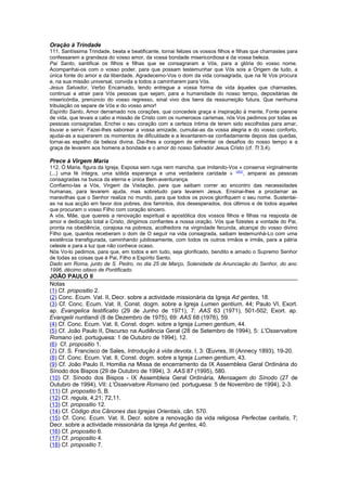 Oração à Trindade 
111. Santíssima Trindade, beata e beatificante, tornai felizes os vossos filhos e filhas que chamastes para 
confessarem a grandeza do vosso amor, da vossa bondade misericordiosa e da vossa beleza. 
Pai Santo, santificai os filhos e filhas que se consagraram a Vós, para a glória do vosso nome. 
Acompanhai-os com o vosso poder, para que possam testemunhar que Vós sois a Origem de tudo, a 
única fonte do amor e da liberdade. Agradecemo-Vos o dom da vida consagrada, que na fé Vos procura 
e, na sua missão universal, convida a todos a caminharem para Vós. 
Jesus Salvador, Verbo Encarnado, tendo entregue a vossa forma de vida àqueles que chamastes, 
continuai a atrair para Vós pessoas que sejam, para a humanidade do nosso tempo, depositárias de 
misericórdia, prenúncio do vosso regresso, sinal vivo dos bens da ressurreição futura. Que nenhuma 
tribulação os separe de Vós e do vosso amor! 
Espírito Santo, Amor derramado nos corações, que concedeis graça e inspiração à mente, Fonte perene 
de vida, que levais a cabo a missão de Cristo com os numerosos carismas, nós Vos pedimos por todas as 
pessoas consagradas. Enchei o seu coração com a certeza íntima de terem sido escolhidas para amar, 
louvar e servir. Fazei-lhes saborear a vossa amizade, cumulai-as da vossa alegria e do vosso conforto, 
ajudai-as a superarem os momentos de dificuldade e a levantarem-se confiadamente depois das quedas, 
tornai-as espelho da beleza divina. Dai-lhes a coragem de enfrentar os desafios do nosso tempo e a 
graça de levarem aos homens a bondade e o amor do nosso Salvador Jesus Cristo (cf. Tt 3,4). 
Prece à Virgem Maria 
112. Ó Maria, figura da Igreja, Esposa sem ruga nem mancha, que imitando-Vos « conserva virginalmente 
(...) uma fé íntegra, uma sólida esperança e uma verdadeira caridade » (263), amparai as pessoas 
consagradas na busca da eterna e única Bem-aventurança. 
Confiamo-las a Vós, Virgem da Visitação, para que saibam correr ao encontro das necessidades 
humanas, para levarem ajuda, mas sobretudo para levarem Jesus. Ensinai-lhes a proclamar as 
maravilhas que o Senhor realiza no mundo, para que todos os povos glorifiquem o seu nome. Sustentai-as 
na sua acção em favor dos pobres, dos famintos, dos desesperados, dos últimos e de todos aqueles 
que procuram o vosso Filho com coração sincero. 
A vós, Mãe, que quereis a renovação espiritual e apostólica dos vossos filhos e filhas na resposta de 
amor e dedicação total a Cristo, dirigimos confiantes a nossa oração. Vós que fizestes a vontade do Pai, 
pronta na obediência, corajosa na pobreza, acolhedora na virgindade fecunda, alcançai do vosso divino 
Filho que, quantos receberam o dom de O seguir na vida consagrada, saibam testemunhá-Lo com uma 
existência transfigurada, caminhando jubilosamente, com todos os outros irmãos e irmãs, para a pátria 
celeste e para a luz que não conhece ocaso. 
Nós Vo-lo pedimos, para que, em todos e em tudo, seja glorificado, bendito e amado o Supremo Senhor 
de todas as coisas que é Pai, Filho e Espírito Santo. 
Dado em Roma, junto de S. Pedro, no dia 25 de Março, Solenidade da Anunciação do Senhor, do ano 
1996, décimo oitavo de Pontificado. 
JOÃO PAULO II 
Notas 
(1) Cf. propositio 2. 
(2) Conc. Ecum. Vat. II, Decr. sobre a actividade missionária da Igreja Ad gentes, 18. 
(3) Cf. Conc. Ecum. Vat. II, Const. dogm. sobre a Igreja Lumen gentium, 44; Paulo VI, Exort. 
ap. Evangelica testificatio (29 de Junho de 1971), 7: AAS 63 (1971), 501-502; Exort. ap. 
Evangelii nuntiandi (8 de Dezembro de 1975), 69: AAS 68 (1976), 59. 
(4) Cf. Conc. Ecum. Vat. II, Const. dogm. sobre a Igreja Lumen gentium, 44. 
(5) Cf. João Paulo II, Discurso na Audiência Geral (28 de Setembro de 1994), 5: L'Osservatore 
Romano (ed. portuguesa: 1 de Outubro de 1994), 12. 
(6) Cf. propositio 1. 
(7) Cf. S. Francisco de Sales, Introdução à vida devota, I, 3: OEuvres, III (Annecy 1893), 19-20. 
(8) Cf. Conc. Ecum. Vat. II, Const. dogm. sobre a Igreja Lumen gentium, 43. 
(9) Cf. João Paulo II, Homilia na Missa de encerramento da IX Assembleia Geral Ordinária do 
Sínodo dos Bispos (29 de Outubro de 1994), 3: AAS 87 (1995), 580. 
(10) Cf. Sínodo dos Bispos - IX Assembleia Geral Ordinária, Mensagem do Sínodo (27 de 
Outubro de 1994), VII: L'Osservatore Romano (ed. portuguesa: 5 de Novembro de 1994), 2-3. 
(11) Cf. propositio 5, B. 
(12) Cf. regula, 4,21; 72,11. 
(13) Cf. propositio 12. 
(14) Cf. Código dos Cânones das Igrejas Orientais, cân. 570. 
(15) Cf. Conc. Ecum. Vat. II, Decr. sobre a renovação da vida religiosa Perfectae caritatis, 7; 
Decr. sobre a actividade missionária da Igreja Ad gentes, 40. 
(16) Cf. propositio 6. 
(17) Cf. propositio 4. 
(18) Cf. propositio 7. 
 