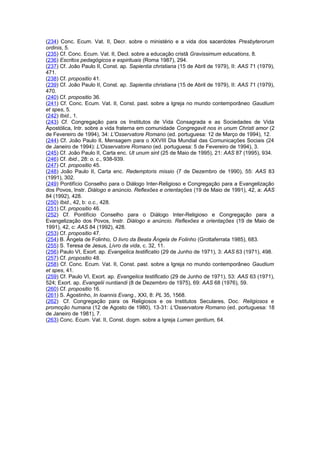 (234) Conc. Ecum. Vat. II, Decr. sobre o ministério e a vida dos sacerdotes Presbyterorum 
ordinis, 5. 
(235) Cf. Conc. Ecum. Vat. II, Decl. sobre a educação cristã Gravissimum educations, 8. 
(236) Escritos pedagógicos e espirituais (Roma 1987), 294. 
(237) Cf. João Paulo II, Const. ap. Sapientia christiana (15 de Abril de 1979), II: AAS 71 (1979), 
471. 
(238) Cf. propositio 41. 
(239) Cf. João Paulo II, Const. ap. Sapientia christiana (15 de Abril de 1979), II: AAS 71 (1979), 
470. 
(240) Cf. propositio 36. 
(241) Cf. Conc. Ecum. Vat. II, Const. past. sobre a Igreja no mundo contemporâneo Gaudium 
et spes, 5. 
(242) Ibid., 1. 
(243) Cf. Congregação para os Institutos de Vida Consagrada e as Sociedades de Vida 
Apostólica, Intr. sobre a vida fraterna em comunidade Congregavit nos in unum Christi amor (2 
de Fevereiro de 1994), 34: L'Osservatore Romano (ed. portuguesa: 12 de Março de 1994), 12. 
(244) Cf. João Paulo II, Mensagem para o XXVIII Dia Mundial das Comunicações Sociais (24 
de Janeiro de 1994): L'Osservatore Romano (ed. portuguesa: 5 de Fevereiro de 1994), 3. 
(245) Cf. João Paulo II, Carta enc. Ut unum sint (25 de Maio de 1995), 21: AAS 87 (1995), 934. 
(246) Cf. ibid., 28: o. c., 938-939. 
(247) Cf. propositio 45. 
(248) João Paulo II, Carta enc. Redemptoris missio (7 de Dezembro de 1990), 55: AAS 83 
(1991), 302. 
(249) Pontifício Conselho para o Diálogo Inter-Religioso e Congregação para a Evangelização 
dos Povos, Instr. Diálogo e anúncio. Reflexões e orientações (19 de Maio de 1991), 42, a: AAS 
84 (1992), 428. 
(250) Ibid., 42, b: o.c., 428. 
(251) Cf. propositio 46. 
(252) Cf. Pontifício Conselho para o Diálogo Inter-Religioso e Congregação para a 
Evangelização dos Povos, Instr. Diálogo e anúncio. Reflexões e orientações (19 de Maio de 
1991), 42, c: AAS 84 (1992), 428. 
(253) Cf. propositio 47. 
(254) B. Ângela de Folinho, O livro da Beata Ângela de Folinho (Grottaferrata 1985), 683. 
(255) S. Teresa de Jesus, Livro da vida, c. 32, 11. 
(256) Paulo VI, Exort. ap. Evangelica testificatio (29 de Junho de 1971), 3: AAS 63 (1971), 498. 
(257) Cf. propositio 48. 
(258) Cf. Conc. Ecum. Vat. II, Const. past. sobre a Igreja no mundo contemporâneo Gaudium 
et spes, 41. 
(259) Cf. Paulo VI, Exort. ap. Evangelica testificatio (29 de Junho de 1971), 53: AAS 63 (1971), 
524; Exort. ap. Evangelii nuntiandi (8 de Dezembro de 1975), 69: AAS 68 (1976), 59. 
(260) Cf. propositio 16. 
(261) S. Agostinho, In Ioannis Evang., XXI, 8: PL 35, 1568. 
(262) Cf. Congregação para os Religiosos e os Institutos Seculares, Doc. Religiosos e 
promoção humana (12 de Agosto de 1980), 13-31: L'Osservatore Romano (ed. portuguesa: 18 
de Janeiro de 1981), 7. 
(263) Conc. Ecum. Vat. II, Const. dogm. sobre a Igreja Lumen gentium, 64. 
