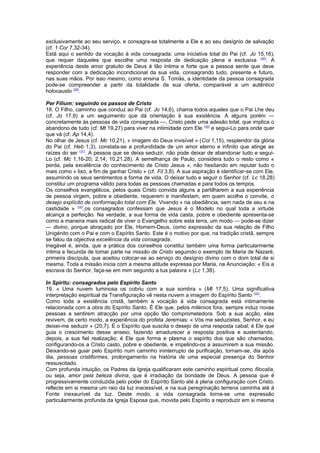 exclusivamente ao seu serviço, e consagra-se totalmente a Ele e ao seu desígnio de salvação 
(cf. 1 Cor 7,32-34). 
Está aqui o sentido da vocação à vida consagrada: uma iniciativa total do Pai (cf. Jo 15,16), 
que requer daqueles que escolhe uma resposta de dedicação plena e exclusiva (28). A 
experiência deste amor gratuito de Deus é tão íntima e forte que a pessoa sente que deve 
responder com a dedicação incondicional da sua vida, consagrando tudo, presente e futuro, 
nas suas mãos. Por isso mesmo, como ensina S. Tomás, a identidade da pessoa consagrada 
pode-se compreender a partir da totalidade da sua oferta, comparável a um autêntico 
holocausto (29). 
Per Filium: seguindo os passos de Cristo 
18. O Filho, caminho que conduz ao Pai (cf. Jo 14,6), chama todos aqueles que o Pai Lhe deu 
(cf. Jo 17,9) a um seguimento que dá orientação à sua existência. A alguns porém — 
concretamente às pessoas de vida consagrada —, Cristo pede uma adesão total, que implica o 
abandono de tudo (cf. Mt 19,27) para viver na intimidade com Ele (30) e segui-Lo para onde quer 
que vá (cf. Ap 14,4). 
No olhar de Jesus (cf. Mc 10,21), « imagem do Deus invisível » (Col 1,15), resplendor da glória 
do Pai (cf. Heb 1,3), constata-se a profundidade de um amor eterno e infinito que atinge as 
raízes do ser (31). A pessoa que se deixa seduzir, não pode deixar de abandonar tudo e segui- 
Lo (cf. Mc 1,16-20; 2,14; 10,21.28). A semelhança de Paulo, considera tudo o resto como « 
perda, pela excelência do conhecimento de Cristo Jesus », não hesitando em reputar tudo o 
mais como « lixo, a fim de ganhar Cristo » (cf. Fil 3,8). A sua aspiração é identificar-se com Ele, 
assumindo os seus sentimentos e forma de vida. O deixar tudo e seguir o Senhor (cf. Lc 18,28) 
constitui um programa válido para todas as pessoas chamadas e para todos os tempos. 
Os conselhos evangélicos, pelos quais Cristo convida alguns a partilharem a sua experiência 
de pessoa virgem, pobre e obediente, requerem e manifestam, em quem acolhe o convite, o 
desejo explícito de conformação total com Ele. Vivendo « na obediência, sem nada de seu e na 
castidade » (32),os consagrados confessam que Jesus é o Modelo no qual toda a virtude 
alcança a perfeição. Na verdade, a sua forma de vida casta, pobre e obediente apresenta-se 
como a maneira mais radical de viver o Evangelho sobre esta terra, um modo — pode-se dizer 
— divino, porque abraçado por Ele, Homem-Deus, como expressão da sua relação de Filho 
Unigénito com o Pai e com o Espírito Santo. Este é o motivo por que, na tradição cristã, sempre 
se falou da objectiva excelência da vida consagrada. 
Inegável é, ainda, que a prática dos conselhos constitui também uma forma particularmente 
íntima e fecunda de tomar parte na missão de Cristo seguindo o exemplo de Maria de Nazaré, 
primeira discípula, que aceitou colocar-se ao serviço do desígnio divino com o dom total de si 
mesma. Toda a missão inicia com a mesma atitude expressa por Maria, na Anunciação: « Eis a 
escrava do Senhor, faça-se em mim segundo a tua palavra » (Lc 1,38). 
In Spiritu: consagrados pelo Espírito Santo 
19. « Uma nuvem luminosa os cobriu com a sua sombra » (Mt 17,5). Uma significativa 
interpretação espiritual da Transfiguração vê nesta nuvem a imagem do Espírito Santo (33). 
Como toda a existência cristã, também a vocação à vida consagrada está intimamente 
relacionada com a obra do Espírito Santo. É Ele que, pelos milénios fora, sempre induz novas 
pessoas a sentirem atracção por uma opção tão comprometedora. Sob a sua acção, elas 
revivem, de certo modo, a experiência do profeta Jeremias: « Vós me seduzistes, Senhor, e eu 
deixei-me seduzir » (20,7). É o Espírito que suscita o desejo de uma resposta cabal; é Ele que 
guia o crescimento desse anseio, fazendo amadurecer a resposta positiva e sustentando, 
depois, a sua fiel realização; é Ele que forma e plasma o espírito dos que são chamados, 
configurando-os a Cristo casto, pobre e obediente, e impelindo-os a assumirem a sua missão. 
Deixando-se guiar pelo Espírito num caminho ininterrupto de purificação, tornam-se, dia após 
dia, pessoas cristiformes, prolongamento na história de uma especial presença do Senhor 
ressuscitado. 
Com profunda intuição, os Padres da Igreja qualificaram este caminho espiritual como filocalia, 
ou seja, amor pela beleza divina, que é irradiação da bondade de Deus. A pessoa que é 
progressivamente conduzida pelo poder do Espírito Santo até à plena configuração com Cristo, 
reflecte em si mesma um raio da luz inacessível, e na sua peregrinação terrena caminha até à 
Fonte inexaurível da luz. Deste modo, a vida consagrada torna-se uma expressão 
particularmente profunda da Igreja Esposa que, movida pelo Espírito a reproduzir em si mesma 
 