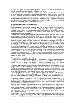 os traços do Esposo, aparece na presença d'Ele « gloriosa sem mancha nem ruga, nem 
qualquer coisa semelhante, mas santa e imaculada » (Ef 5,27). 
E o Espírito, longe de afastar da história dos homens as pessoas que o Pai chamou, coloca-as 
ao serviço dos irmãos, segundo as modalidades próprias do seu estado de vida, e encaminha-as 
para a realização de tarefas específicas, de acordo com as necessidades da Igreja e do 
mundo, através dos carismas próprios dos vários Institutos. Daí a aparição de múltiplas formas 
de vida consagrada, através das quais a Igreja é « embelezada com a variedade dos dons dos 
seus filhos, (...) como esposa adornada para o seu esposo (cf. Ap 21,2) » (34), e fica enriquecida 
de todos os meios para cumprir a sua missão no mundo. 
Os conselhos evangélicos, dom da Trindade 
20. Assim os conselhos evangélicos são, primariamente, um dom da Santíssima Trindade. A 
vida consagrada é anúncio daquilo que o Pai, pelo Filho no Espírito, realiza com o seu amor, a 
sua bondade, a sua beleza. De facto, « o estado religioso patenteia (...) a elevação do Reino de 
Deus sobre tudo o que é terreno e as suas relações transcendentes; e revela aos homens a 
grandeza do poder de Cristo Rei e a potência infinita com que o Espírito Santo 
maravilhosamente actua na Igreja » (35). 
A primeira tarefa da vida consagrada é tornar visíveis as maravilhas que Deus realiza na frágil 
humanidade das pessoas chamadas. Mais do que com as palavras, elas testemunham essas 
maravilhas com a linguagem eloquente de uma existência transfigurada, capaz de suscitar a 
admiração do mundo. À admiração dos homens respondem com o anúncio dos prodígios da 
graça que o Senhor realiza naqueles que ama. Na medida em que a pessoa consagrada se 
deixa conduzir pelo Espírito até aos cumes da perfeição, pode exclamar: « Contemplo a beleza 
da vossa graça, vejo seu brilho, irradio sua luz; fico cativado pelo seu inefável esplendor; acabo 
arrebatado longe de mim, sempre que penso ao meu próprio ser; vejo como era e no que me 
tornei. Ó maravilha! Presto toda a minha atenção, fico cheio de respeito por mim mesmo, de 
reverência e de temor como se estivesse diante de Vós mesmo; não sei o que fazer, porque a 
timidez se apoderou de mim; não sei onde sentar-me, donde me aproximar, onde repousar 
estes membros que Vos pertencem; em que iniciativa, em que obra empregá-las, estas 
encantadoras maravilhas divinas » (36). Deste modo, a vida consagrada torna-se um dos rastos 
concretos que a Trindade deixa na história, para que os homens possam sentir o encanto e a 
saudade da beleza divina. 
Nos conselhos, o reflexo da vida trinitária 
21. A relação dos conselhos evangélicos com a Trindade santa e santificadora revela o sentido 
mais profundo deles. Na verdade, são expressão do amor que o Filho nutre pelo Pai na 
unidade do Espírito Santo. Praticando-os, a pessoa consagrada vive, com particular 
intensidade, o carácter trinitário e cristológico que caracteriza toda a vida cristã. 
A castidade dos celibatários e das virgens, enquanto manifestação da entrega a Deus com um 
coração indiviso (cf. 1 Cor 7,32-34), constitui um reflexo do amor infinito que une as três 
Pessoas divinas na profundidade misteriosa da vida trinitária; amor testemunhado pelo Verbo 
encarnado até ao dom da própria vida; amor « derramado em nossos corações pelo Espírito 
Santo » (Rm 5,5), que incita a uma resposta de amor total a Deus e aos irmãos. 
A pobreza confessa que Deus é a única verdadeira riqueza do homem. Vivida segundo o 
exemplo de Cristo que, « sendo rico, Se fez pobre » ( 2 Cor 8,9), torna-se expressão do dom 
total de Si que as três Pessoas divinas reciprocamente se fazem. É dom que transborda para a 
criação e se manifesta plenamente na Encarnação do Verbo e na sua morte redentora. 
A obediência, praticada à imitação de Cristo cujo alimento era fazer a vontade do Pai (cf. Jo 
4,34), manifesta a graça libertadora de uma dependência filial e não servil, rica de sentido de 
responsabilidade e animada pela confiança recíproca, que é reflexo, na história, da amorosa 
correspondência das três Pessoas divinas. 
Assim, a vida consagrada é chamada a aprofundar continuamente o dom dos conselhos 
evangélicos com um amor cada vez mais sincero e forte na sua dimensão trinitária: amor a 
Cristo, que chama à sua intimidade; ao Espírito Santo, que predispõe o espírito para acolher as 
suas inspirações; ao Pai, origem primeira e fim supremo da vida consagrada (37). Esta torna-se, 
assim, confissão e sinal da Trindade, cujo mistério é indicado à Igreja como modelo e fonte de 
toda a forma de vida cristã. 
Também a vida fraterna, em virtude da qual as pessoas consagradas se esforçam por viver em 
Cristo com « um só coração e uma só alma » (Act 4,32), se apresenta como uma eloquente 
confissão trinitária. Confessa o Pai, que quer fazer de todos os homens uma só família; 
 