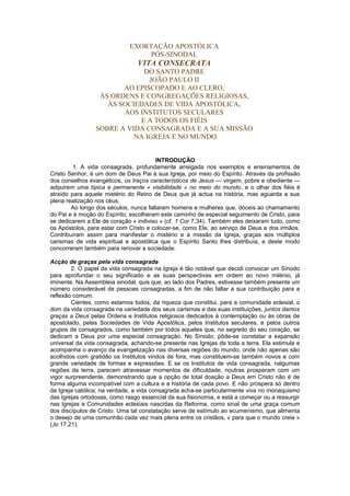 EXORTAÇÃO APOSTÓLICA 
PÓS-SINODAL 
VITA CONSECRATA 
DO SANTO PADRE 
JOÃO PAULO II 
AO EPISCOPADO E AO CLERO, 
ÀS ORDENS E CONGREGAÇÕES RELIGIOSAS, 
ÀS SOCIEDADES DE VIDA APOSTÓLICA, 
AOS INSTITUTOS SECULARES 
E A TODOS OS FIÉIS 
SOBRE A VIDA CONSAGRADA E A SUA MISSÃO 
NA IGREJA E NO MUNDO 
INTRODUÇÃO 
1. A vida consagrada, profundamente arreigada nos exemplos e ensinamentos de 
Cristo Senhor, é um dom de Deus Pai à sua Igreja, por meio do Espírito. Através da profissão 
dos conselhos evangélicos, os traços característicos de Jesus — virgem, pobre e obediente — 
adquirem uma típica e permanente « visibilidade » no meio do mundo, e o olhar dos fiéis é 
atraído para aquele mistério do Reino de Deus que já actua na história, mas aguarda a sua 
plena realização nos céus. 
Ao longo dos séculos, nunca faltaram homens e mulheres que, dóceis ao chamamento 
do Pai e à moção do Espírito, escolheram este caminho de especial seguimento de Cristo, para 
se dedicarem a Ele de coração « indiviso » (cf. 1 Cor 7,34). Também eles deixaram tudo, como 
os Apóstolos, para estar com Cristo e colocar-se, como Ele, ao serviço de Deus e dos irmãos. 
Contribuíram assim para manifestar o mistério e a missão da Igreja, graças aos múltiplos 
carismas de vida espiritual e apostólica que o Espírito Santo lhes distribuía, e deste modo 
concorreram também para renovar a sociedade. 
Acção de graças pela vida consagrada 
2. O papel da vida consagrada na Igreja é tão notável que decidi convocar um Sínodo 
para aprofundar o seu significado e as suas perspectivas em ordem ao novo milénio, já 
iminente. Na Assembleia sinodal, quis que, ao lado dos Padres, estivesse também presente um 
número considerável de pessoas consagradas, a fim de não faltar a sua contribuição para a 
reflexão comum. 
Cientes, como estamos todos, da riqueza que constitui, para a comunidade eclesial, o 
dom da vida consagrada na variedade dos seus carismas e das suas instituições, juntos damos 
graças a Deus pelas Ordens e Institutos religiosos dedicados à contemplação ou às obras de 
apostolado, pelas Sociedades de Vida Apostólica, pelos Institutos seculares, e pelos outros 
grupos de consagrados, como também por todos aqueles que, no segredo do seu coração, se 
dedicam a Deus por uma especial consagração. No Sínodo, pôde-se constatar a expansão 
universal da vida consagrada, achando-se presente nas Igrejas de toda a terra. Ela estimula e 
acompanha o avanço da evangelização nas diversas regiões do mundo, onde não apenas são 
acolhidos com gratidão os Institutos vindos de fora, mas constituem-se também novos e com 
grande variedade de formas e expressões. E se os Institutos de vida consagrada, nalgumas 
regiões da terra, parecem atravessar momentos de dificuldade, noutras prosperam com um 
vigor surpreendente, demonstrando que a opção de total doação a Deus em Cristo não é de 
forma alguma incompatível com a cultura e a história de cada povo. E não prospera só dentro 
da Igreja católica; na verdade, a vida consagrada acha-se particularmente viva no monaquismo 
das Igrejas ortodoxas, como rasgo essencial da sua fisionomia, e está a começar ou a ressurgir 
nas Igrejas e Comunidades eclesiais nascidas da Reforma, como sinal de uma graça comum 
dos discípulos de Cristo. Uma tal constatação serve de estímulo ao ecumenismo, que alimenta 
o desejo de uma comunhão cada vez mais plena entre os cristãos, « para que o mundo creia » 
(Jo 17,21). 
 