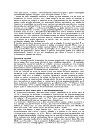 ferida pelo pecado, a ascese é verdadeiramente indispensável para a pessoa consagrada
permanecer fiel à própria vocação e seguir Jesus pelo caminho da Cruz.
Também se torna necessário identificar e vencer algumas tentações que às vezes se
apresentam, por insídia diabólica, sob a falsa aparência de bem. Assim, por exemplo, a
exigência legítima de conhecer a sociedade actual, para responder aos seus desafios, pode
induzir a ceder a modas efémeras, com a diminuição do fervor espiritual ou com atitudes de
desânimo. A possibilidade de uma formação espiritual mais elevada poderá levar as pessoas
consagradas a um certo sentimento de superioridade relativamente aos outros fiéis, enquanto a
urgência de uma legítima e indispensável habilitação se pode transformar numa busca
exacerbada de eficiência como se o serviço apostólico dependesse prevalentemente dos meios
humanos, e não de Deus. O desejo louvável de solidarizar-se com os homens e mulheres do
nosso tempo, crentes e não crentes, pobres e ricos, pode levar à adopção de um estilo de vida
secularizado ou a uma promoção dos valores humanos em sentido puramente horizontal. A
partilha das instâncias legítimas da própria nação ou cultura poderá induzir a abraçar formas de
nacionalismo ou a acolher elementos da tradição, que, ao contrário, precisam de ser
purificados e elevados à luz do Evangelho.
O caminho que conduz à santidade comporta, pois, a adopção do combate espiritual. É um
dado exigente, ao qual hoje nem sempre se dedica a necessária atenção. Muitas vezes a
tradição viu representado este combate espiritual na luta de Jacob a contas com o mistério de
Deus, que ele afronta para ter acesso à sua bênção e à sua visão (cf. Gn 32,23-31). Neste
episódio dos primórdios da história bíblica, as pessoas consagradas podem ler o símbolo do
empenhamento ascético de que têm necessidade para dilatar o coração e abri-lo ao
acolhimento do Senhor e dos irmãos.
Promover a santidade
39. Um renovado empenho de santidade das pessoas consagradas é hoje mais necessário do
que nunca para favorecer e apoiar a tensão de todo o cristão para a perfeição . « É necessário,
por conseguinte, suscitar em cada fiel um verdadeiro anseio de santidade, um forte desejo de
conversão e renovamento pessoal num clima de oração cada vez mais intensa e de solidário
acolhimento do próximo, especialmente do mais necessitado » (84)
.
As pessoas consagradas, na medida em que aprofundam a sua própria amizade com Deus,
ficam em condições de ajudar os irmãos e irmãs com válidas iniciativas espirituais, como
escolas de oração, retiros e recolecções espirituais, jornadas de deserto, escuta e direcção
espiritual. Deste modo, é facilitado o progresso na oração a pessoas que poderão, depois,
realizar um melhor discernimento da vontade de Deus sobre elas próprias, e decidir-se por
opções corajosas, às vezes heróicas, exigidas pela fé. De facto, as pessoas consagradas, «
pelo mais profundo do seu ser, situam-se no dinamismo da Igreja, sequiosa do Absoluto, que é
Deus, e chamada à santidade. É desta santidade que dão testemunho » (85)
.O facto de todos
serem chamados a tornar-se santos, não pode senão estimular ainda mais aqueles que, pela
própria opção de vida que fizeram, têm a missão de o recordar aos outros.
« Levantai-vos e não tenhais medo »: uma renovada confiança
40. « Aproximando-Se deles, Jesus tocou-lhes, dizendo: “Levantai-vos e não tenhais medo” »
(Mt 17,7). Como os três apóstolos no episódio da Transfiguração, as pessoas consagradas
sabem por experiência que a sua vida nem sempre é iluminada por aquele fervor sensível que
faz exclamar: « É bom estarmos aqui » (Mt 17,4). Porém, é sempre uma vida « tocada » pela
mão de Cristo, abrangida pela sua voz, sustentada pela sua graça.
« Levantai-vos e não tenhais medo ». Este encorajamento do Mestre é dirigido obviamente a
todo o cristão. Mas, por maior força de razão, vale para quem foi chamado a « deixar tudo » e,
portanto, a « arriscar tudo » por Cristo. Isto vale, de modo particular, quando, com o Mestre, se
desce do « monte » para tomar a estrada que do Tabor leva ao Calvário.
Ao referir que Moisés e Elias falavam com Cristo do seu mistério pascal, Lucas
significativamente usa o termo « partida » [éxodos ]: « falavam da sua partida que iria
consumar-se em Jerusalém » (Lc 9,31). « Êxodo »: palavra fundamental da revelação à qual
toda a história da salvação faz referência e que exprime o sentido profundo do mistério pascal.
Tema particularmente grato à espiritualidade da vida consagrada e que manifesta bem o seu
significado. Nele, está inevitavelmente incluído o que pertence ao mysterium Crucis. Mas este
difícil « caminho exodal », visto da perspectiva do Tabor, aparece colocado entre duas luzes: a
luz preanunciadora da Transfiguração e a luz definitiva da Ressurreição.
 
