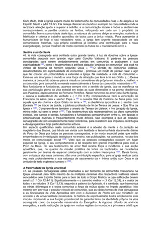 Com efeito, toda a Igreja espera muito do testemunho de comunidades ricas « de alegria e de
Espírito Santo » (Act 13,52). Ela deseja oferecer ao mundo o exemplo de comunidades onde a
recíproca atenção ajuda a superar a solidão, e a comunicação impele a todos a sentirem-se
corresponsáveis, o perdão cicatriza as feridas, reforçando em cada um o propósito da
comunhão. Numa comunidade deste tipo, a natureza do carisma dirige as energias, sustenta a
fidelidade e orienta o trabalho apostólico de todos para a única missão. Para apresentar à
humanidade de hoje o seu verdadeiro rosto, a Igreja tem urgente necessidade de tais
comunidades fraternas, cuja própria existência já constitui uma contribuição para a nova
evangelização, porque mostram de modo concreto os frutos do « mandamento novo ».
Sentire cum Ecclesia
46. À vida consagrada está confiada outra grande tarefa, à luz da doutrina sobre a Igreja-
comunhão proposta com grande vigor pelo Concílio Vaticano II: pede-se às pessoas
consagradas para serem verdadeiramente peritas em comunhão e praticarem a sua
espiritualidade (94)
, como « testemunhas e artífices daquele “projecto de comunhão” que está no
vértice da história do homem segundo Deus » (95)
.O sentido da comunhão eclesial,
desabrochando em espiritualidade de comunhão , promove um modo de pensar, falar e agir
que faz crescer em profundidade e extensão a Igreja. Na realidade, a vida de comunhão «
torna-se um sinal para o mundo e uma força de atracção que leva à fé em Cristo. (...) Dessa
maneira, a comunhão abre-se para a missão e converte-se ela própria em missão », melhor, «
a comunhão gera comunhão e reveste essencialmente a forma de comunhão missionária » (96)
.
Nos fundadores e fundadoras, aparece sempre vivo o sentido da Igreja, que se manifesta na
sua participação plena da vida eclesial em todas as suas dimensões e na pronta obediência
aos Pastores, especialmente ao Romano Pontífice. Neste horizonte de amor pela Santa Igreja,
« coluna e sustentáculo da verdade » ( 1 Tm 3,15), compreende-se bem a veneração de
Francisco de Assis pelo « senhor Papa » (97)
a ousadia filial de Catarina de Sena para com
aquele que ela chama « doce Cristo na terra » (98)
, a obediência apostólica e o sentire cum
Ecclesia (99)
de Inácio de Loiola, a jubilosa profissão de fé de Teresa de Jesus: « Sou filha da
Igreja » (100)
. Compreende-se também o anseio de Teresa de Lisieux: « No coração da Igreja,
minha mãe, eu serei o amor »(101)
. Tais testemunhos são representativos da plena comunhão
eclesial, que santos e santas, fundadores e fundadoras compartilharam entre si, em épocas e
circunstâncias diversas e frequentemente muito difíceis. São exemplos a que as pessoas
consagradas devem constantemente fazer referência, para resistirem aos impulsos centrífugos
e desagregadores, hoje particularmente activos.
Um aspecto qualificativo desta comunhão eclesial é a adesão da mente e do coração ao
magistério dos Bispos, que há-de ser vivida com lealdade e testemunhada claramente diante
do Povo de Deus por todas as pessoas consagradas, e de modo especial pelas que estão
empenhadas na investigação teológica e no ensino, nas publicações, na catequese, no uso dos
meios de comunicação social (102)
. Visto que as pessoas consagradas ocupam um lugar
especial na Igreja, o seu comportamento a tal respeito tem grande importância para todo o
Povo de Deus. Do seu testemunho de amor filial recebe força e incidência a sua acção
apostólica, que, no quadro da missão profética de todos os baptizados, se caracteriza
geralmente por tarefas de especial colaboração com a ordem hierárquica (103)
. Desta forma,
com a riqueza dos seus carismas, dão uma contribuição específica, para a Igreja realizar cada
vez mais profundamente a sua natureza de sacramento da « íntima união com Deus e da
unidade de todo o género humano » (104)
.
A fraternidade na Igreja universal
47. As pessoas consagradas estão chamadas a ser fermento de comunhão missionária na
Igreja universal, pelo facto mesmo de os múltiplos carismas dos respectivos Institutos serem
concedidos pelo Espírito Santo para o bem de todo o Corpo Místico, a cuja edificação devem
servir (cf. 1 Cor 12,4-11). Significativamente « o caminho melhor » (1 Cor 12,31), a « maior de
todas » as virtudes (1 Cor 13,13), segundo a palavra do Apóstolo, é a caridade, que harmoniza
as várias diferenças e a todos comunica a força da mútua ajuda no ímpeto apostólico. Isto
mesmo tem em vista o peculiar vínculo de comunhão, que as várias formas de vida consagrada
e as Sociedades de Vida Apostólica têm com o Sucessor de Pedro em seu ministério de
unidade e de universalidade missionária. A história da espiritualidade ilustra amplamente este
vínculo, mostrando a sua função providencial de garantia tanto da identidade própria da vida
consagrada como da expansão missionária do Evangelho. A vigorosa difusão do anúncio
evangélico, a salda radicação da Igreja em muitas regiões do mundo, e a primavera cristã que
 