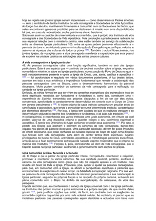 hoje se regista nas jovens Igrejas seriam impensáveis — como observaram os Padres sinodais
— sem o contributo de tantos Institutos de vida consagrada e Sociedades de Vida Apostólica.
Ao longo dos séculos, mantiveram firmemente a comunhão com os Sucessores de Pedro, que
neles encontraram generosa prontidão para se dedicarem à missão com uma disponibilidade
tal que, em caso de necessidade, soube guindar-se até ao heroísmo.
Sobressai assim o carácter de universalidade e comunhão , que é próprio dos Institutos de vida
consagrada e das Sociedades de Vida Apostólica. Pela conotação supradiocesana radicada na
sua especial relação com o ministério petrino, eles estão também ao serviço da colaboração
entre as diversas Igrejas particulares 105, entre as quais podem promover eficazmente a «
permuta de dons », contribuindo para uma inculturação do Evangelho que purifique, valorize e
assuma as riquezas das culturas de todos os povos (106)
. Também o actual florescimento, nas
jovens Igrejas, de vocações para a vida consagrada manifesta a capacidade que esta possui
de exprimir na unidade católica as solicitações dos vários povos e culturas.
A vida consagrada e a Igreja particular
48. Às pessoas consagradas cabe uma função significativa, também no seio das Igrejas
particulares. Este é um aspecto que — partindo da doutrina conciliar sobre a Igreja, enquanto
comunhão e mistério, e sobre as Igrejas particulares, como porção do Povo de Deus na qual «
está verdadeiramente presente e opera a Igreja de Cristo, una, santa, católica e apostólica »
(107)
— foi aprofundado e regulado em vários documentos posteriores. À luz destes textos,
aparece em toda a sua evidência a importância fundamental que reveste a colaboração das
pessoas consagradas com os Bispos, para o desenvolvimento harmonioso da pastoral
diocesana. Muito podem contribuir os carismas da vida consagrada para a edificação da
caridade na Igreja particular.
De facto, as várias formas em que se vivem os conselhos evangélicos são expressão e fruto de
dons espirituais recebidos por fundadores e fundadoras e, como tais, constituem uma «
experiência do Espírito, transmitida aos próprios discípulos a fim de ser por eles vivida,
conservada, aprofundada e constantemente desenvolvida em sintonia com o Corpo de Cristo
em perene crescimento » (108)
. A índole própria de cada Instituto comporta um peculiar estilo de
santificação e apostolado, que tende a consolidar-se numa determinada tradição, caracterizada
por elementos objectivos (109)
. Por isso, a Igreja tem cuidado de que os Institutos cresçam e se
desenvolvam segundo o espírito dos fundadores e fundadoras, e as suas sãs tradições (110)
.
m consequência, é reconhecida aos vários Institutos uma justa autonomia, em virtude da qual
podem valer-se de uma disciplina própria e guardar íntegro o seu património espiritual e
apostólico. É tarefa dos Ordinários do lugar conservar e tutelar essa autonomia (111)
. Por isso, é
pedido aos Bispos que acolham e estimem os carismas da vida consagrada, dando-lhes
espaço nos planos da pastoral diocesana. Uma particular solicitude, devem ter pelos Institutos
de direito diocesano, que estão confiados ao cuidado especial do Bispo do lugar. Uma diocese
que ficasse sem vida consagrada, para além de perder tantos dons espirituais, lugares
privilegiados da busca de Deus, actividades apostólicas e metodologias pastorais específicas,
arriscar-se-ia a ficar enormemente enfraquecida naquele espírito missionário que é próprio da
maioria dos Institutos (112)
. Forçoso é, pois, corresponder ao dom da vida consagrada, que o
Espírito suscita na Igreja particular, acolhendo-o generosamente com acções de graças.
Uma comunhão eclesial fecunda e ordenada
49. O Bispo é pai e pastor da Igreja particular inteira. Compete-lhe reconhecer e respeitar,
promover e coordenar os vários carismas. Na sua caridade pastoral, portanto, acolherá o
carisma da vida consagrada como graça que não diz respeito apenas a um Instituto, mas
reverte em favor de toda a Igreja. Procurará, pois, apoiar e ajudar as pessoas consagradas,
para que, em comunhão com a Igreja, se abram a perspectivas espirituais e pastorais que
correspondam às exigências do nosso tempo, na fidelidade à inspiração originária. Por sua vez,
as pessoas de vida consagrada não deixarão de oferecer generosamente a sua colaboração à
Igreja particular, segundo as próprias forças e no respeito do próprio carisma, actuando em
plena comunhão com o Bispo no âmbito da evangelização, da catequese, da vida das
paróquias.
Importa recordar que, ao coordenarem o serviço da Igreja universal com o da Igreja particular,
os Institutos não podem invocar a justa autonomia e a própria isenção, de que muitos deles
gozam (113)
, para justificar opções que estão, de facto, em contraste com as exigências de
comunhão orgânica requeridas por uma vida eclesial salutar. Ao contrário, é preciso que as
iniciativas pastorais das pessoas consagradas sejam decididas e actuadas com base num
 