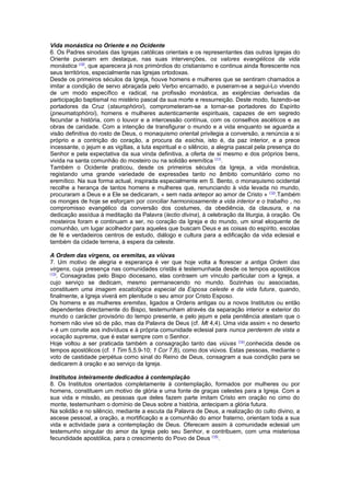 Vida monástica no Oriente e no Ocidente
6. Os Padres sinodais das Igrejas católicas orientais e os representantes das outras Igrejas do
Oriente puseram em destaque, nas suas intervenções, os valores evangélicos da vida
monástica (10)
, que aparecera já nos primórdios do cristianismo e continua ainda florescente nos
seus territórios, especialmente nas Igrejas ortodoxas.
Desde os primeiros séculos da Igreja, houve homens e mulheres que se sentiram chamados a
imitar a condição de servo abraçada pelo Verbo encarnado, e puseram-se a segui-Lo vivendo
de um modo específico e radical, na profissão monástica, as exigências derivadas da
participação baptismal no mistério pascal da sua morte e ressurreição. Deste modo, fazendo-se
portadores da Cruz (staurophóroi), comprometeram-se a tornar-se portadores do Espírito
(pneumatophóroi), homens e mulheres autenticamente espirituais, capazes de em segredo
fecundar a história, com o louvor e a intercessão contínua, com os conselhos ascéticos e as
obras de caridade. Com a intenção de transfigurar o mundo e a vida enquanto se aguarda a
visão definitiva do rosto de Deus, o monaquismo oriental privilegia a conversão, a renúncia a si
próprio e a contrição do coração, a procura da esichia, isto é, da paz interior, e a prece
incessante, o jejum e as vigílias, a luta espiritual e o silêncio, a alegria pascal pela presença do
Senhor e pela expectativa da sua vinda definitiva, a oferta de si mesmo e dos próprios bens,
vivida na santa comunhão do mosteiro ou na solidão eremítica (11)
.
Também o Ocidente praticou, desde os primeiros séculos da Igreja, a vida monástica,
registando uma grande variedade de expressões tanto no âmbito comunitário como no
eremítico. Na sua forma actual, inspirada especialmente em S. Bento, o monaquismo ocidental
recolhe a herança de tantos homens e mulheres que, renunciando à vida levada no mundo,
procuraram a Deus e a Ele se dedicaram, « sem nada antepor ao amor de Cristo » (12)
.Também
os monges de hoje se esforçam por conciliar harmoniosamente a vida interior e o trabalho , no
compromisso evangélico da conversão dos costumes, da obediência, da clausura, e na
dedicação assídua à meditação da Palavra (lectio divina), à celebração da liturgia, à oração. Os
mosteiros foram e continuam a ser, no coração da Igreja e do mundo, um sinal eloquente de
comunhão, um lugar acolhedor para aqueles que buscam Deus e as coisas do espírito, escolas
de fé e verdadeiros centros de estudo, diálogo e cultura para a edificação da vida eclesial e
também da cidade terrena, à espera da celeste.
A Ordem das virgens, os eremitas, as viúvas
7. Um motivo de alegria e esperança é ver que hoje volta a florescer a antiga Ordem das
virgens, cuja presença nas comunidades cristãs é testemunhada desde os tempos apostólicos
(13)
. Consagradas pelo Bispo diocesano, elas contraem um vínculo particular com a Igreja, a
cujo serviço se dedicam, mesmo permanecendo no mundo. Sozinhas ou associadas,
constituem uma imagem escatológica especial da Esposa celeste e da vida futura, quando,
finalmente, a Igreja viverá em plenitude o seu amor por Cristo Esposo.
Os homens e as mulheres eremitas, ligados a Ordens antigas ou a novos Institutos ou então
dependentes directamente do Bispo, testemunham através da separação interior e exterior do
mundo o carácter provisório do tempo presente, e pelo jejum e pela penitência atestam que o
homem não vive só de pão, mas da Palavra de Deus (cf. Mt 4,4). Uma vida assim « no deserto
» é um convite aos indivíduos e à própria comunidade eclesial para nunca perderem de vista a
vocação suprema, que é estar sempre com o Senhor.
Hoje voltou a ser praticada também a consagração tanto das viúvas (14)
,conhecida desde os
tempos apostólicos (cf. 1 Tim 5,5.9-10; 1 Cor 7,8), como dos viúvos. Estas pessoas, mediante o
voto de castidade perpétua como sinal do Reino de Deus, consagram a sua condição para se
dedicarem à oração e ao serviço da Igreja.
Institutos inteiramente dedicados à contemplação
8. Os Institutos orientados completamente à contemplação, formados por mulheres ou por
homens, constituem um motivo de glória e uma fonte de graças celestes para a Igreja. Com a
sua vida e missão, as pessoas que deles fazem parte imitam Cristo em oração no cimo do
monte, testemunham o domínio de Deus sobre a história, antecipam a glória futura.
Na solidão e no silêncio, mediante a escuta da Palavra de Deus, a realização do culto divino, a
ascese pessoal, a oração, a mortificação e a comunhão do amor fraterno, orientam toda a sua
vida e actividade para a contemplação de Deus. Oferecem assim à comunidade eclesial um
testemunho singular do amor da Igreja pelo seu Senhor, e contribuem, com uma misteriosa
fecundidade apostólica, para o crescimento do Povo de Deus (15)
.
 