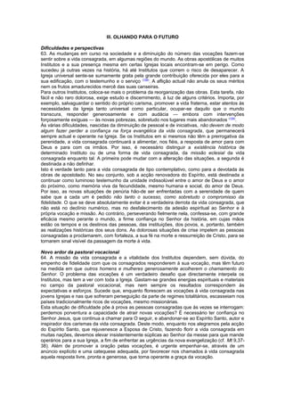 III. OLHANDO PARA O FUTURO
Dificuldades e perspectivas
63. As mudanças em curso na sociedade e a diminuição do número das vocações fazem-se
sentir sobre a vida consagrada, em algumas regiões do mundo. As obras apostólicas de muitos
Institutos e a sua presença mesma em certas Igrejas locais encontram-se em perigo. Como
sucedeu já outras vezes na história, há até Institutos que correm o risco de desaparecer. A
Igreja universal sente-se sumamente grata pela grande contribuição oferecida por eles para a
sua edificação, com o testemunho e o serviço (158)
. A aflição actual não anula os seus méritos
nem os frutos amadurecidos mercê das suas canseiras.
Para outros Institutos, coloca-se mais o problema da reorganização das obras. Esta tarefa, não
fácil e não raro dolorosa, exige estudo e discernimento, à luz de alguns critérios. Importa, por
exemplo, salvaguardar o sentido do próprio carisma, promover a vida fraterna, estar atentos às
necessidades da Igreja tanto universal como particular, ocupar-se daquilo que o mundo
transcura, responder generosamente e com audácia — embora com intervenções
forçosamente exíguas — às novas pobrezas, sobretudo nos lugares mais abandonados (159)
.
Às várias dificuldades, nascidas da diminuição de pessoal e de iniciativas, não devem de modo
algum fazer perder a confiança na força evangélica da vida consagrada, que permanecerá
sempre actual e operante na Igreja. Se os Institutos em si mesmos não têm a prerrogativa da
perenidade, a vida consagrada continuará a alimentar, nos fiéis, a resposta de amor para com
Deus e para com os irmãos. Por isso, é necessário distinguir a existência histórica de
determinado Instituto ou de uma forma de vida consagrada, da missão eclesial da vida
consagrada enquanto tal. A primeira pode mudar com a alteração das situações, a segunda é
destinada a não definhar.
Isto é verdade tanto para a vida consagrada de tipo contemplativo, como para a devotada às
obras de apostolado. No seu conjunto, sob a acção renovadora do Espírito, está destinada a
continuar como luminoso testemunho da unidade indissolúvel entre o amor de Deus e o amor
do próximo, como memória viva da fecundidade, mesmo humana e social, do amor de Deus.
Por isso, as novas situações de penúria hão-de ser enfrentadas com a serenidade de quem
sabe que a cada um é pedido não tanto o sucesso, como sobretudo o compromisso da
fidelidade. O que se deve absolutamente evitar é a verdadeira derrota da vida consagrada, que
não está no declínio numérico, mas no desfalecimento da adesão espiritual ao Senhor e à
própria vocação e missão. Ao contrário, perseverando fielmente nela, confessa-se, com grande
eficácia mesmo perante o mundo, a firme confiança no Senhor da história, em cujas mãos
estão os tempos e os destinos das pessoas, das instituições, dos povos, e, portanto, também
as realizações históricas dos seus dons. As dolorosas situações de crise impelem as pessoas
consagradas a proclamarem, com fortaleza, a sua fé na morte e ressurreição de Cristo, para se
tornarem sinal visível da passagem da morte à vida.
Novo ardor da pastoral vocacional
64. A missão da vida consagrada e a vitalidade dos Institutos dependem, sem dúvida, do
empenho de fidelidade com que os consagrados responderem à sua vocação, mas têm futuro
na medida em que outros homens e mulheres generosamente acolherem o chamamento do
Senhor. O problema das vocações é um verdadeiro desafio que directamente interpela os
Institutos, mas tem a ver com toda a Igreja. Gastam-se grandes energias espirituais e materiais
no campo da pastoral vocacional, mas nem sempre os resultados correspondem às
expectativas e esforços. Sucede que, enquanto florescem as vocações à vida consagrada nas
jovens Igrejas e nas que sofreram perseguição da parte de regimes totalitários, escasseiam nos
países tradicionalmente ricos de vocações, mesmo missionárias.
Esta situação de dificuldade põe à prova as pessoas consagradas que às vezes se interrogam:
perdemos porventura a capacidade de atrair novas vocações? É necessário ter confiança no
Senhor Jesus, que continua a chamar para O seguir, e abandonar-se ao Espírito Santo, autor e
inspirador dos carismas da vida consagrada. Deste modo, enquanto nos alegramos pela acção
do Espírito Santo, que rejuvenesce a Esposa de Cristo, fazendo florir a vida consagrada em
muitas nações, devemos elevar insistentemente súplicas ao Senhor da messe para que mande
operários para a sua Igreja, a fim de enfrentar as urgências da nova evangelização (cf. Mt 9,37-
38). Além de promover a oração pelas vocações, é urgente empenhar-se, através de um
anúncio explícito e uma catequese adequada, por favorecer nos chamados à vida consagrada
aquela resposta livre, pronta e generosa, que torna operante a graça da vocação.
 