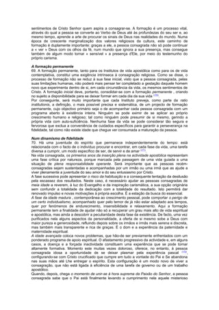 sentimentos de Cristo Senhor quem aspira a consagrar-se. A formação é um processo vital,
através do qual a pessoa se converte ao Verbo de Deus até às profundezas do seu ser e, ao
mesmo tempo, aprende a arte de procurar os sinais de Deus nas realidades do mundo. Numa
época de crescente marginalização dos valores religiosos da cultura, este caminho de
formação é duplamente importante: graças a ele, a pessoa consagrada não só pode continuar
a « ver » Deus com os olhos da fé, num mundo que ignora a sua presença, mas consegue
também de algum modo tornar « sensível » a presença d'Ele, por meio do testemunho do
próprio carisma.
A formação permanente
69. A formação permanente, tanto para os Institutos de vida apostólica como para os de vida
contemplativa, constitui uma exigência intrínseca à consagração religiosa. Como se disse, o
processo de formação não se reduz à sua fase inicial, visto que a pessoa consagrada, pelas
suas limitações humanas, não poderá mais pensar ter completado a gestação daquele homem
novo que experimenta dentro de si, em cada circunstância da vida, os mesmos sentimentos de
Cristo. A formação inicial deve, portanto, consolidar-se com a formação permanente , criando
no sujeito a disponibilidade para se deixar formar em cada dia da sua vida (170)
.
Por conseguinte, será muito importante que cada Instituto preveja, como parte da ratio
institutionis, a definição, o mais possível precisa e sistemática, de um projecto de formação
permanente, cujo objectivo primário seja o de acompanhar cada pessoa consagrada com um
programa aberto à existência inteira. Ninguém se pode eximir de se aplicar ao próprio
crescimento humano e religioso; tal como ninguém pode presumir de si mesmo, gerindo a
própria vida com auto-suficiência. Nenhuma fase da vida se pode considerar tão segura e
fervorosa que exclua a conveniência de cuidados específicos para garantir a perseverança na
fidelidade, tal como não existe idade que chegue ver consumada a maturação da pessoa.
Num dinamismo de fidelidade
70. Há uma juventude do espírito que permanece independentemente do tempo: está
relacionada com o facto de o indivíduo procurar e encontrar, em cada fase da vida, uma tarefa
diversa a cumprir, um modo específico de ser, de servir e de amar (171)
.
Na vida consagrada, os primeiros anos da inserção plena na actividade apostólica representam
uma fase crítica por natureza, porque marcada pela passagem de uma vida guiada a uma
situação de plena responsabilidade operante. Será importante que as pessoas recém-
consagradas sejam sustentadas e acompanhadas por um irmão ou uma irmã que as ajude a
viver plenamente a juventude do seu amor e do seu entusiasmo por Cristo.
A fase sucessiva pode apresentar o risco da habituação e a consequente tentação da desilusão
pela escassez dos resultados. Neste caso, é necessário ajudar as pessoas consagradas de
meia idade a reverem, à luz do Evangelho e da inspiração carismática, a sua opção originária
sem confundir a totalidade da dedicação com a totalidade do resultado. Isto permitirá dar
renovado impulso e novas motivações à própria escolha. É a estação da busca do essencial.
A fase da idade madura , contemporânea ao crescimento pessoal, pode comportar o perigo de
um certo individualismo, acompanhado quer pelo temor de já não estar adaptado aos tempos,
quer por fenómenos de endurecimento, insensibilidade e relaxamento. Aqui a formação
permanente tem a finalidade de ajudar não só a recuperar um grau mais alto de vida espiritual
e apostólica, mas ainda a descobrir a peculiaridade desta fase da existência. De facto, uma vez
purificados nela alguns aspectos da personalidade, a oferta de si mesmo sobe a Deus com
maior pureza e generosidade, refluindo depois sobre os irmãos e irmãs mais serena e discreta,
mas também mais transparente e rica de graças. É o dom e a experiência da paternidade e
maternidade espiritual.
A idade avançada coloca novos problemas, que hão-de ser previamente enfrentados com um
ponderado programa de apoio espiritual. O afastamento progressivo da actividade e, em alguns
casos, a doença e a forçada inactividade constituem uma experiência que se pode tornar
altamente formativa. Momento este muitas vezes doloroso, oferece, no entanto, à pessoa
consagrada idosa a oportunidade de se deixar plasmar pela experiência pascal (172)
,
configurando-se com Cristo crucificado que cumpre em tudo a vontade do Pai e Se abandona
nas suas mãos até Lhe entregar o espírito. Esta configuração é um modo novo de viver a
consagração, que não está ligada à eficiência de uma tarefa de governo ou de um trabalho
apostólico.
Quando, depois, chega o momento de unir-se à hora suprema da Paixão do Senhor, a pessoa
consagrada sabe que o Pai está finalmente levando a cumprimento nela aquele misterioso
 