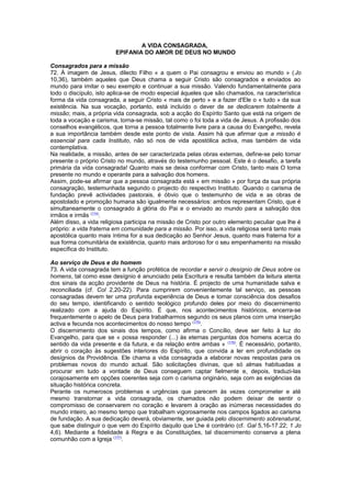 A VIDA CONSAGRADA,
EPIFANIA DO AMOR DE DEUS NO MUNDO
Consagrados para a missão
72. À imagem de Jesus, dilecto Filho « a quem o Pai consagrou e enviou ao mundo » (Jo
10,36), também aqueles que Deus chama a seguir Cristo são consagrados e enviados ao
mundo para imitar o seu exemplo e continuar a sua missão. Valendo fundamentalmente para
todo o discípulo, isto aplica-se de modo especial àqueles que são chamados, na característica
forma da vida consagrada, a seguir Cristo « mais de perto » e a fazer d'Ele o « tudo » da sua
existência. Na sua vocação, portanto, está incluído o dever de se dedicarem totalmente à
missão; mais, a própria vida consagrada, sob a acção do Espírito Santo que está na origem de
toda a vocação e carisma, torna-se missão, tal como o foi toda a vida de Jesus. A profissão dos
conselhos evangélicos, que torna a pessoa totalmente livre para a causa do Evangelho, revela
a sua importância também desde este ponto de vista. Assim há que afirmar que a missão é
essencial para cada Instituto, não só nos de vida apostólica activa, mas também de vida
contemplativa.
Na realidade, a missão, antes de ser caracterizada pelas obras externas, define-se pelo tornar
presente o próprio Cristo no mundo, através do testemunho pessoal. Este é o desafio, a tarefa
primária da vida consagrada! Quanto mais se deixa conformar com Cristo, tanto mais O torna
presente no mundo e operante para a salvação dos homens.
Assim, pode-se afirmar que a pessoa consagrada está « em missão » por força da sua própria
consagração, testemunhada segundo o projecto do respectivo Instituto. Quando o carisma de
fundação prevê actividades pastorais, é óbvio que o testemunho de vida e as obras de
apostolado e promoção humana são igualmente necessários: ambos representam Cristo, que é
simultaneamente o consagrado à glória do Pai e o enviado ao mundo para a salvação dos
irmãos e irmãs (174)
.
Além disso, a vida religiosa participa na missão de Cristo por outro elemento peculiar que lhe é
próprio: a vida fraterna em comunidade para a missão. Por isso, a vida religiosa será tanto mais
apostólica quanto mais íntima for a sua dedicação ao Senhor Jesus, quanto mais fraterna for a
sua forma comunitária de existência, quanto mais ardoroso for o seu empenhamento na missão
específica do Instituto.
Ao serviço de Deus e do homem
73. A vida consagrada tem a função profética de recordar e servir o desígnio de Deus sobre os
homens, tal como esse desígnio é anunciado pela Escritura e resulta também da leitura atenta
dos sinais da acção providente de Deus na história. É projecto de uma humanidade salva e
reconciliada (cf. Col 2,20-22). Para cumprirem convenientemente tal serviço, as pessoas
consagradas devem ter uma profunda experiência de Deus e tomar consciência dos desafios
do seu tempo, identificando o sentido teológico profundo deles por meio do discernimento
realizado com a ajuda do Espírito. É que, nos acontecimentos históricos, encerra-se
frequentemente o apelo de Deus para trabalharmos segundo os seus planos com uma inserção
activa e fecunda nos acontecimentos do nosso tempo (175)
.
O discernimento dos sinais dos tempos, como afirma o Concílio, deve ser feito à luz do
Evangelho, para que se « possa responder (...) às eternas perguntas dos homens acerca do
sentido da vida presente e da futura, e da relação entre ambas » (176)
. É necessário, portanto,
abrir o coração às sugestões interiores do Espírito, que convida a ler em profundidade os
desígnios da Providência. Ele chama a vida consagrada a elaborar novas respostas para os
problemas novos do mundo actual. São solicitações divinas, que só almas habituadas a
procurar em tudo a vontade de Deus conseguem captar fielmente e, depois, traduzi-las
corajosamente em opções coerentes seja com o carisma originário, seja com as exigências da
situação histórica concreta.
Perante os numerosos problemas e urgências que parecem às vezes comprometer e até
mesmo transtornar a vida consagrada, os chamados não podem deixar de sentir o
compromisso de conservarem no coração e levarem à oração as inúmeras necessidades do
mundo inteiro, ao mesmo tempo que trabalham vigorosamente nos campos ligados ao carisma
de fundação. A sua dedicação deverá, obviamente, ser guiada pelo discernimento sobrenatural,
que sabe distinguir o que vem do Espírito daquilo que Lhe é contrário (cf. Gal 5,16-17.22; 1 Jo
4,6). Mediante a fidelidade à Regra e às Constituições, tal discernimento conserva a plena
comunhão com a Igreja (177)
.
 