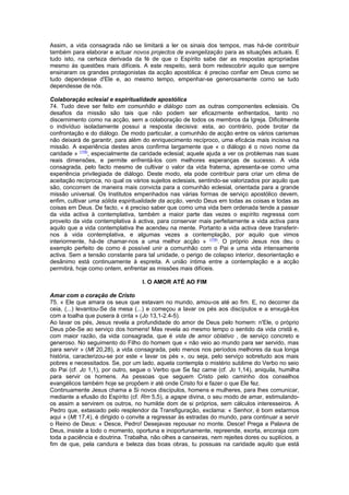 Assim, a vida consagrada não se limitará a ler os sinais dos tempos, mas há-de contribuir
também para elaborar e actuar novos projectos de evangelização para as situações actuais. E
tudo isto, na certeza derivada da fé de que o Espírito sabe dar as respostas apropriadas
mesmo às questões mais difíceis. A este respeito, será bom redescobrir aquilo que sempre
ensinaram os grandes protagonistas da acção apostólica: é preciso confiar em Deus como se
tudo dependesse d'Ele e, ao mesmo tempo, empenhar-se generosamente como se tudo
dependesse de nós.
Colaboração eclesial e espiritualidade apostólica
74. Tudo deve ser feito em comunhão e diálogo com as outras componentes eclesiais. Os
desafios da missão são tais que não podem ser eficazmente enfrentados, tanto no
discernimento como na acção, sem a colaboração de todos os membros da Igreja. Dificilmente
o indivíduo isoladamente possui a resposta decisiva: esta, ao contrário, pode brotar da
confrontação e do diálogo. De modo particular, a comunhão de acção entre os vários carismas
não deixará de garantir, para além do enriquecimento recíproco, uma eficácia mais incisiva na
missão. A experiência destes anos confirma largamente que « o diálogo é o novo nome da
caridade » (178)
, especialmente da caridade eclesial; aquele ajuda a ver os problemas nas suas
reais dimensões, e permite enfrentá-los com melhores esperanças de sucesso. A vida
consagrada, pelo facto mesmo de cultivar o valor da vida fraterna, apresenta-se como uma
experiência privilegiada de diálogo. Deste modo, ela pode contribuir para criar um clima de
aceitação recíproca, no qual os vários sujeitos eclesiais, sentindo-se valorizados por aquilo que
são, concorrem de maneira mais convicta para a comunhão eclesial, orientada para a grande
missão universal. Os Institutos empenhados nas várias formas de serviço apostólico devem,
enfim, cultivar uma sólida espiritualidade da acção, vendo Deus em todas as coisas e todas as
coisas em Deus. De facto, « é preciso saber que como uma vida bem ordenada tende a passar
da vida activa à contemplativa, também a maior parte das vezes o espírito regressa com
proveito da vida contemplativa à activa, para conservar mais perfeitamente a vida activa para
aquilo que a vida contemplativa lhe acendeu na mente. Portanto a vida activa deve transferir-
nos à vida contemplativa, e algumas vezes a contemplação, por aquilo que vimos
interiormente, há-de chamar-nos a uma melhor acção » (179)
. O próprio Jesus nos deu o
exemplo perfeito de como é possível unir a comunhão com o Pai e uma vida intensamente
activa. Sem a tensão constante para tal unidade, o perigo de colapso interior, desorientação e
desânimo está continuamente à espreita. A união íntima entre a contemplação e a acção
permitirá, hoje como ontem, enfrentar as missões mais difíceis.
I. O AMOR ATÉ AO FIM
Amar com o coração de Cristo
75. « Ele que amara os seus que estavam no mundo, amou-os até ao fim. E, no decorrer da
ceia, (...) levantou-Se da mesa (...) e começou a lavar os pés aos discípulos e a enxugá-los
com a toalha que pusera à cinta » (Jo 13,1-2.4-5).
Ao lavar os pés, Jesus revela a profundidade do amor de Deus pelo homem: n'Ele, o próprio
Deus põe-Se ao serviço dos homens! Mas revela ao mesmo tempo o sentido da vida cristã e,
com maior razão, da vida consagrada, que é vida de amor oblativo , de serviço concreto e
generoso. No seguimento do Filho do homem que « não veio ao mundo para ser servido, mas
para servir » (Mt 20,28), a vida consagrada, pelo menos nos períodos melhores da sua longa
história, caracterizou-se por este « lavar os pés », ou seja, pelo serviço sobretudo aos mais
pobres e necessitados. Se, por um lado, aquela contempla o mistério sublime do Verbo no seio
do Pai (cf. Jo 1,1), por outro, segue o Verbo que Se faz carne (cf. Jo 1,14), aniquila, humilha
para servir os homens. As pessoas que seguem Cristo pelo caminho dos conselhos
evangélicos também hoje se propõem ir até onde Cristo foi e fazer o que Ele fez.
Continuamente Jesus chama a Si novos discípulos, homens e mulheres, para lhes comunicar,
mediante a efusão do Espírito (cf. Rm 5,5), a agape divina, o seu modo de amar, estimulando-
os assim a servirem os outros, no humilde dom de si próprios, sem cálculos interesseiros. A
Pedro que, extasiado pelo resplendor da Transfiguração, exclama: « Senhor, é bom estarmos
aqui » (Mt 17,4), é dirigido o convite a regressar às estradas do mundo, para continuar a servir
o Reino de Deus: « Desce, Pedro! Desejavas repousar no monte. Desce! Prega a Palavra de
Deus, insiste a todo o momento, oportuna e inoportunamente, repreende, exorta, encoraja com
toda a paciência e doutrina. Trabalha, não olhes a canseiras, nem rejeites dores ou suplícios, a
fim de que, pela candura e beleza das boas obras, tu possuas na caridade aquilo que está
 