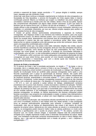 primária e essencial da Igreja, jamais concluída » (193)
, porque dirigida à multidão, sempre
maior, daqueles que não conhecem Cristo.
Ainda hoje, este dever continua a interpelar urgentemente os Institutos de vida consagrada e as
Sociedades de Vida Apostólica: o anúncio do Evangelho de Cristo espera deles a máxima
contribuição possível. Mesmo os Institutos que surgem ou trabalham nas jovens Igrejas são
convidados a abrirem-se à missão junto dos não cristãos, dentro e fora da sua pátria. Apesar
das compreensíveis dificuldades que alguns deles possam atravessar, é bom que todos se
lembrem que da mesma forma que « é dando a fé que ela se fortalece » (194)
, assim também a
missão reforça a vida consagrada, dá-lhe novo entusiasmo e novas motivações, estimula a sua
fidelidade; e a actividade missionária, por sua vez, oferece amplos espaços para acolher as
mais variadas formas de vida consagrada.
A missão ad gentes oferece oportunidades extraordinárias e especiais às mulheres
consagradas, aos religiosos irmãos e aos membros dos Institutos seculares, para uma acção
particularmente incisiva. Os últimos referidos podem, com a sua presença nos vários âmbitos
típicos da vocação laical, desempenhar uma preciosa obra de evangelização dos ambientes,
das estruturas e mesmo das leis que regulam a convivência social. Além disso, podem
testemunhar os valores evangélicos junto das pessoas que ainda não conhecem Jesus, dando
assim uma específica contribuição para a missão.
Há que sublinhar ainda que, nos países onde estão radicadas religiões não cristãs, assume
enorme importância a presença da vida consagrada, tanto por meio das actividades educativas,
assistenciais e culturais, como através da figura da vida contemplativa. Por isso, deve-se
encorajar nas novas Igrejas, de modo particular, a fundação de comunidades dedicadas à
contemplação, uma vez que « a vida contemplativa pertence à plenitude da presença da Igreja
» (195)
. É necessário, enfim, promover com meios adequados uma equitativa distribuição da vida
consagrada em suas várias formas, para suscitar um novo impulso evangelizador, quer pelo
envio de missionários e missionárias, quer com a devida ajuda dos Institutos de vida
consagrada às dioceses mais pobres (196)
.
Anúncio de Cristo e inculturação
79. O anúncio de Cristo « tem a prioridade permanente, na missão » (197)
da Igreja, e visa a
conversão, isto é, a adesão plena e sincera a Cristo e ao seu Evangelho (198)
. No quadro da
actividade missionária, entram também o processo de inculturação e o diálogo inter-religioso. O
desafio da inculturação há-de ser acolhido pelas pessoas consagradas como apelo a uma
fecunda cooperação com a graça na aproximação às diversas culturas. Isto supõe séria
preparação pessoal, dotes maturos de discernimento, fiel adesão aos critérios indispensáveis
de ortodoxia doutrinal, autenticidade e comunhão eclesial (199)
. Com o apoio do carisma dos
fundadores e fundadoras, muitas pessoas consagradas souberam aproximar-se das diversas
culturas, com a atitude de Jesus que « Se despojou a Si mesmo tomando a condição de servo
» (Fil 2,7), e, com um paciente e audaz esforço de diálogo, estabeleceram contactos
proveitosos com os povos mais diversos, a todos anunciando o caminho da salvação. Também
hoje, muitas delas sabem procurar e encontrar, na história dos indivíduos e de povos inteiros,
vestígios da presença de Deus, que guia toda a humanidade para o discernimento dos sinais
da sua vontade redentora. E tal investigação revela-se vantajosa também para as próprias
pessoas consagradas: na verdade, os valores descobertos nas diversas civilizações podem
levá-las a aumentar o seu empenho de contemplação e oração, a praticar mais intensamente a
partilha comunitária e a hospitalidade, a cultivar com maior diligência a atenção à pessoa e o
respeito pela natureza.
Para uma autêntica inculturação, são necessárias atitudes semelhantes às do Senhor, quando,
com amor e humildade, encarnou e veio habitar entre nós. Neste sentido, a vida consagrada
torna as pessoas particularmente preparadas para enfrentar o processo complexo da
inculturação, visto que as habitua ao desprendimento das coisas e até mesmo de muitos
aspectos da própria cultura. Aplicando-se com estas atitudes ao estudo e à compreensão das
culturas, os consagrados podem discernir melhor nelas os valores autênticos e o modo como
acolhê-los e aperfeiçoá-los com o auxílio do próprio carisma (200)
. No entanto, convém não
esquecer que, em muitas culturas antigas, a expressão religiosa está tão profundamente
arreigada que a religião representa muitas vezes a dimensão transcendente da cultura. Neste
caso, uma verdadeira inculturação comporta necessariamente um sério e franco diálogo inter-
religioso, que « não está em contraposição com a missão ad gentes », nem « dispensa a
evangelização » (201)
.
 
