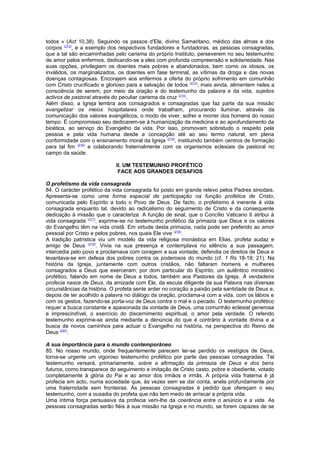 todos » (Act 10,38). Seguindo os passos d'Ele, divino Samaritano, médico das almas e dos
corpos (212)
, e a exemplo dos respectivos fundadores e fundadoras, as pessoas consagradas,
que a tal são encaminhadas pelo carisma do próprio Instituto, perseverem no seu testemunho
de amor pelos enfermos, dedicando-se a eles com profunda compreensão e solidariedade. Nas
suas opções, privilegiem os doentes mais pobres e abandonados, bem como os idosos, os
inválidos, os marginalizados, os doentes em fase terminal, as vítimas da droga e das novas
doenças contagiosas. Encorajem aos enfermos a oferta do próprio sofrimento em comunhão
com Cristo crucificado e glorioso para a salvação de todos (213)
; mais ainda, alimentem neles a
consciência de serem, por meio da oração e do testemunho da palavra e da vida, sujeitos
activos de pastoral através do peculiar carisma da cruz (214)
.
Além disso, a Igreja lembra aos consagrados e consagradas que faz parte da sua missão
evangelizar os meios hospitalares onde trabalham, procurando iluminar, através da
comunicação dos valores evangélicos, o modo de viver, sofrer e morrer dos homens do nosso
tempo. É compromisso seu dedicarem-se à humanização da medicina e ao aprofundamento da
bioética, ao serviço do Evangelho da vida. Por isso, promovam sobretudo o respeito pela
pessoa e pela vida humana desde a concepção até ao seu termo natural, em plena
conformidade com o ensinamento moral da Igreja (215)
, instituindo também centros de formação
para tal fim (216)
e colaborando fraternalmente com os organismos eclesiais da pastoral no
campo da saúde.
II. UM TESTEMUNHO PROFÉTICO
FACE AOS GRANDES DESAFIOS
O profetismo da vida consagrada
84. O carácter profético da vida consagrada foi posto em grande relevo pelos Padres sinodais.
Apresenta-se como uma forma especial de participação na função profética de Cristo,
comunicada pelo Espírito a todo o Povo de Deus. De facto, o profetismo é inerente à vida
consagrada enquanto tal, devido ao radicalismo do seguimento de Cristo e da consequente
dedicação à missão que o caracteriza. A função de sinal, que o Concílio Vaticano II atribui à
vida consagrada (217)
, exprime-se no testemunho profético da primazia que Deus e os valores
do Evangelho têm na vida cristã. Em virtude desta primazia, nada pode ser preferido ao amor
pessoal por Cristo e pelos pobres, nos quais Ele vive (218)
.
A tradição patrística viu um modelo da vida religiosa monástica em Elias, profeta audaz e
amigo de Deus (219)
. Vivia na sua presença e contemplava no silêncio a sua passagem,
intercedia pelo povo e proclamava com coragem a sua vontade, defendia os direitos de Deus e
levantava-se em defesa dos pobres contra os poderosos do mundo (cf. 1 Rs 18-19; 21). Na
história da Igreja, juntamente com outros cristãos, não faltaram homens e mulheres
consagrados a Deus que exerceram, por dom particular do Espírito, um autêntico ministério
profético, falando em nome de Deus a todos, também aos Pastores da Igreja. A verdadeira
profecia nasce de Deus, da amizade com Ele, da escuta diligente da sua Palavra nas diversas
circunstâncias da história. O profeta sente arder no coração a paixão pela santidade de Deus e,
depois de ter acolhido a palavra no diálogo da oração, proclama-a com a vida, com os lábios e
com os gestos, fazendo-se porta-voz de Deus contra o mal e o pecado. O testemunho profético
requer a busca constante e apaixonada da vontade de Deus, uma comunhão eclesial generosa
e imprescindível, o exercício do discernimento espiritual, o amor pela verdade. O referido
testemunho exprime-se ainda mediante a denúncia do que é contrário à vontade divina e a
busca de novos caminhos para actuar o Evangelho na história, na perspectiva do Reino de
Deus (220)
.
A sua importância para o mundo contemporâneo
85. No nosso mundo, onde frequentemente parecem ter-se perdido os vestígios de Deus,
torna-se urgente um vigoroso testemunho profético por parte das pessoas consagradas. Tal
testemunho versará, primariamente, sobre a afirmação da primazia de Deus e dos bens
futuros, como transparece do seguimento e imitação de Cristo casto, pobre e obediente, votado
completamente à glória do Pai e ao amor dos irmãos e irmãs. A própria vida fraterna é já
profecia em acto, numa sociedade que, às vezes sem se dar conta, anela profundamente por
uma fraternidade sem fronteiras. Às pessoas consagradas é pedido que ofereçam o seu
testemunho, com a ousadia do profeta que não tem medo de arriscar a própria vida.
Uma íntima força persuasiva da profecia vem-lhe da coerência entre o anúncio e a vida. As
pessoas consagradas serão fiéis à sua missão na Igreja e no mundo, se forem capazes de se
 