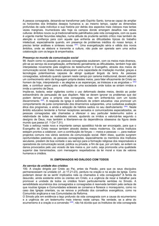 A pessoa consagrada, deixando-se transformar pelo Espírito Santo, torna-se capaz de ampliar
os horizontes dos limitados desejos humanos e, ao mesmo tempo, captar as dimensões
profundas de cada indivíduo e sua história por detrás dos aspectos mais vistosos mas tantas
vezes marginais. Inumeráveis são hoje os campos donde emergem desafios nas várias
culturas: âmbitos novos ou já tradicionalmente palmilhados pela vida consagrada, com os quais
é urgente manter fecundas relações, numa atitude de prudente sentido crítico mas também de
atenção e confiança para com aquele que enfrenta as dificuldades típicas do trabalho
intelectual, especialmente quando, em presença de problemas inéditos do nosso tempo, é
preciso tentar análises e sínteses novas (241)
. Uma evangelização séria e válida dos novos
âmbitos, onde se elabora e transmite a cultura, não pode ser operada sem uma activa
colaboração com os leigos lá empenhados.
Presença no mundo da comunicação social
99. Assim como no passado as pessoas consagradas souberam, com os meios mais diversos,
pôr-se ao serviço da evangelização, enfrentando genialmente as dificuldades, também hoje são
interpeladas novamente pela exigência de testemunhar o Evangelho, através dos meios de
comunicação social. Estes meios alcançaram uma capacidade de irradiação mundial, graças a
tecnologias potentíssimas capazes de atingir qualquer ângulo da terra. As pessoas
consagradas, sobretudo quando operam neste campo por carisma institucional, devem adquirir
um conhecimento sério da linguagem própria destes meios, para falar eficazmente de Cristo ao
homem de hoje, interpretando « as alegrias e as esperanças, as tristezas e as angústias » (242)
dele, e contribuir assim para a edificação de uma sociedade onde todos se sintam irmãos e
irmãs a caminho de Deus.
Impõe-se, todavia, estar vigilantes contra o uso deformado destes meios, devido ao poder
extraordinário de persuasão de que dispõem. Não se devem ignorar os problemas que daí
podem derivar para a própria vida consagrada, mas sim enfrentá-los com um lúcido
discernimento (243)
. A resposta da Igreja é sobretudo de ordem educativa: visa promover um
comportamento de justa compreensão dos dinamismos subjacentes, uma cuidadosa avaliação
ética dos programas, e ainda a adopção de hábitos sadios no seu desfrutamento (244)
. Neste
âmbito educativo tendente a formar receptores sensatos e comunicadores especializados, as
pessoas consagradas são chamadas a oferecer o seu particular testemunho sobre a
relatividade de todas as realidades visíveis, ajudando os irmãos a valorizá-las segundo o
desígnio de Deus, mas também a libertarem-se da dependência obsessiva da figura deste
mundo que passa (cf. 1 Cor 7,31).
Todo o esforço neste novo e importante campo apostólico há-de ser encorajado, para que o
Evangelho de Cristo ressoe também através destes meios modernos. Os vários Institutos
estejam prontos a colaborar, com a contribuição de forças — meios e pessoas —, para realizar
projectos comuns nos vários sectores da comunicação social. Além disso, quando surgirem
oportunidades pastorais, as pessoas consagradas, especialmente os membros dos Institutos
seculares, prestem de boa vontade o seu serviço para a formação religiosa dos responsáveis e
operadores da comunicação social, pública ou privada, a fim de que, por um lado, se evitem os
danos provocados pelo uso viciado de tais meios e, por outro, seja promovida uma qualidade
superior das transmissões, com mensagens respeitadoras da lei moral e ricas de valores
humanos e cristãos.
IV. EMPENHADOS NO DIÁLOGO COM TODOS
Ao serviço da unidade dos cristãos
100. A oração dirigida por Cristo ao Pai, antes da Paixão, para que os seus discípulos
permanecessem na unidade (cf. Jo 17,21-23), perdura na oração e na acção da Igreja. Como
poderiam deixar de se sentir implicados nela os chamados à vida consagrada? A ferida da
desunião, ainda existente entre os crentes em Cristo, e a urgência de rezar e trabalhar para
promover a unidade de todos os cristãos foram particularmente sentidas no Sínodo. A
sensibilidade ecuménica dos consagrados e consagradas é reavivada também pela certeza de
que noutras Igrejas e Comunidades eclesiais se conserva e floresce o monaquismo, como no
caso das Igrejas orientais, ou se renova a profissão dos conselhos evangélicos, como na
Comunhão anglicana e nas Comunidades da Reforma.
O Sínodo pôs em evidência o laço profundo da vida consagrada com a causa do ecumenismo
e a urgência de um testemunho mais intenso neste campo. Na verdade, se a alma do
ecumenismo é a oração e a conversão (245)
, não há dúvida que os Institutos de vida consagrada
 