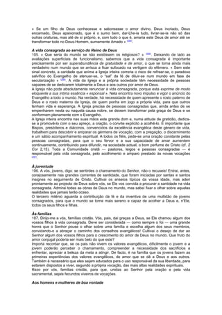 « Se um filho de Deus conhecesse e saboreasse o amor divino, Deus incriado, Deus
encarnado, Deus apaixonado, que é o sumo bem, dar-Lhe-ia tudo, livrar-se-ia não só das
outras criaturas, mas até de si próprio, e, com tudo o que é, amaria este Deus de amor até se
transformar todo no Deus-Homem, sumamente Amado » (254)
.
A vida consagrada ao serviço do Reino de Deus
105. « Que seria do mundo se não existissem os religiosos? » (255)
. Deixando de lado as
avaliações superficiais de funcionalismo, sabemos que a vida consagrada é importante
precisamente por ser superabundância de gratuidade e de amor, o que se torna ainda mais
verdadeiro num mundo que se arrisca a ficar sufocado na vertigem do efémero. « Sem este
sinal concreto, a caridade que anima a Igreja inteira correria o risco de refrear-se, o paradoxo
salvífico do Evangelho de atenuar-se, o “sal” da fé de diluir-se num mundo em fase de
secularização » (256)
. A vida da Igreja e a própria sociedade têm necessidade de pessoas
capazes de se dedicarem totalmente a Deus e aos outros por amor de Deus.
A Igreja não pode absolutamente renunciar à vida consagrada, porque esta exprime de modo
eloquente a sua íntima essência « esponsal ». Nela encontra novo impulso e vigor o anúncio do
Evangelho a todo o mundo. Na verdade, há necessidade de quem apresente o rosto paterno de
Deus e o rosto materno da Igreja, de quem ponha em jogo a própria vida, para que outros
tenham vida e esperança. A Igreja precisa de pessoas consagradas que, ainda antes de se
empenharem nesta ou naquela causa nobre, se deixem transformar pela graça de Deus e se
conformem plenamente com o Evangelho.
A Igreja inteira encontra nas suas mãos este grande dom e, numa atitude de gratidão, dedica-
se a promovê-lo com o seu apreço, a oração, o convite explícito a acolhê-lo. É importante que
Bispos, presbíteros e diáconos, convencidos da excelência evangélica deste género de vida,
trabalhem para descobrir e amparar os gérmens de vocação, com a pregação, o discernimento
e um sábio acompanhamento espiritual. A todos os fiéis, pede-se uma oração constante pelas
pessoas consagradas, para que o seu fervor e a sua capacidade de amar aumentem
continuamente, contribuindo para difundir, na sociedade actual, o bom perfume de Cristo (cf. 2
Cor 2,15). Toda a Comunidade cristã — pastores, leigos e pessoas consagradas — é
responsável pela vida consagrada, pelo acolhimento e amparo prestado às novas vocações
(257)
.
À juventude
106. A vós, jovens, digo: se sentirdes o chamamento do Senhor, não o recuseis! Entrai, antes,
corajosamente nas grandes correntes de santidade, que foram iniciadas por santas e santos
insignes no seguimento de Cristo. Cultivai os anseios típicos da vossa idade, mas aderi
prontamente ao projecto de Deus sobre vós, se Ele vos convida a procurar a santidade na vida
consagrada. Admirai todas as obras de Deus no mundo, mas sabei fixar o olhar sobre aquelas
realidades que jamais terão ocaso.
O terceiro milénio aguarda a contribuição da fé e da inventiva de uma multidão de jovens
consagrados, para que o mundo se torne mais sereno e capaz de acolher a Deus e, n'Ele,
todos os seus filhos e filhas.
Às famílias
107. Dirijo-me a vós, famílias cristãs. Vós, pais, dai graças a Deus, se Ele chamou algum dos
vossos filhos à vida consagrada. Deve ser considerada — como sempre o foi — uma grande
honra que o Senhor pouse o olhar sobre uma família e escolha algum dos seus membros,
convidando-o a abraçar o caminho dos conselhos evangélicos! Cultivai o desejo de dar ao
Senhor algum dos vossos filhos para o crescimento do amor de Deus no mundo. Que fruto do
amor conjugal poderia ser mais belo do que este?
Importa recordar que, se os pais não vivem os valores evangélicos, dificilmente o jovem e a
jovem poderão perceber o chamamento, compreender a necessidade dos sacrifícios a
enfrentar, apreciar a beleza da meta a atingir. De facto, é na família que os jovens fazem as
primeiras experiências dos valores evangélicos, do amor que se dá a Deus e aos outros.
Também é necessário que eles sejam educados para o uso responsável da sua liberdade, para
estarem dispostos a viver, segundo a própria vocação, das mais altas realidades espirituais.
Rezo por vós, famílias cristãs, para que, unidas ao Senhor pela oração e pela vida
sacramental, sejais fecundos viveiros de vocações.
Aos homens e mulheres de boa vontade
 