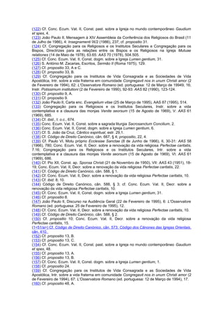 (122) Cf. Conc. Ecum. Vat. II, Const. past. sobre a Igreja no mundo contemporâneo Gaudium
et spes, 4.
(123) João Paulo II, Mensagem à XIV Assembleia da Conferência dos Religiosos do Brasil (11
de Julho de 1986), 4: Insegnamenti IX/2 (1986), 237; cf. propositio 31.
(124) Cf. Congregação para os Religiosos e os Institutos Seculares e Congregação para os
Bispos, Directrizes para as relações entre os Bispos e os Religiosos na Igreja Mutuae
relationes (14 de Maio de 1978), 63.65: AAS 70 (1978), 504.505.
(125) Cf. Conc. Ecum. Vat. II, Const. dogm. sobre a Igreja Lumen gentium, 31.
(126) S. António M. Zacarias, Escritos, Sermão II (Roma 1975), 129.
(127) Cf. propositio 33, A e C.
(128) Cf. propositio 33, B.
(129) Cf. Congregação para os Institutos de Vida Consagrada e as Sociedades de Vida
Apostólica, Intr. sobre a vida fraterna em comunidade Congregavit nos in unum Christi amor (2
de Fevereiro de 1994), 62: L'Osservatore Romano (ed. portuguesa: 12 de Março de 19949, 16;
Instr. Potissimum institutioni (2 de Fevereiro de 1990), 92-93: AAS 82 (1990), 123-124.
(130) Cf. propositio 9, A.
(131) Cf. propositio 9.
(132) João Paulo II, Carta enc. Evangelium vitae (25 de Março de 1995), AAS 87 (1995), 514.
(133) Congregação para os Religiosos e os Institutos Seculares, Instr. sobre a vida
contemplativa e a clausura das monjas Venite seorsum (15 de Agosto de 1969), V: AAS 61
(1969), 685.
(134) Cf. ibid., I: o.c., 674.
(135) Conc. Ecum. Vat. II, Const. sobre a sagrada liturgia Sacrosanctum Concilium, 2.
(136) Conc. Ecum. Vat. II, Const. dogm. sobre a Igreja Lumen gentium, 6.
(137) Cf. S. João da Cruz, Cântico espiritual, estr. 29,1.
(138) Cf. Código de Direito Canónico, cân. 667, § 4; propositio, 22, 4.
(139) Cf. Paulo VI, Motu próprio Ecclesiae Sanctae (8 de Junho de 1966), II, 30-31: AAS 58
(1966), 780; Conc. Ecum. Vat. II, Decr. sobre a renovação da vida religiosa Perfectae caritatis,
7.16; Congregação para os Religiosos e os Institutos Seculares, Intr. sobre a vida
contemplativa e a clausura das monjas Venite seorsum (15 de Agosto de 1969), VI: AAS 61
(1969), 686.
(140) Cf. Pio XII, Const. ap. Sponsa Christi (21 de Novembro de 1950), VII: AAS 43 (1951), 18-
19; Conc. Ecum. Vat. II, Decr. sobre a renovação da vida religiosa Perfectae caritatis, 22.
(141) Cf. Código de Direito Canónico, cân. 588, § 1.
(142) Cf. Conc. Ecum. Vat. II, Decr. sobre a renovação da vida religiosa Perfectae caritatis, 10.
(143) Cf. ibid. 8; 10.
(144) Código de Direito Canónico, cân. 588, § 3; cf. Conc. Ecum. Vat. II, Decr. sobre a
renovação da vida religiosa Perfectae caritatis, 10.
(145) Cf. Conc. Ecum. Vat. II, Const. dogm. sobre a Igreja Lumen gentium, 31.
(146) Cf. propositio 8.
(147) João Paulo II, Discurso na Audiência Geral (22 de Fevereiro de 1995), 6: L'Osservatore
Romano (ed. portuguesa: 25 de Fevereiro de 1995), 12.
(148) Cf. Conc. Ecum. Vat. II, Decr. sobre a renovação da vida religiosa Perfectae caritatis, 10.
(149) Cf. Código de Direito Canónico, cân. 588, § 2.
(150) Cf. propositio 10; Conc. Ecum. Vat. II, Decr. sobre a renovação da vida religiosa
Perfectae caritatis, 15.
(1<51/a>) Cf. Código de Direito Canónico, cân. 573; Código dos Cânones das Igrejas Orientais,
cân. 410.
(152) Cf. propositio 13, B.
(153) Cf. propositio 13, C.
(154) Cf. Conc. Ecum. Vat. II, Const. past. sobre a Igreja no mundo contemporâneo Gaudium
et spes, 48.
(155) Cf. propositio 13, A.
(156) Cf. propositio 13, B.
(157) Cf. Conc. Ecum. Vat. II, Const. dogm. sobre a Igreja Lumen gentium, 1.
(158) Cf. propositio 24.
(159) Cf. Congregação para os Institutos de Vida Consagrada e as Sociedades de Vida
Apostólica, Intr. sobre a vida fraterna em comunidade Congregavit nos in unum Christi amor (2
de Fevereiro de 1994), 67: L'Osservatore Romano (ed. portuguesa: 12 de Março de 1994), 17.
(160) Cf. propositio 48, A.
 