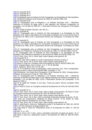 (161) Cf. propositio 48, B.
(162) Cf. propositio 48, C.
(163) Cf. propositio 49, A.
(164) Congregação para os Institutos de Vida Consagrada e as Sociedades de Vida Apostólica,
Instr. Potissimum institutioni (2 de Fevereiro de 1990), 29: AAS 82 (1990), 493.
(165) Cf. propositio 49, B.
(166) Cf. Congregação para os Religiosos e os Institutos Seculares, Instr. « Elementos
essenciais da doutrina da Igreja sobre a vida aplicados aos Institutos consagrados ao
apostolado » (31 de Maio de 1983) 45: L' Osservatore Romano (ed. portuguesa: 28 de Agosto
de 1983) 5.
(167) Cf. Código de Direito Canónico, cân. 607, § 1.
(168) Cf. propositio 50.
(169) Cf. Congregação para os Institutos de Vida Consagrada e as Sociedades de Vida
Apostólica, Instr. sobre a vida fraterna em comunidade Congregavit nos in unum Christi amor (2
de Fevereiro de 1994), 32-33: L'Osservatore Romano (ed. portuguesa: 12 de Março de 1994),
11-12.
(170) Cf. propositio 51.
(171) Cf. Congregação para os Institutos de Vida Consagrada e as Sociedades de Vida
Apostólica, Intr. sobre a vida fraterna em comunidade Congregavit nos in unum Christi amor (2
de Fevereiro de 1994), 43-45: L'Osservatore Romano (ed. portuguesa: 12 de Março de 1994),
13.
(172) Cf. Congregação para os Institutos de Vida Consagrada e as Sociedades de Vida
Apostólica, Intr. Potissimum institutioni (2 de Fevereiro de 1990), 70: AAS 82 (1990), 513-514.
(1) Cf. Congregação para os Institutos de Vida Consagrada e as Sociedades de Vida
Apostólica, Instr. Potissimum institutioni (2 de Fevereiro de 1990), 68: AAS 82 (1990), 512.
(174) Cf. Conc. Ecum. Vat. II, Const. dogm. sobre a Igreja Lumen gentium, 46.
(175) Propositio 35, A.
(176) Const. past. sobre a Igreja no mundo contemporâneo Gaudium et spes, 4.
(177) Cf. Conc. Ecum. Vat. II, Const. dogm. sobre a Igreja Lumen gentium, 12.
(178) Paulo VI, Carta enc. Ecclesiam suam (6 de Agosto de 19(4) III. AAS 56 (1964), 639.
(179) S. Gregório Magno, Hom in Ezech., II, II, 11: PL 76, 954-955.
(180) S. Agostinho, Sermo 78, 6: PL 38, 492.
(181) Cf. IV Conferência Geral do Episcopado Latino-americano, Doc. Nova evangelização,
promoção humana e cultura cristã (CELAM 1992), conclusão, n. 178.
(182) Conférence « Sur l'esprit de la Compagnie » (9 de Fevereiro de 1653): Corréspondance,
Entretiens, Documents (ed. Coste IX - Paris 1923), 592.
(183) Cf. Congregação para os Religiosos e os Institutos Seculares, Instr. « Elementos
essenciais da doutrina da Igreja sobre a vida religiosa aplicados aos Institutos consagrados ao
apostolado » (31 de Maio de 1983), 23-24: L'Osservatore Romano (ed. portuguesa: 14 de
Agosto de 1983), 5.
(184) Cf. B. Isabel da Trindade, O mon Dieu, Trinité que j'adore: Œuvres complètes (Paris
1991), 199-200.
(185) Cf. Paulo VI, Exort. ap. Evangelii nuntiandi (8 de Dezembro de 1975), 69: AAS 68 (1976),
59.
(186) Cf. propositio 37, A.
(187) Cf. Conc. Ecum. Vat. II, Const. dogm. sobre a Igreja Lumen gentium, 46; Paulo VI, Exort.
ap. Evangelii nuntiandi (8 de Dezembro de 1975), 69: AAS 68 (1976), 59.
(188) Cf. Conc. Ecum. Vat. II, Const. dogm. sobre a Igreja Lumen gentium, 44; 46.
(189) Cf. Conc. Ecum. Vat. II, Decr. sobre a actividade missionária da Igreja Ad gentes, 18; 40.
(190) Carta aos Companheiros residentes em Roma (Cochim: 15 de Janeiro de 1544):
Monumenta Historica Societatis Iesu, 67 (1944), 166-167.
(191) Cf. Conc. Ecum. Vat. II, Const. dogm. sobre a Igreja Lumen gentium, 44.
(192) Cf. João Paulo II, Carta enc. Redemptoris missio (7 de Dezembro de 1990), 69: AAS 83
(1991), 317-318; Catecismo da Igreja Católica, 927.
(193) João Paulo II, Carta enc. Redemptoris missio (7 de Dezembro de 1990), 31: AAS 83
(1991), 277.
(194) Ibid., 2: o.c., 251.
(195) Conc. Ecum. Vat. II, Decr. sobre a actividade missionária da Igreja Ad gentes, 18; cf.
João Paulo II, Carta enc. Redemptoris missio (7 de Dezembro de 1990), 69: AAS 83 (1991),
317-318.
 