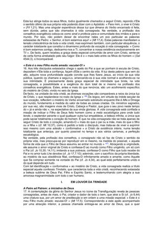 Esta luz atinge todos os seus filhos, todos igualmente chamados a seguir Cristo, repondo n'Ele
o sentido último da sua própria vida podendo dizer com o Apóstolo: « Para mim, o viver é Cristo
» (Fil 1,21). Mas uma singular experiência dessa luz que dimana do Verbo encarnado é feita,
sem dúvida, pelos que são chamados à vida consagrada. Na verdade, a profissão dos
conselhos evangélicos coloca-os como sinal e profecia para a comunidade dos irmãos e para o
mundo. Por isso, não podem deixar de encontrar neles um eco particular as palavras
extasiadas de Pedro: « Senhor, é bom estarmos aqui! » (Mt 17,4). Estas palavras manifestam a
tensão cristocêntrica de toda a vida cristã, mas exprimem também, com particular eloquência, o
carácter totalizante que constitui o dinamismo profundo da vocação à vida consagrada: « Como
é bom estarmos contigo, dedicarmo-nos a Ti, concentrar a nossa existência exclusivamente em
Ti! ». De facto, quem recebeu a graça desta especial comunhão de amor com Cristo, sente-se
de certa forma arrebatado pelo seu fulgor: Ele é o « mais belo entre os filhos do homem » (Sal
4544,3), o Incomparável.
« Este é o meu Filho muito amado: escutai-O! »
16. Aos três discípulos extasiados chega o apelo do Pai a que se ponham à escuta de Cristo,
depositem n'Ele toda a confiança, façam d'Ele o centro da vida. À luz desta palavra que vem do
alto, adquire nova profundidade aquele convite que lhes fizera Jesus, ao início da sua vida
pública, quando os chamara a segui-Lo, arrancando-os à sua vida normal e acolhendo-os na
sua intimidade. É precisamente desta graça especial de intimidade que brota, na vida
consagrada, a possibilidade e a exigência do dom total de si mesmo na profissão dos
conselhos evangélicos. Estes, antes e mais do que renúncia, são um acolhimento específico
do mistério de Cristo, vivido no seio da Igreja.
De facto, na unidade da vida cristã, as diversas vocações são comparáveis a raios da única luz
de Cristo, « que resplandece no rosto da Igreja » (26)
.Os leigos, em virtude da índole secular da
sua vocação, reflectem o mistério do Verbo encarnado sobretudo enquanto Ele é Alfa e Ómega
do mundo, fundamento e medida do valor de todas as coisas criadas. Os ministros sagrados,
por sua vez, são imagens vivas de Cristo, Cabeça e Pastor, que guia o seu povo neste tempo
do « já e ainda não », na expectativa da sua vinda gloriosa. À vida consagrada está confiada a
missão de indicar o Filho de Deus feito homem como a meta escatológica para onde tudo
tende, o esplendor perante o qual qualquer outra luz empalidece, a beleza infinita, a única que
pode saciar totalmente o coração do homem. É que na vida consagrada não se trata apenas de
seguir Cristo de todo o coração, amando-O « mais do que o pai ou a mãe, mais do que o filho
ou a filha » (cf. Mt 10,37), como é pedido a todo o discípulo, mas trata-se de viver e exprimir
isso mesmo com uma adesão « conformativa » a Cristo da existência inteira, numa tensão
totalizante que antecipa, por quanto possível no tempo e aos vários carismas, a perfeição
escatológica.
Na verdade, pela profissão dos conselhos, o consagrado não só faz de Cristo o sentido da
própria vida, mas preocupa-se por reproduzir em si mesmo, na medida do possível, « aquela
forma de vida que o Filho de Deus assumiu ao entrar no mundo » (27)
. Abraçando a virgindade,
ele assume o amor virginal de Cristo e confessa-O ao mundo como Filho unigénito, um só com
o Pai (cf. Jo 10,30; 14,11); imitando a sua pobreza, confessa-O como Filho que tudo recebe do
Pai e no amor tudo Lhe devolve (cf. Jo 17,7.10); aderindo, com o sacrifício da própria liberdade,
ao mistério da sua obediência filial, confessa-O infinitamente amado e amante, como Aquele
que Se compraz somente na vontade do Pai (cf. Jo 4,34), ao qual está perfeitamente unido e
do qual depende em tudo.
Com tal identificação « conformativa » ao mistério de Cristo, a vida consagrada realiza a título
especial aquela confessio Trinitatis, que caracteriza toda a vida cristã, reconhecendo extasiada
a beleza sublime de Deus Pai, Filho e Espírito Santo, e testemunhando com alegria a sua
amorosa magnanimidade com todo o ser humano.
I. EM LOUVOR DA TRINDADE
A Patre ad Patrem: a iniciativa de Deus
17. A contemplação da glória do Senhor Jesus no ícone da Transfiguração revela às pessoas
consagradas, antes de mais, o Pai, criador e dador de todo o bem, que atrai a Si (cf. Jo 6,44)
uma criatura sua, por um amor de predilecção e em ordem a uma missão especial. « Este é o
meu Filho muito amado: escutai-O! » (Mt 17,5). Correspondendo a este apelo acompanhado
por uma atracção interior, a pessoa chamada entrega-se ao amor de Deus, que a quer
 