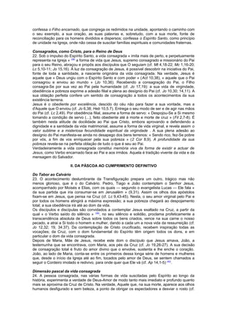 confessa o Filho encarnado, que congrega os redimidos na unidade, apontando o caminho com
o seu exemplo, a sua oração, as suas palavras e, sobretudo, com a sua morte, fonte de
reconciliação para os homens divididos e dispersos; confessa o Espírito Santo, como princípio
de unidade na Igreja, onde não cessa de suscitar famílias espirituais e comunidades fraternas.
Consagrados, como Cristo, para o Reino de Deus
22. Sob o impulso do Espírito Santo, a vida consagrada « imita mais de perto, e perpetuamente
representa na Igreja » (38)
a forma de vida que Jesus, supremo consagrado e missionário do Pai
para o seu Reino, abraçou e propôs aos discípulos que O seguiam (cf. Mt 4,18-22; Mc 1,16-20;
Lc 5,10-11; Jo 15,16). À luz da consagração de Jesus, é possível descobrir na iniciativa do Pai,
fonte de toda a santidade, a nascente originária da vida consagrada. Na verdade, Jesus é
aquele que « Deus ungiu com o Espírito Santo e com poder » (Act 10,38), « aquele que o Pai
consagrou e enviou ao mundo » (Jo 10,36). Recebendo a consagração do Pai, o Filho
consagra-Se por sua vez ao Pai pela humanidade (cf. Jo 17,19): a sua vida de virgindade,
obediência e pobreza exprime a adesão filial e plena ao desígnio do Pai (cf. Jo 10,30; 14,11). A
sua oblação perfeita confere um sentido de consagração a todos os acontecimentos da sua
existência terrena.
Jesus é o obediente por excelência, descido do céu não para fazer a sua vontade, mas a
d'Aquele que O enviou (cf. Jo 6,38; Heb 10,5.7). Entrega o seu modo de ser e de agir nas mãos
do Pai (cf. Lc 2,49). Por obediência filial, assume a forma de servo: « Despojou-Se a Si mesmo
tomando a condição de servo (...), feito obediente até à morte e morte de cruz » (Fil 2,7-8). É
também nesta atitude de docilidade ao Pai que Cristo, embora aprovando e defendendo a
dignidade e a santidade da vida matrimonial, assume a forma de vida virginal, e revela assim o
valor sublime e a misteriosa fecundidade espiritual da virgindade . A sua plena adesão ao
desígnio do Pai manifesta-se ainda no desapego dos bens terrenos: « Sendo rico, fez-Se pobre
por vós, a fim de vos enriquecer pela sua pobreza » (2 Cor 8,9). A profundidade da sua
pobreza revela-se na perfeita oblação de tudo o que é seu ao Pai.
Verdadeiramente a vida consagrada constitui memória viva da forma de existir e actuar de
Jesus, como Verbo encarnado face ao Pai e aos irmãos. Aquela é tradição vivente da vida e da
mensagem do Salvador.
II. DA PÁSCOA AO CUMPRIMENTO DEFINITIVO
Do Tabor ao Calvário
23. O acontecimento deslumbrante da Transfiguração prepara um outro, trágico mas não
menos glorioso, que é o do Calvário. Pedro, Tiago e João contemplam o Senhor Jesus,
acompanhado por Moisés e Elias, com os quais — segundo o evangelista Lucas — Ele fala «
da sua partida que iria consumar-se em Jerusalém » (9,31). Assim os olhos dos apóstolos
fixam-se em Jesus, que pensa na Cruz (cf. Lc 9,43-45). Nesta, o seu amor virginal pelo Pai e
por todos os homens atingirá a máxima expressão; a sua pobreza chegará ao despojamento
total; a sua obediência irá até ao dom da vida.
Os discípulos e discípulas são convidados a contemplar Jesus exaltado na Cruz, a partir da
qual « o Verbo saído do silêncio » (39)
, no seu silêncio e solidão, proclama profeticamente a
transcendência absoluta de Deus sobre todos os bens criados, vence na sua carne o nosso
pecado, e atrai a Si todo o homem e mulher, dando a cada um a nova vida da ressurreição (cf.
Jo 12,32; 19, 34.37). Da contemplação de Cristo crucificado, recebem inspiração todas as
vocações; da Cruz, com o dom fundamental do Espírito têm origem todos os dons, e em
particular o dom da vida consagrada.
Depois de Maria, Mãe de Jesus, recebe este dom o discípulo que Jesus amava, João, a
testemunha que se encontrava, com Maria, aos pés da Cruz (cf. Jo 19,26-27). A sua decisão
de consagração total é fruto do amor divino que o envolve, sustenta e lhe enche o coração.
João, ao lado de Maria, conta-se entre os primeiros dessa longa série de homens e mulheres
que, desde o início da Igreja até ao fim, tocados pelo amor de Deus, se sentem chamados a
seguir o Cordeiro imolado e redivivo, para onde quer que Ele vá (cf. Ap 14,1-5) (40)
.
Dimensão pascal da vida consagrada
24. A pessoa consagrada, nas várias formas de vida suscitadas pelo Espírito ao longo da
história, experimenta a verdade de Deus-Amor de modo tanto mais imediato e profundo quanto
mais se aproxima da Cruz de Cristo. Na verdade, Aquele que, na sua morte, aparece aos olhos
humanos desfigurado e sem beleza, a ponto de obrigar os espectadores a desviar o rosto (cf.
 