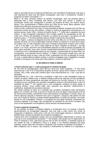 existe a convicção de que a presença de Maria tem uma importância fundamental, quer para a
vida espiritual de cada uma das almas consagradas, quer para a consistência, unidade e
progresso da inteira comunidade » (48)
.
Maria é, de facto, exemplo sublime de perfeita consagração, pela sua pertença plena e
dedicação total a Deus. Escolhida pelo Senhor, que n'Ela quis cumprir o mistério da
Encarnação, lembra aos consagrados o primado da iniciativa de Deus. Ao mesmo tempo,
dando o seu consentimento à Palavra divina que n'Ela Se fez carne, Maria aparece como
modelo de acolhimento da graça por parte da criatura humana.
Unida a Cristo, juntamente com José, na vida escondida de Nazaré, presente junto do Filho em
momentos cruciais da sua vida pública, a Virgem é mestra de seguimento incondicional e de
assíduo serviço. Assim n'Ela, « templo do Espírito Santo » (49)
, brilha todo o esplendor da nova
criatura. A vida consagrada contempla-A como modelo sublime de consagração ao Pai, de
união com o Filho e de docilidade ao Espírito, na certeza de que aderir « ao género de vida
virginal e pobre » (50)
de Cristo significa assumir também o género de vida de Maria.
Mas na Virgem, a pessoa consagrada encontra ainda uma Mãe por um título absolutamente
especial. De facto, se a nova maternidade conferida a Maria no Calvário é um dom feito a todos
os cristãos, tem um valor específico para quem consagrou plenamente a própria vida a Cristo.
« Eis aí a tua Mãe » (Jo 19,27): estas palavras de Jesus, dirigidas ao discípulo « que Ele
amava » (Jo 19,26), assumem uma profundidade particular na vida da pessoa consagrada. De
facto, esta é chamada, como João, a tomar consigo Maria Santíssima (cf. Jo 19,27), amando-A
e imitando-A com a radicalidade própria da sua vocação, e experimentando da parte d'Ela, em
contrapartida, uma especial ternura materna. A Virgem comunica-lhe aquele amor que lhe
permite oferecer todos os dias a vida por Cristo, cooperando com Ele na salvação do mundo.
Por isso, a relação filial com Maria constitui o caminho privilegiado para a fidelidade à vocação
recebida e uma ajuda muito eficaz para nela progredir e vivê-la em plenitude (51)
.
III. NA IGREJA E PARA A IGREJA
« É bom estarmos aqui »: a vida consagrada no mistério da Igreja
29. Na cena da Transfiguração, Pedro fala em nome dos outros apóstolos: « É bom [nós]
estarmos aqui » (Mt 17,4). A experiência da glória de Cristo, apesar de lhe inebriar a mente e o
coração, não o isola, antes pelo contrário liga-o mais profundamente ao « nós » que são os
discípulos.
Esta dimensão do « nós » leva-nos a considerar o lugar que a vida consagrada ocupa no
mistério da Igreja. Nestes anos, a reflexão teológica acerca da natureza da vida consagrada
aprofundou as novas perspectivas derivadas da doutrina do Concílio Vaticano II. À sua luz,
constatou-se que a profissão dos conselhos evangélicos pertence indiscutivelmente à vida e à
santidade da Igreja (52)
. Isto significa que a vida consagrada, presente na Igreja desde os
primeiros tempos, nunca poderá faltar nela, enquanto seu elemento imprescindível e
qualificativo, expressão da sua própria natureza.
Isto resulta evidente do facto de a profissão dos conselhos evangélicos estar intimamente
ligada com o mistério de Cristo, já que tem a função de tornar de algum modo presente a forma
de vida que Ele escolheu, apontando-a como valor absoluto e escatológico. O próprio Jesus, ao
chamar algumas pessoas a deixarem tudo para O seguirem, inaugurou este género de vida
que, sob a acção do Espírito, se desenvolverá gradualmente, ao longo dos séculos, nas várias
formas de vida consagrada. Portanto, a concepção de uma Igreja composta unicamente por
ministros sagrados e por leigos não corresponde às intenções do seu divino Fundador, tais
como no-las apresentam os Evangelhos e outros escritos neo-testamentários.
A nova e especial consagração
30. Na tradição da Igreja, a profissão religiosa é considerada como um singular e fecundo
aprofundamento da consagração baptismal, visto que nela a união íntima com Cristo, já
inaugurada no Baptismo, evolui para o dom de uma conformação expressa e realizada mais
perfeitamente, através da profissão dos conselhos evangélicos (53)
.
Todavia esta nova consagração reveste uma sua peculiaridade relativamente à primeira, da
qual não é uma consequência necessária (54)
. Na verdade, todo aquele que foi regenerado em
Cristo é chamado a viver, pela força que lhe vem do dom do Espírito, a castidade própria do
seu estado de vida, a obediência a Deus e à Igreja, e um razoável desapego dos bens
materiais, porque todos são chamados à santidade, que consiste na perfeição da caridade (55)
.
Mas o Baptismo, por si mesmo, não comporta o chamamento ao celibato ou à virgindade, a
 
