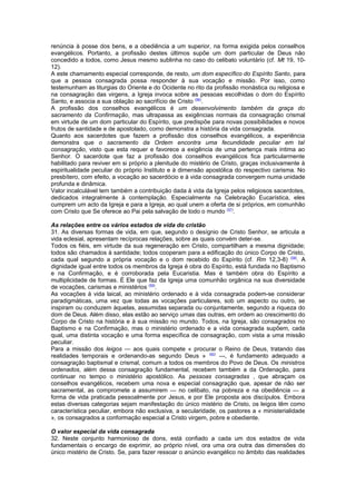 renúncia à posse dos bens, e a obediência a um superior, na forma exigida pelos conselhos
evangélicos. Portanto, a profissão destes últimos supõe um dom particular de Deus não
concedido a todos, como Jesus mesmo sublinha no caso do celibato voluntário (cf. Mt 19, 10-
12).
A este chamamento especial corresponde, de resto, um dom específico do Espírito Santo, para
que a pessoa consagrada possa responder à sua vocação e missão. Por isso, como
testemunham as liturgias do Oriente e do Ocidente no rito da profissão monástica ou religiosa e
na consagração das virgens, a Igreja invoca sobre as pessoas escolhidas o dom do Espírito
Santo, e associa a sua oblação ao sacrifício de Cristo (56)
.
A profissão dos conselhos evangélicos é um desenvolvimento também da graça do
sacramento da Confirmação, mas ultrapassa as exigências normais da consagração crismal
em virtude de um dom particular do Espírito, que predispõe para novas possibilidades e novos
frutos de santidade e de apostolado, como demonstra a história da vida consagrada.
Quanto aos sacerdotes que fazem a profissão dos conselhos evangélicos, a experiência
demonstra que o sacramento da Ordem encontra uma fecundidade peculiar em tal
consagração, visto que esta requer e favorece a exigência de uma pertença mais íntima ao
Senhor. O sacerdote que faz a profissão dos conselhos evangélicos fica particularmente
habilitado para reviver em si próprio a plenitude do mistério de Cristo, graças inclusivamente à
espiritualidade peculiar do próprio Instituto e à dimensão apostólica do respectivo carisma. No
presbítero, com efeito, a vocação ao sacerdócio e à vida consagrada convergem numa unidade
profunda e dinâmica.
Valor incalculável tem também a contribuição dada à vida da Igreja pelos religiosos sacerdotes,
dedicados integralmente à contemplação. Especialmente na Celebração Eucarística, eles
cumprem um acto da Igreja e para a Igreja, ao qual unem a oferta de si próprios, em comunhão
com Cristo que Se oferece ao Pai pela salvação de todo o mundo (57)
.
As relações entre os vários estados de vida do cristão
31. As diversas formas de vida, em que, segundo o desígnio de Cristo Senhor, se articula a
vida eclesial, apresentam recíprocas relações, sobre as quais convém deter-se.
Todos os fiéis, em virtude da sua regeneração em Cristo, compartilham a mesma dignidade;
todos são chamados à santidade; todos cooperam para a edificação do único Corpo de Cristo,
cada qual segundo a própria vocação e o dom recebido do Espírito (cf. Rm 12,3-8) (58)
. A
dignidade igual entre todos os membros da Igreja é obra do Espírito, está fundada no Baptismo
e na Confirmação, e é corroborada pela Eucaristia. Mas é também obra do Espírito a
multiplicidade de formas. É Ele que faz da Igreja uma comunhão orgânica na sua diversidade
de vocações, carismas e ministérios (59)
.
As vocações à vida laical, ao ministério ordenado e à vida consagrada podem-se considerar
paradigmáticas, uma vez que todas as vocações particulares, sob um aspecto ou outro, se
inspiram ou conduzem àquelas, assumidas separada ou conjuntamente, segundo a riqueza do
dom de Deus. Além disso, elas estão ao serviço umas das outras, em ordem ao crescimento do
Corpo de Cristo na história e à sua missão no mundo. Todos, na Igreja, são consagrados no
Baptismo e na Confirmação, mas o ministério ordenado e a vida consagrada supõem, cada
qual, uma distinta vocação e uma forma específica de consagração, com vista a uma missão
peculiar.
Para a missão dos leigos — aos quais compete « procurar o Reino de Deus, tratando das
realidades temporais e ordenando-as segundo Deus » (60)
—, é fundamento adequado a
consagração baptismal e crismal, comum a todos os membros do Povo de Deus. Os ministros
ordenados, além dessa consagração fundamental, recebem também a da Ordenação, para
continuar no tempo o ministério apostólico. As pessoas consagradas , que abraçam os
conselhos evangélicos, recebem uma nova e especial consagração que, apesar de não ser
sacramental, as compromete a assumirem — no celibato, na pobreza e na obediência — a
forma de vida praticada pessoalmente por Jesus, e por Ele proposta aos discípulos. Embora
estas diversas categorias sejam manifestação do único mistério de Cristo, os leigos têm como
característica peculiar, embora não exclusiva, a secularidade, os pastores a « ministerialidade
», os consagrados a conformação especial a Cristo virgem, pobre e obediente.
O valor especial da vida consagrada
32. Neste conjunto harmonioso de dons, está confiado a cada um dos estados de vida
fundamentais o encargo de exprimir, ao próprio nível, ora uma ora outra das dimensões do
único mistério de Cristo. Se, para fazer ressoar o anúncio evangélico no âmbito das realidades
 