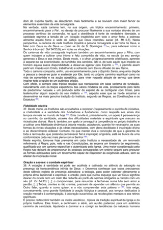 dom do Espírito Santo, se descobrem mais facilmente e se revivem com maior fervor os
elementos essenciais da vida consagrada.
Na verdade, cada carisma tem, na sua origem, um tríplice encaminhamento: primeiro,
encaminhamento para o Pai , no desejo de procurar filialmente a sua vontade através de um
processo contínuo de conversão, no qual a obediência é fonte de verdadeira liberdade, a
castidade exprime a tensão de um coração insatisfeito com todo o amor finito, a pobreza
alimenta aquela fome e sede de justiça que Deus prometeu saciar (cf. Mt 5,6). Nesta
perspectiva, o carisma de cada Instituto impelirá a pessoa consagrada a ser toda de Deus, a
falar com Deus ou de Deus — como se diz de S. Domingos (77)
—, para saborear como o
Senhor é bom (cf. Sal 34/33,9), em todas as situações.
Os carismas de vida consagrada implicam também um encaminhamento para o Filho, com
quem induzem a cultivar uma íntima e feliz comunhão de vida, na escola do seu serviço
generoso a Deus e aos irmãos. Deste modo, « o olhar, progressivamente cristificado, aprende
a separar-se da exterioridade, do turbilhão dos sentidos, isto é, de tudo aquilo que impede ao
homem aquela suave disponibilidade a deixar-se agarrar pelo Espírito » (78)
, e permite assim
partir em missão com Cristo, trabalhando e sofrendo com Ele na difusão do seu Reino.
Todo o carisma comporta, enfim, um encaminhamento para o Espírito Santo, enquanto dispõe
a pessoa a deixar-se guiar e sustentar por Ele, tanto no próprio caminho espiritual como na
vida de comunhão e na acção apostólica, para viver naquela atitude de serviço que deve
inspirar toda a opção de um autêntico cristão.
Com efeito, é sempre esta tríplice relação que transparece em cada carisma de fundação,
naturalmente com os traços específicos dos vários modelos de vida, precisamente pelo facto
de predominar naquele « um profundo ardor do espírito de se configurar com Cristo, para
testemunhar algum aspecto do seu mistério » (79)
, aspecto esse que se há-de encarnar e
desenvolver na mais genuína tradição do Instituto, segundo as Regras, as Constituições e os
Estatutos (80)
.
Fidelidade criativa
37. Deste modo, os Institutos são convidados a repropor corajosamente o espírito de iniciativa,
a criatividade e a santidade dos fundadores e fundadoras, como resposta aos sinais dos
tempos visíveis no mundo de hoje (81)
. Este convite é, primariamente, um apelo à perseverança
no caminho da santidade, através das dificuldades materiais e espirituais que marcam as
vicissitudes diárias. Mas é, também, um apelo a conseguir a competência no próprio trabalho e
a cultivar uma fidelidade dinâmica à própria missão, adaptando, quando for necessário, as suas
formas às novas situações e às várias necessidades, com plena docilidade à inspiração divina
e ao discernimento eclesial. Contudo, há que manter viva a convicção de que a garantia de
toda a renovação, que pretenda permanecer fiel à inspiração originária, está na busca de uma
conformidade cada vez mais plena com o Senhor (82)
.
Neste espírito, torna-se hoje premente em cada Instituto a necessidade de um renovado
referimento à Regra, pois, nela e nas Constituições, se encerra um itinerário de seguimento,
qualificado por um carisma específico e autenticado pela Igreja. Uma maior consideração pela
Regra não deixará de proporcionar às pessoas consagradas um critério seguro para procurar
as formas adequadas para um testemunho capaz de responder às exigências actuais, sem se
afastar da inspiração inicial.
Oração e ascese: o combate espiritual
38. A vocação à santidade só pode ser acolhida e cultivada no silêncio da adoração na
presença da transcendência infinita de Deus: « Devemos confessar que todos precisamos
deste silêncio repleto de presença adoradora: a teologia, para poder valorizar plenamente a
própria alma sapiencial e espiritual; a oração, para que nunca esqueça que ver Deus significa
descer do monte com um rosto tão radiante ao ponto de sermos obrigados a cobri-lo com um
véu (cf. Ex 34,33) [...]; o compromisso, para renunciar a fechar-se numa luta sem amor e
perdão. [...] Todos, crentes e não crentes, precisam de aprender um silêncio que permita ao
Outro falar, quando e como quiser, e a nós compreender esta palavra » (83)
. Isto exige,
concretamente, uma grande fidelidade à oração litúrgica e pessoal, aos tempos dedicados à
oração mental e à contemplação, à adoração eucarística, às recolecções mensais e aos retiros
espirituais.
É preciso redescobrir também os meios ascéticos , típicos da tradição espiritual da Igreja e do
próprio Instituto. Eles foram, e continuam a sê-lo, um auxílio poderoso para um autêntico
caminho de santidade. Ajudando a dominar e a corrigir as tendências da natureza humana
 