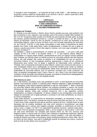 A vocação à vida consagrada — no horizonte de toda a vida cristã —, não obstante as suas
renúncias e provas, antes em virtude delas, é um caminho « de luz », sobre o qual vela o olhar
do Redentor: « Levantai-vos e não tenhais medo ».
CAPÍTULO II
SIGNUM FRATERNITATIS
A VIDA CONSAGRADA,
SINAL DE COMUNHÃO NA IGREJA
I. VALORES PERMANENTES
À imagem da Trindade
41. Durante a sua vida terrena, o Senhor Jesus chamou aqueles que quis, para andarem com
Ele e ensiná-los a viver, segundo o seu exemplo, para o Pai e para a missão d'Ele recebida (cf.
Mc 3,13-15). Inaugurava assim aquela nova família da qual haveriam de fazer parte, ao longo
dos séculos, quantos estivessem prontos a « cumprir a vontade de Deus » (cf. Mc 3,32-35).
Depois da Ascensão, mercê do dom do Espírito, constituiu-se ao redor dos Apóstolos uma
comunidade fraterna, unida no louvor de Deus e por uma concreta experiência de comunhão
(cf. Act 2,42-47; 4,32-35). A vida dessa comunidade e mais ainda a experiência de plena
partilha com Cristo, vivida pelos Doze, foram constantemente o modelo em que a Igreja se
inspirou, quando quis reviver o fervor das origens e retomar, com novo vigor evangélico, o seu
caminho na história (86)
.
Na realidade, a Igreja é essencialmente um mistério de comunhão , « um povo unido pela
unidade do Pai e do Filho e do Espírito Santo » (87)
. A vida fraterna intenta reflectir a
profundidade e a riqueza desse mistério, apresentando-se como um espaço humano habitado
pela Trindade, que difunde assim na história os dons da comunhão próprios das três Pessoas
divinas. Na vida eclesial, são muitos os âmbitos e as modalidades em que se exprime a
comunhão fraterna. À vida consagrada pertence seguramente o mérito de ter contribuído
eficazmente para manter viva na Igreja a exigência da fraternidade como confissão da
Trindade. Com a incessante promoção do amor fraterno, mesmo sob a forma de vida comum, a
vida consagrada revelou que a participação na comunhão trinitária pode mudar as relações
humanas , criando um novo tipo de solidariedade. Deste modo, ela aponta aos homens quer a
sublimidade da comunhão fraterna, quer os caminhos concretos que a esta conduzem. De
facto, as pessoas consagradas vivem « para » Deus e « de » Deus, e por isso mesmo podem
confessar a força da acção reconciliadora da graça, que abate os dinamismos desagregadores
presentes no coração do homem e nas relações sociais.
Vida fraterna no amor
42. A vida fraterna, concebida como vida partilhada no amor, é sinal eloquente da comunhão
eclesial. Com particular cuidado, é cultivada pelos Institutos religiosos e pelas Sociedades de
Vida Apostólica, onde adquire especial significado a vida em comunidade (88)
. Mas a dimensão
da comunhão fraterna está presente também nos Institutos seculares e mesmo nas formas
individuais de vida consagrada. Os eremitas, na profundidade da sua solidão, não se subtraem
à comunhão eclesial, antes pelo contrário servem-na com o seu específico carisma
contemplativo; as virgens consagradas, no século, realizam a sua consagração numa especial
relação de comunhão com a Igreja particular e universal. E de modo semelhante, as viúvas e
os viúvos consagrados.
Todas estas pessoas, no cumprimento do discipulado evangélico, se empenham a viver o «
mandamento novo » do Senhor, amando-se umas às outras como Ele nos amou (cf. Jo 13,34).
O amor levou Cristo a fazer-Se dom até ao sacrifício supremo da Cruz. Também entre os seus
discípulos não há unidade verdadeira sem este amor recíproco e incondicional, que exige
disponibilidade para o serviço sem regatear energias, prontidão no acolhimento do outro tal
como é, sem « o julgar » (cf. Mt 7,1-2), capacidade de perdoar inclusive « setenta vezes sete »
(Mt 18,22). Para as pessoas consagradas, feitas « um só coração e uma só alma » (Act 4,32)
por este amor derramado nos corações pelo Espírito Santo (cf. Rm 5,5), torna-se uma
exigência interior o colocar tudo em comum: bens materiais e experiências espirituais, talentos
e inspirações, como também ideais apostólicos e serviço caritativo: « Na vida comunitária, a
energia do Espírito que existe numa pessoa, passa contemporaneamente a todos. Nela, não só
se usufrui do dom próprio, mas este é multiplicado quando se participa aos outros, e goza-se
tanto do fruto do dom alheio como do próprio » (89)
.
 