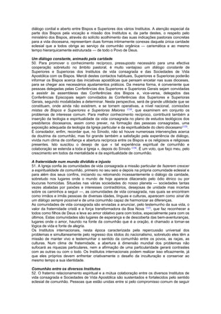 diálogo cordial e aberto entre Bispos e Superiores dos vários Institutos. A atenção especial da
parte dos Bispos pela vocação e missão dos Institutos e, da parte destes, o respeito pelo
ministério dos Bispos, através do solícito acolhimento das suas indicações pastorais concretas
para a vida diocesana, representam duas formas intimamente conexas daquela única caridade
eclesial que a todos obriga ao serviço da comunhão orgânica — carismática e ao mesmo
tempo hierarquicamente estruturada — de todo o Povo de Deus.
Um diálogo constante, animado pela caridade
50. Para promover o conhecimento recíproco, pressuposto necessário para uma efectiva
cooperação sobretudo no âmbito pastoral, é muito vantajoso um diálogo constante de
Superiores e Superioras dos Institutos de vida consagrada e das Sociedades de Vida
Apostólica com os Bispos. Mercê destes contactos habituais, Superiores e Superioras poderão
informar os Bispos acerca das iniciativas apostólicas que pensam encetar nas suas dioceses,
para se chegar aos necessários ajustamentos práticos. Da mesma forma, é conveniente que
pessoas delegadas pelas Conferências dos Superiores e Superioras Gerais sejam convidadas
a assistir às assembleias das Conferências dos Bispos e, vice-versa, delegados das
Conferências Episcopais sejam convidados às Conferências dos Superiores e Superioras
Gerais, segundo modalidades a determinar. Nesta perspectiva, será de grande utilidade que se
constituam, onde ainda não existirem, e se tornem operativas, a nível nacional, comissões
mistas de Bispos e Superiores e Superioras Maiores (114)
, que examinem em conjunto os
problemas de interesse comum. Para melhor conhecimento recíproco, contribuirá também a
inserção da teologia e espiritualidade da vida consagrada no plano de estudos teológicos dos
presbíteros diocesanos, assim como prever, na formação das pessoas consagradas, uma
exposição adequada da teologia da Igreja particular e da espiritualidade do clero diocesano(115)
.
É consolador, enfim, recordar que, no Sínodo, não só houve numerosas intervenções acerca
da doutrina da comunhão, mas foi grande também a satisfação pela experiência de diálogo,
vivida num clima de confiança e abertura recíproca entre os Bispos e os religiosos e religiosas
presentes. Isto suscitou o desejo de que « tal experiência espiritual de comunhão e
colaboração se estenda a toda a Igreja », depois do Sínodo (116)
. É um voto, que faço meu, pelo
crescimento em todos da mentalidade e da espiritualidade de comunhão.
A fraternidade num mundo dividido e injusto
51. A Igreja confia às comunidades de vida consagrada a missão particular de fazerem crescer
a espiritualidade da comunhão, primeiro no seu seio e depois na própria comunidade eclesial e
para além dos seus confins, iniciando ou retomando incessantemente o diálogo da caridade,
sobretudo nos lugares onde o mundo de hoje aparece dilacerado pelo ódio étnico ou por
loucuras homicidas. Situadas nas várias sociedades do nosso planeta — sociedades tantas
vezes abaladas por paixões e interesses contraditórios, desejosas de unidade mas incertas
sobre os caminhos a seguir —, as comunidades de vida consagrada, nas quais se encontram
como irmãos e irmãs pessoas de diversas idades, línguas e culturas, aparecem como sinal de
um diálogo sempre possível e de uma comunhão capaz de harmonizar as diferenças.
As comunidades de vida consagrada são enviadas a anunciar, pelo testemunho da sua vida, o
valor da fraternidade cristã e a força transformadora da Boa Nova (117)
, que faz reconhecer a
todos como filhos de Deus e leva ao amor oblativo para com todos, especialmente para com os
últimos. Estas comunidades são lugares de esperança e de descoberta das bem-aventuranças,
lugares onde o amor, haurido na fonte da comunhão que é a oração, é chamado a tornar-se
lógica de vida e fonte de alegria.
Os Institutos internacionais, nesta época caracterizada pela repercussão universal dos
problemas e simultaneamente pelo regresso dos ídolos do nacionalismo, sobretudo eles têm a
missão de manter vivo e testemunhar o sentido da comunhão entre os povos, as raças, as
culturas. Num clima de fraternidade, a abertura à dimensão mundial dos problemas não
sufocará as riquezas particulares, nem a afirmação de uma particularidade gerará contrastes
com as outras ou com o todo. Os Institutos internacionais podem realizar isso eficazmente, já
que eles próprios devem enfrentar criativamente o desafio da inculturação e conservar ao
mesmo tempo a sua identidade.
Comunhão entre os diversos Institutos
52. O fraterno relacionamento espiritual e a mútua colaboração entre os diversos Institutos de
vida consagrada e Sociedades de Vida Apostólica são sustentados e fortalecidos pelo sentido
eclesial de comunhão. Pessoas que estão unidas entre si pelo compromisso comum de seguir
 