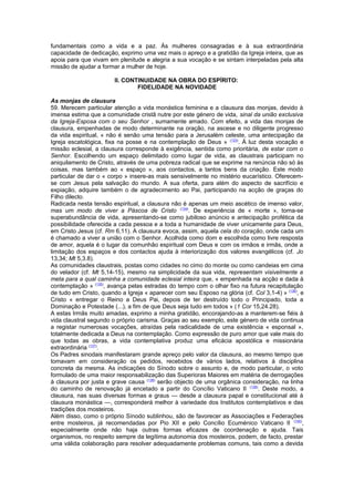 fundamentais como a vida e a paz. Às mulheres consagradas e à sua extraordinária
capacidade de dedicação, exprimo uma vez mais o apreço e a gratidão da Igreja inteira, que as
apoia para que vivam em plenitude e alegria a sua vocação e se sintam interpeladas pela alta
missão de ajudar a formar a mulher de hoje.
II. CONTINUIDADE NA OBRA DO ESPÍRITO:
FIDELIDADE NA NOVIDADE
As monjas de clausura
59. Merecem particular atenção a vida monástica feminina e a clausura das monjas, devido à
imensa estima que a comunidade cristã nutre por este género de vida, sinal da união exclusiva
da Igreja-Esposa com o seu Senhor , sumamente amado. Com efeito, a vida das monjas de
clausura, empenhadas de modo determinante na oração, na ascese e no diligente progresso
da vida espiritual, « não é senão uma tensão para a Jerusalém celeste, uma antecipação da
Igreja escatológica, fixa na posse e na contemplação de Deus » (133)
. À luz desta vocação e
missão eclesial, a clausura corresponde à exigência, sentida como prioritária, de estar com o
Senhor. Escolhendo um espaço delimitado como lugar de vida, as claustrais participam no
aniquilamento de Cristo, através de uma pobreza radical que se exprime na renúncia não só às
coisas, mas também ao « espaço », aos contactos, a tantos bens da criação. Este modo
particular de dar o « corpo » insere-as mais sensivelmente no mistério eucarístico. Oferecem-
se com Jesus pela salvação do mundo. A sua oferta, para além do aspecto de sacrifício e
expiação, adquire também o de agradecimento ao Pai, participando na acção de graças do
Filho dilecto.
Radicada nesta tensão espiritual, a clausura não é apenas um meio ascético de imenso valor,
mas um modo de viver a Páscoa de Cristo (134)
. De experiência de « morte », torna-se
superabundância de vida, apresentando-se como jubiloso anúncio e antecipação profética da
possibilidade oferecida a cada pessoa e a toda a humanidade de viver unicamente para Deus,
em Cristo Jesus (cf. Rm 6,11). A clausura evoca, assim, aquela cela do coração, onde cada um
é chamado a viver a união com o Senhor. Acolhida como dom e escolhida como livre resposta
de amor, aquela é o lugar da comunhão espiritual com Deus e com os irmãos e irmãs, onde a
limitação dos espaços e dos contactos ajuda à interiorização dos valores evangélicos (cf. Jo
13,34; Mt 5,3.8).
As comunidades claustrais, postas como cidades no cimo do monte ou como candeias em cima
do velador (cf. Mt 5,14-15), mesmo na simplicidade da sua vida, representam visivelmente a
meta para a qual caminha a comunidade eclesial inteira que, « empenhada na acção e dada à
contemplação » (135)
, avança pelas estradas do tempo com o olhar fixo na futura recapitulação
de tudo em Cristo, quando a Igreja « aparecer com seu Esposo na glória (cf. Col 3,1-4) » (136)
, e
Cristo « entregar o Reino a Deus Pai, depois de ter destruído todo o Principado, toda a
Dominação e Potestade (...), a fim de que Deus seja tudo em todos » (1 Cor 15,24.28).
A estas Irmãs muito amadas, exprimo a minha gratidão, encorajando-as a manterem-se fiéis à
vida claustral segundo o próprio carisma. Graças ao seu exemplo, este género de vida continua
a registar numerosas vocações, atraídas pela radicalidade de uma existência « esponsal »,
totalmente dedicada a Deus na contemplação. Como expressão de puro amor que vale mais do
que todas as obras, a vida contemplativa produz uma eficácia apostólica e missionária
extraordinária (137)
.
Os Padres sinodais manifestaram grande apreço pelo valor da clausura, ao mesmo tempo que
tomavam em consideração os pedidos, recebidos de vários lados, relativos à disciplina
concreta da mesma. As indicações do Sínodo sobre o assunto e, de modo particular, o voto
formulado de uma maior responsabilização das Superioras Maiores em matéria de derrogações
à clausura por justa e grave causa (138)
serão objecto de uma orgânica consideração, na linha
do caminho de renovação já encetado a partir do Concílio Vaticano II (139)
. Deste modo, a
clausura, nas suas diversas formas e graus — desde a clausura papal e constitucional até à
clausura monástica —, corresponderá melhor à variedade dos Institutos contemplativos e das
tradições dos mosteiros.
Além disso, como o próprio Sínodo sublinhou, são de favorecer as Associações e Federações
entre mosteiros, já recomendadas por Pio XII e pelo Concílio Ecuménico Vaticano II (140)
,
especialmente onde não haja outras formas eficazes de coordenação e ajuda. Tais
organismos, no respeito sempre da legítima autonomia dos mosteiros, podem, de facto, prestar
uma válida colaboração para resolver adequadamente problemas comuns, tais como a devida
 