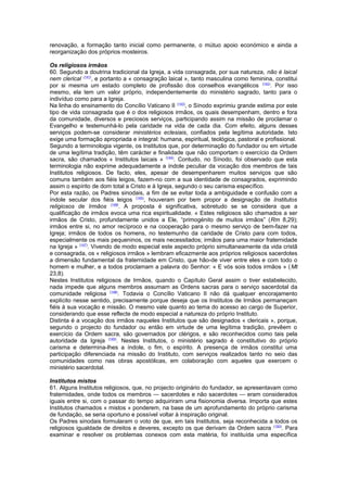 renovação, a formação tanto inicial como permanente, o mútuo apoio económico e ainda a
reorganização dos próprios mosteiros.
Os religiosos irmãos
60. Segundo a doutrina tradicional da Igreja, a vida consagrada, por sua natureza, não é laical
nem clerical (141)
, e portanto a « consagração laical », tanto masculina como feminina, constitui
por si mesma um estado completo de profissão dos conselhos evangélicos (142)
. Por isso
mesmo, ela tem um valor próprio, independentemente do ministério sagrado, tanto para o
indivíduo como para a Igreja.
Na linha do ensinamento do Concílio Vaticano II (143)
, o Sínodo exprimiu grande estima por este
tipo de vida consagrada que é o dos religiosos irmãos, os quais desempenham, dentro e fora
da comunidade, diversos e preciosos serviços, participando assim na missão de proclamar o
Evangelho e testemunhá-lo pela caridade na vida de cada dia. Com efeito, alguns desses
serviços podem-se considerar ministérios eclesiais, confiados pela legítima autoridade. Isto
exige uma formação apropriada e integral: humana, espiritual, teológica, pastoral e profissional.
Segundo a terminologia vigente, os Institutos que, por determinação do fundador ou em virtude
de uma legítima tradição, têm carácter e finalidade que não comportam o exercício da Ordem
sacra, são chamados « Institutos laicais » (144)
. Contudo, no Sínodo, foi observado que esta
terminologia não exprime adequadamente a índole peculiar da vocação dos membros de tais
Institutos religiosos. De facto, eles, apesar de desempenharem muitos serviços que são
comuns também aos fiéis leigos, fazem-no com a sua identidade de consagrados, exprimindo
assim o espírito de dom total a Cristo e à Igreja, segundo o seu carisma específico.
Por esta razão, os Padres sinodais, a fim de se evitar toda a ambiguidade e confusão com a
índole secular dos fiéis leigos (145)
, houveram por bem propor a designação de Institutos
religiosos de Irmãos (146)
. A proposta é significativa, sobretudo se se considera que a
qualificação de irmãos evoca uma rica espiritualidade. « Estes religiosos são chamados a ser
irmãos de Cristo, profundamente unidos a Ele, “primogénito de muitos irmãos” (Rm 8,29);
irmãos entre si, no amor recíproco e na cooperação para o mesmo serviço de bem-fazer na
Igreja; irmãos de todos os homens, no testemunho da caridade de Cristo para com todos,
especialmente os mais pequeninos, os mais necessitados; irmãos para uma maior fraternidade
na Igreja » (147)
. Vivendo de modo especial este aspecto próprio simultaneamente da vida cristã
e consagrada, os « religiosos irmãos » lembram eficazmente aos próprios religiosos sacerdotes
a dimensão fundamental da fraternidade em Cristo, que hão-de viver entre eles e com todo o
homem e mulher, e a todos proclamam a palavra do Senhor: « E vós sois todos irmãos » (Mt
23,8).
Nestes Institutos religiosos de Irmãos, quando o Capítulo Geral assim o tiver estabelecido,
nada impede que alguns membros assumam as Ordens sacras para o serviço sacerdotal da
comunidade religiosa (148)
. Todavia o Concílio Vaticano II não dá qualquer encorajamento
explícito nesse sentido, precisamente porque deseja que os Institutos de Irmãos permaneçam
fiéis à sua vocação e missão. O mesmo vale quanto ao tema do acesso ao cargo de Superior,
considerando que esse reflecte de modo especial a natureza do próprio Instituto.
Distinta é a vocação dos irmãos naqueles Institutos que são designados « clericais », porque,
segundo o projecto do fundador ou então em virtude de uma legítima tradição, prevêem o
exercício da Ordem sacra, são governados por clérigos, e são reconhecidos como tais pela
autoridade da Igreja (149)
. Nestes Institutos, o ministério sagrado é constitutivo do próprio
carisma e determina-lhes a índole, o fim, o espírito. A presença de irmãos constitui uma
participação diferenciada na missão do Instituto, com serviços realizados tanto no seio das
comunidades como nas obras apostólicas, em colaboração com aqueles que exercem o
ministério sacerdotal.
Institutos mistos
61. Alguns Institutos religiosos, que, no projecto originário do fundador, se apresentavam como
fraternidades, onde todos os membros — sacerdotes e não sacerdotes — eram considerados
iguais entre si, com o passar do tempo adquiriram uma fisionomia diversa. Importa que estes
Institutos chamados « mistos » ponderem, na base de um aprofundamento do próprio carisma
de fundação, se seria oportuno e possível voltar à inspiração original.
Os Padres sinodais formularam o voto de que, em tais Institutos, seja reconhecida a todos os
religiosos igualdade de direitos e deveres, excepto os que derivam da Ordem sacra (150)
. Para
examinar e resolver os problemas conexos com esta matéria, foi instituída uma específica
 