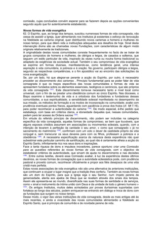 comissão, cujas conclusões convém esperar para se fazerem depois as opções convenientes
segundo aquilo que for autenticamente estabelecido.
Novas formas de vida evangélica
62. O Espírito, que, ao longo dos tempos, suscitou numerosas formas de vida consagrada, não
cessa de assistir a Igreja, quer alimentando nos Institutos já existentes o esforço de renovação
na fidelidade ao carisma original, quer distribuindo novos carismas a homens e mulheres do
nosso tempo, para que dêem vida a instituições adequadas aos desafios de hoje. Sinal desta
intervenção divina são as chamadas novas Fundações, com características de algum modo
originais relativamente às tradicionais.
A originalidade destas novas comunidades consiste frequentemente no facto de se tratar de
grupos compostos de homens e mulheres, de clérigos e leigos, de casados e solteiros, que
seguem um estilo particular de vida, inspirado às vezes numa ou noutra forma tradicional ou
adaptado às exigências da sociedade actual. Também o seu compromisso de vida evangélica
se exprime em formas diversas, manifestando-se, como tendência geral, uma intensa
aspiração à vida comunitária, à pobreza e à oração. No governo, participam clérigos e leigos,
segundo as respectivas competências, e o fim apostólico vai ao encontro das solicitações da
nova evangelização.
Se, por um lado, há que alegrar-se perante a acção do Espírito, por outro, é necessário
proceder ao discernimento dos carismas . Princípio fundamental para se poder falar de vida
consagrada é que os traços específicos das novas comunidades e formas de vida se
apresentem fundados sobre os elementos essenciais, teológicos e canónicos, que são próprios
da vida consagrada (151)
. Este discernimento torna-se necessário tanto a nível local como
universal, com o fim de se prestar uma obediência comum ao único Espírito. Nas dioceses, o
Bispo examine o testemunho de vida e a ortodoxia dos fundadores e fundadoras dessas
comunidades, a sua espiritualidade, a sensibilidade eclesial manifestada no desempenho da
sua missão, os métodos de formação e os modos de incorporação na comunidade; avalie com
prudência eventuais pontos fracos, aguardando com paciência a prova dos frutos (cf. Mt 7,16),
para poder reconhecer a autenticidade do carisma (152)
. De modo especial, é-lhe pedido que
estabeleça, com base em critérios claros, a idoneidade daqueles que, nessas comunidades,
pedem para ter acesso às Ordens sacras (153)
.
Em virtude do referido princípio de discernimento, não podem ser incluídas na categoria
específica da vida consagrada, aquelas formas de compromisso, se bem que louváveis, que
alguns esposos cristãos assumem em associações ou movimentos eclesiais, quando, com a
intenção de levarem à perfeição da caridade o seu amor, « como que consagrado » já no
sacramento do matrimónio (154)
, confirmam com um voto o dever de castidade próprio da vida
conjugal e, sem transcurar os seus deveres para com os filhos, professam a pobreza e a
obediência (155)
. A necessária especificação acerca da natureza desta experiência não quer
subestimar este particular caminho de santificação, ao qual não é certamente alheia a acção do
Espírito Santo, infinitamente rico nos seus dons e inspirações.
Face a tanta riqueza de dons e impulsos inovadores, parece oportuno criar uma Comissão
para as questões referentes às novas formas de vida consagrada, com o objectivo de
estabelecer critérios de autenticidade, que sirvam de ajuda no discernimento e nas decisões
(156)
. Entre outras tarefas, deverá essa Comissão avaliar, à luz da experiência destes últimos
decénios, as novas formas de consagração que a autoridade eclesiástica pode, com prudência
pastoral e proveito comum, reconhecer oficialmente e propor aos fiéis desejosos de uma vida
cristã mais perfeita.
Estas novas associações de vida evangélica não são uma alternativa às anteriores instituições,
que continuam a ocupar o lugar insigne que a tradição lhes conferiu. Também as novas formas
são um dom do Espírito, para que a Igreja siga o seu Senhor, num ímpeto perene de
generosidade, atenta aos apelos de Deus que se revelam através dos sinais dos tempos.
Assim ela apresenta-se ao mundo, diversificada nas suas formas de santidade e de serviços,
como « sinal e instrumento da íntima união com Deus e da unidade de todo o género humano »
(157)
. Os antigos Institutos, muitos deles acrisolados por provas duríssimas suportadas com
fortaleza ao longo dos séculos, podem enriquecer-se entrando em diálogo e troca de dons com
as fundações que surgem no nosso tempo.
Desse modo, o vigor das várias instituições de vida consagrada, desde as mais antigas até às
mais recentes, e ainda a vivacidade das novas comunidades alimentarão a fidelidade ao
Espírito Santo, que é princípio de comunhão e de novidade perene de vida.
 