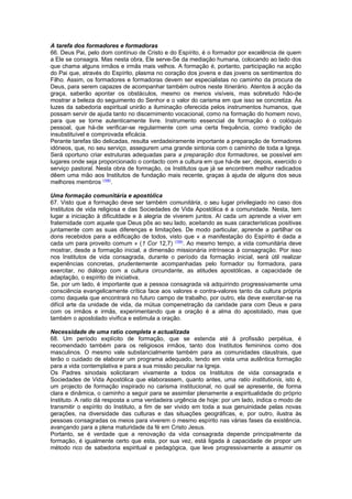 A tarefa dos formadores e formadoras
66. Deus Pai, pelo dom contínuo de Cristo e do Espírito, é o formador por excelência de quem
a Ele se consagra. Mas nesta obra, Ele serve-Se da mediação humana, colocando ao lado dos
que chama alguns irmãos e irmãs mais velhos. A formação é, portanto, participação na acção
do Pai que, através do Espírito, plasma no coração dos jovens e das jovens os sentimentos do
Filho. Assim, os formadores e formadoras devem ser especialistas no caminho da procura de
Deus, para serem capazes de acompanhar também outros neste itinerário. Atentos à acção da
graça, saberão apontar os obstáculos, mesmo os menos visíveis, mas sobretudo hão-de
mostrar a beleza do seguimento do Senhor e o valor do carisma em que isso se concretiza. Às
luzes da sabedoria espiritual unirão a iluminação oferecida pelos instrumentos humanos, que
possam servir de ajuda tanto no discernimento vocacional, como na formação do homem novo,
para que se torne autenticamente livre. Instrumento essencial de formação é o colóquio
pessoal, que há-de verificar-se regularmente com uma certa frequência, como tradição de
insubstituível e comprovada eficácia.
Perante tarefas tão delicadas, resulta verdadeiramente importante a preparação de formadores
idóneos, que, no seu serviço, assegurem uma grande sintonia com o caminho de toda a Igreja.
Será oportuno criar estruturas adequadas para a preparação dos formadores, se possível em
lugares onde seja proporcionado o contacto com a cultura em que há-de ser, depois, exercido o
serviço pastoral. Nesta obra de formação, os Institutos que já se encontrem melhor radicados
dêem uma mão aos Institutos de fundação mais recente, graças à ajuda de alguns dos seus
melhores membros (168)
.
Uma formação comunitária e apostólica
67. Visto que a formação deve ser também comunitária, o seu lugar privilegiado no caso dos
Institutos de vida religiosa e das Sociedades de Vida Apostólica é a comunidade. Nesta, tem
lugar a iniciação à dificuldade e à alegria de viverem juntos. Aí cada um aprende a viver em
fraternidade com aquele que Deus pôs ao seu lado, aceitando as suas características positivas
juntamente com as suas diferenças e limitações. De modo particular, aprende a partilhar os
dons recebidos para a edificação de todos, visto que « a manifestação do Espírito é dada a
cada um para proveito comum » (1 Cor 12,7) (169)
. Ao mesmo tempo, a vida comunitária deve
mostrar, desde a formação inicial, a dimensão missionária intrínseca à consagração. Por isso
nos Institutos de vida consagrada, durante o período da formação inicial, será útil realizar
experiências concretas, prudentemente acompanhadas pelo formador ou formadora, para
exercitar, no diálogo com a cultura circundante, as atitudes apostólicas, a capacidade de
adaptação, o espírito de iniciativa.
Se, por um lado, é importante que a pessoa consagrada vá adquirindo progressivamente uma
consciência evangelicamente crítica face aos valores e contra-valores tanto da cultura própria
como daquela que encontrará no futuro campo de trabalho, por outro, ela deve exercitar-se na
difícil arte da unidade de vida, da mútua compenetração da caridade para com Deus e para
com os irmãos e irmãs, experimentando que a oração é a alma do apostolado, mas que
também o apostolado vivifica e estimula a oração.
Necessidade de uma ratio completa e actualizada
68. Um período explícito de formação, que se estenda até à profissão perpétua, é
recomendado também para os religiosos irmãos, tanto dos Institutos femininos como dos
masculinos. O mesmo vale substancialmente também para as comunidades claustrais, que
terão o cuidado de elaborar um programa adequado, tendo em vista uma autêntica formação
para a vida contemplativa e para a sua missão peculiar na Igreja.
Os Padres sinodais solicitaram vivamente a todos os Institutos de vida consagrada e
Sociedades de Vida Apostólica que elaborassem, quanto antes, uma ratio institutionis, isto é,
um projecto de formação inspirado no carisma institucional, no qual se apresente, de forma
clara e dinâmica, o caminho a seguir para se assimilar plenamente a espiritualidade do próprio
Instituto. A ratio dá resposta a uma verdadeira urgência de hoje: por um lado, indica o modo de
transmitir o espírito do Instituto, a fim de ser vivido em toda a sua genuinidade pelas novas
gerações, na diversidade das culturas e das situações geográficas, e, por outro, ilustra às
pessoas consagradas os meios para viverem o mesmo espírito nas várias fases da existência,
avançando para a plena maturidade da fé em Cristo Jesus.
Portanto, se é verdade que a renovação da vida consagrada depende principalmente da
formação, é igualmente certo que esta, por sua vez, está ligada à capacidade de propor um
método rico de sabedoria espiritual e pedagógica, que leve progressivamente a assumir os
 
