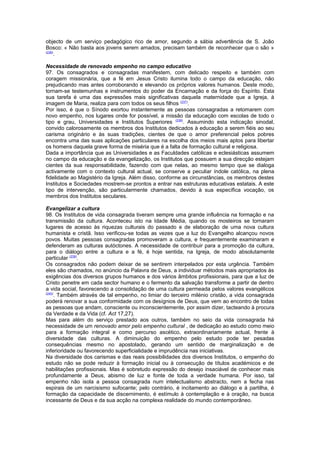 objecto de um serviço pedagógico rico de amor, segundo a sábia advertência de S. João
Bosco: « Não basta aos jovens serem amados, precisam também de reconhecer que o são »
(236)
.
Necessidade de renovado empenho no campo educativo
97. Os consagrados e consagradas manifestem, com delicado respeito e também com
coragem missionária, que a fé em Jesus Cristo ilumina todo o campo da educação, não
prejudicando mas antes corroborando e elevando os próprios valores humanos. Deste modo,
tornam-se testemunhas e instrumentos do poder da Encarnação e da força do Espírito. Esta
sua tarefa é uma das expressões mais significativas daquela maternidade que a Igreja, à
imagem de Maria, realiza para com todos os seus filhos (237)
.
Por isso, é que o Sínodo exortou instantemente as pessoas consagradas a retomarem com
novo empenho, nos lugares onde for possível, a missão da educação com escolas de todo o
tipo e grau, Universidades e Institutos Superiores (238)
. Assumindo esta indicação sinodal,
convido calorosamente os membros dos Institutos dedicados à educação a serem fiéis ao seu
carisma originário e às suas tradições, cientes de que o amor preferencial pelos pobres
encontra uma das suas aplicações particulares na escolha dos meios mais aptos para libertar
os homens daquela grave forma de miséria que é a falta de formação cultural e religiosa.
Dada a importância que as Universidades e as Faculdades católicas e eclesiásticas assumem
no campo da educação e da evangelização, os Institutos que possuem a sua direcção estejam
cientes da sua responsabilidade, fazendo com que nelas, ao mesmo tempo que se dialoga
activamente com o contexto cultural actual, se conserve a peculiar índole católica, na plena
fidelidade ao Magistério da Igreja. Além disso, conforme as circunstâncias, os membros destes
Institutos e Sociedades mostrem-se prontos a entrar nas estruturas educativas estatais. A este
tipo de intervenção, são particularmente chamados, devido à sua específica vocação, os
membros dos Institutos seculares.
Evangelizar a cultura
98. Os Institutos de vida consagrada tiveram sempre uma grande influência na formação e na
transmissão da cultura. Aconteceu isto na Idade Média, quando os mosteiros se tornaram
lugares de acesso às riquezas culturais do passado e de elaboração de uma nova cultura
humanista e cristã. Isso verificou-se todas as vezes que a luz do Evangelho alcançou novos
povos. Muitas pessoas consagradas promoveram a cultura, e frequentemente examinaram e
defenderam as culturas autóctones. A necessidade de contribuir para a promoção da cultura,
para o diálogo entre a cultura e a fé, é hoje sentida, na Igreja, de modo absolutamente
particular (239)
.
Os consagrados não podem deixar de se sentirem interpelados por esta urgência. Também
eles são chamados, no anúncio da Palavra de Deus, a individuar métodos mais apropriados às
exigências dos diversos grupos humanos e dos vários âmbitos profissionais, para que a luz de
Cristo penetre em cada sector humano e o fermento da salvação transforme a partir de dentro
a vida social, favorecendo a consolidação de uma cultura permeada pelos valores evangélicos
(240)
. Também através de tal empenho, no limiar do terceiro milénio cristão, a vida consagrada
poderá renovar a sua conformidade com os desígnios de Deus, que vem ao encontro de todas
as pessoas que andam, consciente ou inconscientemente, por assim dizer, tacteando à procura
da Verdade e da Vida (cf. Act 17,27).
Mas para além do serviço prestado aos outros, também no seio da vida consagrada há
necessidade de um renovado amor pelo empenho cultural , de dedicação ao estudo como meio
para a formação integral e como percurso ascético, extraordinariamente actual, frente à
diversidade das culturas. A diminuição do empenho pelo estudo pode ter pesadas
consequências mesmo no apostolado, gerando um sentido de marginalização e de
inferioridade ou favorecendo superficialidade e imprudência nas iniciativas.
Na diversidade dos carismas e das reais possibilidades dos diversos Institutos, o empenho do
estudo não se pode reduzir à formação inicial ou à consecução de títulos académicos e de
habilitações profissionais. Mas é sobretudo expressão do desejo insaciável de conhecer mais
profundamente a Deus, abismo de luz e fonte de toda a verdade humana. Por isso, tal
empenho não isola a pessoa consagrada num intelectualismo abstracto, nem a fecha nas
espirais de um narcisismo sufocante; pelo contrário, é incitamento ao diálogo e à partilha, é
formação da capacidade de discernimento, é estímulo à contemplação e à oração, na busca
incessante de Deus e da sua acção na complexa realidade do mundo contemporâneo.
 
