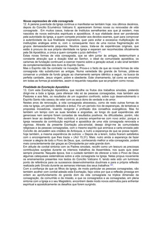 Novas expressões de vida consagrada
12. A perene juventude da Igreja continua a manifestar-se também hoje: nos últimos decénios,
depois do Concílio Ecuménico Vaticano II, apareceram formas novas ou renovadas de vida
consagrada . Em muitos casos, trata-se de Institutos semelhantes aos que já existem, mas
nascidos de novos estímulos espirituais e apostólicos. A sua vitalidade deve ser ponderada
pela autoridade da Igreja, a quem compete proceder aos devidos exames, quer para comprovar
a autenticidade da sua finalidade inspiradora, quer para evitar a excessiva multiplicação de
instituições análogas entre si, com o consequente risco de uma nociva fragmentação em
grupos demasiadamente pequenos. Noutros casos, trata-se de experiências originais, que
estão à procura da sua própria identidade na Igreja e esperam ser reconhecidas oficialmente
pela Sé Apostólica, a única a quem compete o juízo definitivo (21)
.
Estas novas formas de vida consagrada, que se vêm juntar às antigas, testemunham a
constante atracção que a doação total ao Senhor, o ideal da comunidade apostólica, os
carismas de fundação continuam a exercer mesmo sobre a geração actual, e são sinal também
da complementaridade dos dons do Espírito Santo.
Mas o Espírito não Se contradiz na inovação. Prova-o o facto de que as novas formas de vida
consagrada não substituíram as antigas. Numa variedade tão grande de formas, pôde-se
conservar a unidade de fundo graças ao chamamento sempre idêntico a seguir, na busca da
perfeita caridade, Jesus virgem, pobre e obediente. Este chamamento, tal como se encontra
em todas as formas já existentes, assim é requerido naquelas que se propõem como novas.
Finalidade da Exortação Apostólica
13. Com esta Exortação Apostólica, que recolhe os frutos dos trabalhos sinodais, pretendo
dirigir-me a toda a Igreja, para oferecer não só às pessoas consagradas, mas também aos
Pastores e aos fiéis, os resultados de um sugestivo confronto, sobre cujo desenvolvimento o
Espírito Santo não cessou de velar com os seus dons de verdade e de amor.
Nestes anos de renovação, a vida consagrada atravessou, como de resto outras formas de
vida na Igreja, um período delicado e árduo. Foi um período rico de esperanças, de tentativas e
propostas inovadoras, visando revigorar a profissão dos conselhos evangélicos. Mas foi
também um tempo com as suas tensões e angústias, ao longo do qual experiências até
generosas nem sempre foram coroadas de resultados positivos. As dificuldades, porém, não
devem levar ao desânimo. Pelo contrário, é preciso empenhar-se com novo ardor, porque a
Igreja necessita da contribuição espiritual e apostólica de uma vida consagrada renovada e
vigorosa. Através da presente Exortação pós-sinodal, desejo dirigir-me às comunidades
religiosas e às pessoas consagradas, com o mesmo espírito que animava a carta enviada pelo
Concílio de Jerusalém aos cristãos de Antioquia, e nutro a esperança de que se possa repetir,
hoje também, a mesma experiência de outrora: « Depois de a lerem, todos ficaram satisfeitos
com o encorajamento que lhes trazia » (Act 15,31). Mais: nutro ainda a esperança de fazer
crescer a alegria de todo o Povo de Deus, que, conhecendo melhor a vida consagrada, poderá
mais conscientemente dar graças ao Omnipotente por este grande dom.
Em atitude de cordial sintonia com os Padres sinodais, recolhi como um tesouro as preciosas
contribuições surgidas durante os intensos trabalhos da Assembleia, nos quais quis estar
sempre presente. Naquela época, tive o cuidado também de oferecer a todo o Povo de Deus
algumas catequeses sistemáticas sobre a vida consagrada na Igreja. Nelas propus novamente
os ensinamentos presentes nos textos do Concílio Vaticano II, tendo este sido um luminoso
ponto de referência para os sucessivos desenvolvimentos doutrinais e para a própria reflexão
realizada pelo Sínodo durante as semanas intensas dos seus trabalhos (22)
.
Com a confiança de que os filhos da Igreja, de modo particular as pessoas consagradas, vão
também acolher com cordial adesão esta Exortação, faço votos por que a reflexão prossiga em
ordem ao aprofundamento do grande dom da vida consagrada na tríplice dimensão da
consagração, da comunhão e da missão, e que os consagrados e as consagradas, em plena
sintonia com a Igreja e o seu Magistério, encontrem deste modo novos estímulos para enfrentar
espiritual e apostolicamente os desafios que forem surgindo.
 