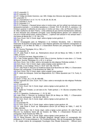 (19) Cf. propositio 11.
(20) Cf. propositio 14.
(21) Cf. Código de Direito Canónico, can. 605; Código dos Cânones das Igrejas Orientais, cân.
571; propositio 13.
(22) Cf. propositiones 3; 4; 6; 7; 8; 10; 13; 28; 28; 30; 35; 48.
(23) Cf. popositio 3, A e B.
(24) Cf. propositio 3, C.
(25) Cf. S. Cassiano: « Secessit tamen solus in monte orare, per hoc scilicet nos instruens suae
secessionis exemplo (...) ut similiter secedamus » (Conlat. 10,6: PL 49, 827); S. Jerónimo: « Et
Christum quaeras in solitudine et ores solus in monte cum Iesu » (Ep. ad Paulinum 58,4,2: PL
22, 582); Guilherme de Saint Thierry: « [Vita solitaria] ab ipso Domino familiarissime celebrata,
ab eius discipulis ipso praesente concupita: cuius transfigurationis gloriam cum vidissent qui
cum eo in monte sancto erant, continuo Petrus (...) optimum sibi iudicavit in hoc semper esse »
(Ad fratres de Monte Dei 1,1: PL 184, 310).
(26) Conc. Ecum. Vat. II, Consti. dogm. sobre a Igreja Lumen gentium, 1.
(27) Ibid., 44.
(28) Cf. Congregação para os Religiosos e os Institutos Seculares, Instr. « Elementos
essenciais da doutrina da Igreja sobre a vida religiosa aplicados aos Institutos consagrados ao
apostolado » (31 de Maio de 1983), 5: L'Osservatore Romano (ed. portuguesa: 14 de Agosto
de 1983), 4.
(29) Cf. Summa Theologiae, II-II, q. 186, a. 1.
(30) Cf. propositio 16.
(31) Cf. João Paulo II, Exort. ap. Redemptionis donum (25 de Março de 1984), 3: AAS 76
(1984), 515-517.
(32) S. Francisco de Assis, Regula bullata, I, 1.
(33) « Tota Trinitas apparuit: Pater in voce; Filius in homine, Spiritus in nube clara »: S. Tomás
de Aquino, Summa Theologiae, III, q. 45, a. 4, ad 2um.
(34) Conc. Ecum. Vat. II, Decr. sobre a renovação da vida religiosa Perfectae caritatis, 1.
(35) Conc. Ecum. Vat. II, Const. dogm. sobre a Igreja Lumen gentium, 44.
(36) Simeão, o novo teólogo. Hinos, II, 19-27: Sch 156, 178-179.
(37) Cf. João Paulo II, Discurso na Audiência Geral (9 de Novembro de 1994), 4: L'Osservatore
Romano (ed. portuguesa: 12 de Novembro de 1994), 24.
(38) Conc. Ecum. Vat. II, Const. dogm. sobre a Igreja Lumen gentium
(39) S. Inácio de Antioquia, Carta aos Magnesianos, 8,2: Patres Apostolici (ed. F.X. Funk), II,
237.
(40) Cf. propositio 3.
(41) Enarr. in Psal., 44, 3: PL 36, 495-496.
(42) Cf. propositio 25; Conc. Ecum. Vat. II, Decr. sobre a renovação da vida religiosa Perfectae
caritatis, 17.
(43) Cf. propositio 25.
(44) Cf. Conc. Ecum. Vat. II, Const. dogm. sobre a Igreja Lumen gentium, 42.
(45) Ibid., 44.
(46) B. Isabel da Trindade, Le ciel dans la foi. Traité spirituel, I, 14: Œuvres complètes (Paris
1991), 106.
(47) Cf. S. Agostinho, Confessiones, I, 1: PL 32, 661.
(48) João Paulo II, Discurso na Audiência Geral (29 de Março de 1995), 1: L'Osservatore
Romano (ed. portuguesa: 1 de Abril de 1995), 24.
(49) Cf. Conc. Ecum. Vat. II, Const. dogm. sobre a Igreja Lumen gentium, 53.
(50) Ibid., 46.
(51) Cf propositio 55.
(52) Cf. Conc. Ecum. Vat. II, Const. dogm. sobre a Igreja Lumen gentium, 44.
(53) Cf. João Paulo II, Exort. ap. Redemptions donum (25 de Março de 1984), 7: AAS 76
(1984), 522-524.
(54) Cf. Conc. Ecum. Vat. II, Const. dogm. sobre a Igreja Lumen gentium, 44; João Paulo II,
Discurso na Audiência Geral (26 de Outubro de 1994), 5: L'Osservatore Romano (ed.
portuguesa: 29 de Outubro de 1994), 24.
(55) Cf. Conc. Ecum. Vat. II, Const. dogm. sobre a Igreja Lumen gentium, 42.
(56) Cf. Ritual Romano, Rito da Profissão Religiosa: bênção solene ou consagração dos
professos (n. 67) e das professas (n. 72); Pontifical Romano, Rito da Consagração das Virgens,
n. 38: oração solene de consagração; Eucologion Sive Rituale Graecorum, , Officium parvi
 