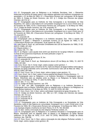 (91) Cf. Congregação para os Religiosos e os Institutos Seculares, Instr. « Elementos
essenciais da doutrina da Igreja sobre a vida religiosa aplicados aos Institutos consagrados ao
apostolado » (31 de Maio de 1983), 51: L'Osservatore Romano (ed. portuguesa: 28 de Agosto
de 1983), 6; Código de Direito Canónico, cân. 631, § 1; Código dos Cânones das Igrejas
Orientais, cân 512, § 1.
(92) Cf. Congregação para os Institutos de Vida Consagrada e as Sociedades de Vida
Apostólica, Intr. sobre a vida fraterna em comunidade Congregavit nos in unum Christi amor (2
de Fevereiro de 1994), 47-53: L'Osservatore Romano (ed. portuguesa: 12 de Março de 1994),
15-17; Código de Direito Canónico, can. 618; propositio 19.
(93) Cf. Congregação para os Institutos de Vida Consagrada e as Sociedades de Vida
Apostólica, Intr. sobre a vida fraterna em comunidade Congregavit nos in unum Christi amor (2
de Fevereiro de 1994), 68: L'Osservatore Romano (ed. portuguesa: 12 de Março de 1994), 17-
18; propositio 21.
(94) Cf. propositio 28.
(95) Congregação para os Religiosos e os Institutos seculares, Doc. Vida e missão dos
Religiosos na Igreja: I. Religiosos e promoção humana (12 de Agosto de 1980), II, 24:
L'Osservatore Romano (ed. portuguesa: 18 de Janeiro de 1981), 7.
(96) João Paulo II, Exort. ap. pós-sinodal Christifideles laici (30 de Dezembro de 1988), 31-32:
AAS 81 (1989), 451-452.
(97) Regula bullata, I, 1.
(98) Cartas 109, 171, 196.
(99) Cf. as Regras « para aquele recto sentir que devemos ter na Igreja militante », colocadas
no final do livro Exercícios Espirituais, de modo particular a regra 13.
(100) Ditos, n. 217.
(101) Manuscrits autobiographiques, B, 3vs.
(102) Cf. propositio 30, A.
(103) Cf. João Paulo II, Exort. ap. Redemptionis donum (25 de Março de 1984), 15: AAS 76
(1984), 541-542.
(104) Conc. Ecum. Vat. II, Const. dogm. sobre a Igreja Lumen gentium, 1.
(105) Cf. Congregação para a Doutrina da Fé, Carta aos Bispos da Igreja Católica sobre alguns
aspectos da Igreja entendida como comunhão Communionis notio (28 de Maio de 1992), 16:
AAS 85 (1993), 847-848.
(106) Cf. Conc. Ecum. Vat. II, Const. dogm. sobre a Igreja Lumen gentium, 13.
(107) Conc. Ecum. Vat. II, Decr. sobre o múnus pastoral dos Bispos Christus Dominus, 11.
(108) Congregação para os Religiosos e os Institutos Seculares e Congregação para os
Bispos, Directrizes para as relações entre os Bispos e os Religiosos na Igreja Mutuae
relationes (14 de Maio de 1978), 11: AAS 70 (1978), 480.
(109) Cf. ibid., 11: o.c., 480.
(110) Cf. Código de Direito Canónico, can. 576.
(111) Cf. ibid., can. 586; Congregação para os Religiosos e os Institutos Seculares e
Congregação para os Bispos, Directrizes para as relações entre os Bispos e os Religiosos na
Igreja Mutuae relationes (14 de Maio de 1978), 13: AAS 70 (1978), 481-482.
(112) Cf. Conc. Ecum. Vat. II, Decr. sobre a actividade missionária da Igreja Ad gentes, 18.
(113) Cf. Código de Direito Canónico, cân. 586, § 2; 591; Código dos Cânones das Igrejas
Orientais, cân. 412, § 2.
(114) Cf. propositio 29, 4.
(115) Cf. propositio 49, B.
(116) Propositio 54.
(117) Cf. Congregação para os Institutos de Vida Consagrada e as Sociedades de Vida
Apostólica, sobre a vida fraterna em comunidade Congregavit nos in unam Christi amor (2 de
Fevereiro de 1994), 56: L'Osservatore Romano (ed. portuguesa: 12 de Março de 1994), 14-15.
(118) Apologia dirigida a Guilherme de Saint-Thierry, IV, 8: PL 182, 903-904.
(119) Cf. Decr. sobre a renovação da vida religiosa Perfectae caritatis, 23.
(120) Cf. Congregação para os Religiosos e os Institutos Seculares e Congregação para os
Bispos, Directrizes para as relações entre os Bispos e os Religiosos na Igreja Mutuae
relationes (14 de Maio de 1978), 21.61: AAS 70 (1978), 486.503-504; Código de Direito
Canónico, cân. 708-709.
(121) Cf. Conc. Ecum. Vat. II, Decr. sobre a renovação da vida religiosa Perfectae caritatis, 1;
Const. dogm. sobre a Igreja Lumen gentium, 46.
 