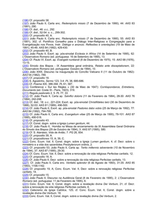 (196) Cf. propositio 38.
(197) João Paulo II, Carta enc. Redemptoris missio (7 de Dezembro de 1990), 44: AAS 83
(1991), 290.
(198) Cf. ibid., 46: o.c., 292.
(199) Cf. ibid., 52-54: o. c.., 299-302.
(200) Cf. propositio 40, A.
(201) João Paulo II, Carta enc. Redemptoris missio (7 de Dezembro de 1990), 55: AAS 83
(1991), 302; cf. Pontifício Conselho para o Diálogo Inter-Religioso e Congregação para a
Evangelização nos Povos, Instr. Diálogo e anúncio. Reflexões e orientações (19 de Maio de
1991), 45-46: AAS 84 (1992), 429-430.
(202) Cf. propositio 40, B.
(203) João Paulo II, Exort. ap. pós-sinodal Ecclesia in Africa (14 de Setembro de 1995), 62:
L'Osservatore Romano (ed. portuguesa: 16 de Setembro de 1995), 13.
(204) Cf. Paulo VI, Exort. ap. Evangelii nuntiandi (8 de Dezembro de 1975), 15: AAS 68 (1976),
13-15.
(205) Sínodo dos Bispos - IX Assembleia geral ordinária, Relatio ante disceptationem, 22:
L'Osservatore Romano (ed. portuguesa: Outubro de 1994), 10.
(206) João XXIII, Discurso na inauguração do Concílio Vaticano II (11 de Outubro de 1962):
AAS 54 (1962), 789.
(207) Cf. propositio 18.
(208) S. Agostinho, Sermo 123, 3-4: PL 38, 685-686.
(209) Cf. Poema XXI, 386-394: PL 61, 587.
(210) Conférence « Sur les Règles » (30 de Maio de 1647): Corréspondance, Entretiens,
Documents (ed. Coste IX - Paris, 1923), 319.
(211) Regula pastoralis 2, 5: PL 77, 33.
(212) Cf. João Paulo II, Carta ap. Salvifici doloris (11 de Fevereiro de 1984), 28-30: AAS 76
(1984), 242-248.
(213) Cf. ibid., 18: o.c., 221-224; Exort. ap. pós-sinodal Christifideles laici (30 de Dezembro de
1988), 52-53: AAS 81 (1989), 496-500.
(214) Cf. João Paulo II, Exort. ap. pós-sinodal Pastores dabo vobis (25 de Março de 1992), 77:
AAS 84 (1992), 794-795.
(215) Cf. João Paulo II, Carta enc. Evangelium vitae (25 de Março de 1995), 78-101: AAS 87
(1995), 490-518.
(216) Cf. propositio 43.
(217) Cf. Const. dogm. sobre a Igreja Lumen gentium, 44.
(218) Cf. João Paulo II, Homilia na Missa de encerramento da IX Assembleia Geral Ordinária
do Sínodo dos Bispos (29 de Outubro de 1994), 3: AAS 87 (1995), 580.
(219) Cf. S. Atanásio, Vida de Antão, 7: PG 26, 854.
(220) Cf. propositio 39, A.
(221) Cf. propositiones 15, A; 39, C.
(222) Conc. Ecum. Vat. II, Const. dogm. sobre a Igreja Lumen gentium, 4; cf. Decr. sobre o
ministério e a vida dos sacerdotes Presbyterorum ordinis, 2.
(223) Cf. propositio 53; João Paulo II, Carta ap. Tertio millennio adveniente (10 de Novembro
de 1994), 37: AAS 87 (1995), 29-30.
(224) Cf. Conc. Ecum. Vat. II, Decr. sobre a renovação da vida religiosa Perfectae caritatis, 12.
(225) Cf. propositio 18, A.
(226) Cf. João Paulo II, Decr. sobre a renovação da vida religiosa Perfectae caritatis, 13.
(227) Cf. João Paulo II, Carta enc. Veritatis splendor (6 de Agosto de 1993), 31-35: AAS 85
(1993), 1158-1162.
(228) Cf. propositio 19, A; Conc. Ecum. Vat. II, Decr. sobre a renovação religiosa Perfectae
caritatis, 14.
(229) Cf. propositio 15.
(230) João Paulo II, Discurso na Audiência Geral (8 de Fevereiro de 1995), 2: L'Osservatore
Romano (ed. portuguesa: 11 de Fevereiro de 1995), 8.
(231) Conc. Ecum. Vat. II, Const. dogm. sobre a revelação divina Dei Verbum, 21; cf. Decr.
sobre a renovação da vida religiosa Perfectae caritatis, 6.
(232) Catecismo da Igreja Católica, 125; cf. Conc. Ecum. Vat. II, Const. dogm. sobre a
revelação divina Dei Verbum, 18.
(233) Conc. Ecum. Vat. II, Const. dogm. sobre a revelação divina Dei Verbum, 2.
 