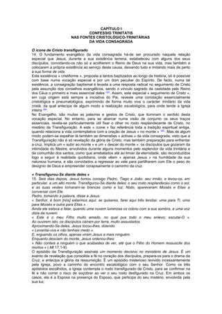 CAPÍTULO I
CONFESSIO TRINITATIS
NAS FONTES CRISTOLÓGICO-TRINITÁRIAS
DA VIDA CONSAGRADA
O ícone de Cristo transfigurado
14. O fundamento evangélico da vida consagrada há-de ser procurado naquela relação
especial que Jesus, durante a sua existência terrena, estabeleceu com alguns dos seus
discípulos, convidando-os não só a acolherem o Reino de Deus na sua vida, mas também a
colocarem a própria existência ao serviço desta causa, deixando tudo e imitando mais de perto
a sua forma de vida.
Esta existência « cristiforme », proposta a tantos baptizados ao longo da história, só é possível
com base numa vocação especial e por um dom peculiar do Espírito. De facto, numa tal
existência, a consagração baptismal é levada a uma resposta radical no seguimento de Cristo
pela assunção dos conselhos evangélicos, sendo o vínculo sagrado da castidade pelo Reino
dos Céus o primeiro e mais essencial deles (23)
. Assim, este especial « seguimento de Cristo »,
em cuja origem está sempre a iniciativa do Pai, reveste uma conotação essencialmente
cristológica e pneumatológica, exprimindo de forma muito viva o carácter trinitário da vida
cristã, da qual antecipa de algum modo a realização escatológica, para onde tende a Igreja
inteira (24)
.
No Evangelho, são muitas as palavras e gestos de Cristo, que iluminam o sentido desta
vocação especial. No entanto, para se abarcar numa visão de conjunto os seus traços
essenciais, revela-se particularmente útil fixar o olhar no rosto resplandecente de Cristo, no
mistério da Transfiguração. A este « ícone » faz referência toda a tradição espiritual antiga,
quando relaciona a vida contemplativa com a oração de Jesus « no monte » (25)
. Mas de algum
modo podem-se espelhar lá também as dimensões « activas » da vida consagrada, visto que a
Transfiguração não é só revelação da glória de Cristo, mas também preparação para enfrentar
a cruz. Implica um « subir ao monte » e um « descer do monte »: os discípulos que gozaram da
intimidade do Mestre, envolvidos durante alguns momentos pelo esplendor da vida trinitária e
da comunhão dos santos, como que arrebatados até ao limiar da eternidade, são reconduzidos
logo a seguir à realidade quotidiana, onde vêem « apenas Jesus » na humildade da sua
natureza humana, e são convidados a regressar ao vale para partilharem com Ele o peso do
desígnio de Deus e empreender corajosamente o caminho da cruz.
« Transfigurou-Se diante deles »
15. Seis dias depois, Jesus tomou consigo Pedro, Tiago e João, seu irmão, e levou-os, em
particular, a um alto monte. Transfigurou-Se diante deles: o seu rosto resplandeceu como o sol,
e as suas vestes tornaram-se brancas como a luz. Nisto, apareceram Moisés e Elias a
conversar com Ele.
Pedro, tomando a palavra, disse a Jesus:
« Senhor, é bom [nós] estarmos aqui; se quiseres, farei aqui três tendas: uma para Ti, uma
para Moisés e outra para Elias ».
Ainda ele estava a falar, quando uma nuvem luminosa os cobriu com a sua sombra, e uma voz
dizia da nuvem:
« Este é o meu Filho muito amado, no qual pus todo o meu enlevo; escutai-O ».
Ao ouvirem isto, os discípulos caíram por terra, muito assustados.
Aproximando-Se deles, Jesus tocou-lhes, dizendo:
« Levantai-vos e não tenhais medo ».
E, erguendo os olhos, apenas viram Jesus e mais ninguém.
Enquanto desciam do monte, Jesus ordenou-lhes:
« Não conteis a ninguém o que acabastes de ver, até que o Filho do Homem ressuscite dos
mortos » ( Mt 17,1-9).
O episódio da Transfiguração assinala um momento decisivo no ministério de Jesus. É um
evento de revelação que consolida a fé no coração dos discípulos, prepara-os para o drama da
Cruz, e antecipa a glória da ressurreição. É um episódio misterioso revivido incessantemente
pela Igreja, povo a caminho do encontro escatológico com o seu Senhor. Como os três
apóstolos escolhidos, a Igreja contempla o rosto transfigurado de Cristo, para se confirmar na
fé e não correr o risco de soçobrar ao ver o seu rosto desfigurado na Cruz. Em ambos os
casos, ela é a Esposa na presença do Esposo, que participa do seu mistério, envolvida pela
sua luz.
 